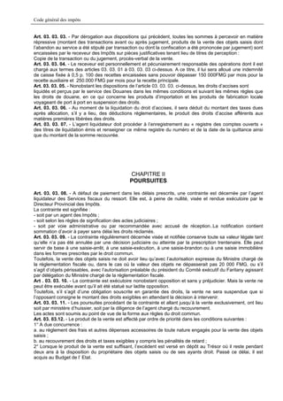 Code général des impôts


Art. 03. 03. 03. - Par dérogation aux dispositions qui précèdent, toutes les sommes à percevoir en matière
répressive (montant des transactions avant ou après jugement, produits de la vente des objets saisis dont
l’abandon au service a été stipulé par transaction ou dont la confiscation a été prononcée par jugement) sont
encaissées par le receveur des Impôts sur pièces justificatives tenant lieu de titres de perception :
Copie de la transaction ou du jugement, procès-verbal de la vente.
Art. 03. 03. 04. - Le receveur est personnellement et pécuniairement responsable des opérations dont il est
chargé aux termes des articles 03. 03. 01 à 03. 03. 03 ci-dessus. A ce titre, il lui sera alloué une indemnité
de caisse fixée à 0,5 p. 100 des recettes encaissées sans pouvoir dépasser 150 000FMG par mois pour la
recette auxiliaire et 250.000 FMG par mois pour la recette principale.
Art. 03. 03. 05. - Nonobstant les dispositions de l’article 03. 03. 03. ci-dessus, les droits d’accises sont
liquidés et perçus par le service des Douanes dans les mêmes conditions et suivant les mêmes règles que
les droits de douane, en ce qui concerne les produits d’importation et les produits de fabrication locale
voyageant de port à port en suspension des droits.
Art. 03. 03. 06. - Au moment de la liquidation du droit d’accises, il sera déduit du montant des taxes dues
après allocation, s’il y a lieu, des déductions réglementaires, le produit des droits d’accise afférents aux
matières premières libérées des droits.
Art. 03. 03. 07. - L’agent liquidateur doit procéder à l’enregistrement au « registre des comptes ouverts »
des titres de liquidation émis et renseigner ce même registre du numéro et de la date de la quittance ainsi
que du montant de la somme recouvrée.




                                              CHAPITRE II
                                              POURSUITES

Art. 03. 03. 08. - A défaut de paiement dans les délais prescrits, une contrainte est décernée par l’agent
liquidateur des Services fiscaux du ressort. Elle est, à peine de nullité, visée et rendue exécutoire par le
Directeur Provincial des Impôts.
La contrainte est signifiée :
- soit par un agent des Impôts ;
- soit selon les règles de signification des actes judiciaires ;
- soit par voie administrative ou par recommandée avec accusé de réception..La notification contient
sommation d’avoir à payer sans délai les droits réclamés.
Art. 03. 03. 09. - La contrainte régulièrement décernée visée et notifiée conserve toute sa valeur légale tant
qu’elle n’a pas été annulée par une décision judiciaire ou atteinte par la prescription trentenaire. Elle peut
servir de base à une saisie-arrêt, à une saisie-exécution, à une saisie-brandon ou à une saisie immobilière
dans les formes prescrites par le droit commun.
Toutefois, la vente des objets saisis ne doit avoir lieu qu’avec l’autorisation expresse du Ministre chargé de
la réglementation fiscale ou, dans le cas où la valeur des objets ne dépasserait pas 20 000 FMG, ou s’il
s’agit d’objets périssables, avec l’autorisation préalable du président du Comité exécutif du Faritany agissant
par délégation du Ministre chargé de la réglementation fiscale.
Art . 03. 03. 10. - La contrainte est exécutoire nonobstant opposition et sans y préjudicier. Mais la vente ne
peut être exécutée avant qu’il ait été statué sur ladite opposition.
Toutefois, s’il s’agit d’une obligation souscrite en garantie des droits, la vente ne sera suspendue que si
l’opposant consigne le montant des droits exigibles en attendant la décision à intervenir.
Art. 03. 03. 11. - Les poursuites procédant de la contrainte et allant jusqu’à la vente exclusivement, ont lieu
soit par ministère d’huissier, soit par la diligence de l’agent chargé du recouvrement.
Les actes sont soumis au point de vue de la forme aux règles du droit commun.
Art. 03. 03.12. - Le produit de la vente est affecté par ordre de priorité dans les conditions suivantes :
1° A due concurrence :
a. au règlement des frais et autres dépenses accessoires de toute nature engagés pour la vente des objets
saisis ;
b. au recouvrement des droits et taxes exigibles y compris les pénalités de retard ;
2° Lorsque le produit de la vente est suffisant, l’excédent est versé en dépôt au Trésor où il reste pendant
deux ans à la disposition du propriétaire des objets saisis ou de ses ayants droit. Passé ce délai, il est
acquis au Budget de l’ Etat.
 
