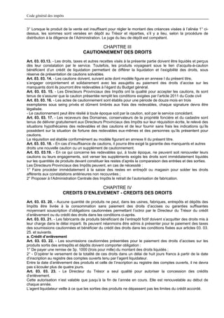 Code général des impôts


3° Lorsque le produit de la vente est insuffisant pour régler le montant des créances visées à l’alinéa 1° ci-
dessus, les sommes sont versées en dépôt au Trésor et réparties, s’il y a lieu, selon la procédure de
distribution à la diligence de l’Administration. Le juge du lieu de dépôt est compétent.

                                          CHAPITRE III
                                   CAUTIONNEMENT DES DROITS
Art. 03. 03.13. - Les droits, taxes et autres recettes visés à la présente partie doivent être liquidés et perçus
dès leur constatation par le service. Toutefois, les produits voyageant sous le lien d’acquits-à-caution
bénéficient d’un crédit de liquidation permettant de différer la liquidation et l’exigibilité des droits, sous
réserve de présentation de cautions solvables.
Art. 03. 03. 14. - Les cautions doivent, suivant acte dont modèle figure en annexe I du présent titre,
s’engager conjointement et solidairement avec les assujettis au paiement des droits d’accise sur les
manquants dont ils pourront être redevables à l’égard du Budget général.
Art. 03. 03. 15. - Les Directeurs Provinciaux des Impôts ont la qualité pour accepter les cautions, ils sont
tenus de s’assurer que la caution présentée remplit les conditions exigées par l’article 2011 du Code civil
Art. 03. 03. 16. - Les actes de cautionnement sont établis pour une période de douze mois en trois
exemplaires sous seing privés et dûment timbrés aux frais des redevables, chaque signature devra être
légalisée.
- Le cautionnement peut être résilié à toute époque soit par la caution, soit par le service concédant.
Art. 03. 03. 17. - Les receveurs des Domaines, conservateurs de la propriété foncière et du cadastre sont
tenus de délivrer gratuitement aux Directeurs Provinciaux des Impôts sur leur réquisition écrite, le relevé des
situations hypothécaires des redevables et des cautions et de leur fournir sans frais les indications qu’ils
possèdent sur la situation de fortune des redevables eux-mêmes et des personnes qu’ils présentent pour
cautions.
La réquisition est établie conformément au modèle figurant en annexe II du présent titre.
Art. 03. 03. 18. - En cas d’insuffisance de cautions, il pourra être exigé la garantie des manquants et autres
droits une nouvelle caution ou un supplément de cautionnement.
Art. 03. 03.19. - En ce qui concerne les redevables qui, à toute époque, ne peuvent soit renouveler leurs
cautions ou leurs engagements, soit verser les suppléments exigés les droits sont immédiatement liquidés
sur les quantités de produits devant constituer les restes d’après la comparaison des entrées et des sorties.
Les Directeurs Provinciaux des Impôts peuvent, en cas de nécessité :
1° Faire procéder immédiatement à la saisie des restes en entrepôt ou magasin pour solder les droits
afférents aux constatations antérieures non recouvrées ;
2° Proposer à l’Administration Centrale des Impôts le retrait de l’autorisation de fabrication.

                                     CHAPITRE IV
                      CREDITS D’ENLEVEMENT - CREDITS DES DROITS
Art. 03. 03. 20. - Aucune quantité de produits ne peut, dans les usines, fabriques, entrepôts et dépôts des
Impôts être livrée à la consommation sans paiement des droits d’accises ou garanties suffisantes
moyennant souscription d’obligations cautionnées permettant l’octroi par le Directeur du Trésor du crédit
d’enlèvement ou du crédit des droits dans les conditions ci-après.
Art. 03. 03. 21. - Les fabricants de produits bénéficiant de l’entrepôt fictif doivent s’acquitter des droits mis à
leur charge dans le délai imparti. Ils peuvent néanmoins être admis à présenter pour le paiement des taxes
des soumissions cautionnées et bénéficier du crédit des droits dans les conditions fixées aux articles 03. 03.
25. et suivants.
a. Crédit d’enlèvement
Art. 03. 03. 22. - Les soumissions cautionnées présentées pour le paiement des droits d’accises sur les
produits sortis des entrepôts et dépôts doivent comporter obligation :
1° De payer une remise de 3p. 1000 (trois pour mille) du montant des droits liquidés ;
2° - D’opérer le versement de la totalité de ces droits dans un délai de huit jours francs à partir de la date
d’inscription au registre des comptes ouverts tenu par l’agent liquidateur.
Entre la date d’enlèvement des produits et celle de l’inscription au registre des comptes ouverts, il ne devra
pas s’écouler plus de quatre jours.
Art. 03. 03. 23. - Le Directeur du Trésor a seul qualité pour autoriser la concession des crédits
d’enlèvement.
Cette autorisation n’est valable que jusqu’à la fin de l’année en cours. Elle est renouvelable au début de
chaque année.
L’agent liquidateur veille à ce que les sorties des produits ne dépassent pas les limites du crédit accordé.
 