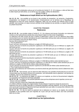 Code général des impôts

courir du jour de la déclaration prévue par le 3e alinéa de l’article 01. 01. 22 ci-dessus, si elle est faite dans
le délai imparti par ledit alinéa, ou du dernier jour de ce délai, à défaut de déclaration.
                                      SOUS-TITRE II
                   Redevance et impôt direct sur les hydrocarbures ( IDH )
Art. 01. 01. 24. - Les sociétés qui se livrent à des activités de prospection, de recherche, d’exploration,
d’exploitation, de transport et de transformation d’hydrocarbures sur le territoire de la République de
Madagascar et dans les zones maritimes malgaches, telles que ces activités sont définies dans le Code
pétrolier, sont soumises, en raison de leurs activités et des résultats de ces activités, au régime fiscal défini
au présent Sous-titre.

                                          CHAPITRE PREMIER
                                             Redevance

Art. 01. 01. 25. - Les sociétés visées à l’article 01. 01. 24 ci-dessus sont tenues d’acquitter une redevance
minière sur les hydrocarbures extraits des zones faisant l’objet d’un titre minier d’exploitation.
La redevance est fixée suivant les taux ci-après et déterminée à partir du prix de référence fiscal défini
comme étant le prix du marché international au point d’exportation diminué des coûts de transport entre ledit
point d’exportation et le point de départ champ.
Les taux de la redevance sont :
1° Pour le pétrole brut :
8 pour cent pour une production inférieure ou égale à 25 000 barils par jour ;
10 pour cent pour la tranche de production supérieure à 25 000 barils par jour et inférieure ou égale à 50
000 barils par jour ;
12 pour cent pour la tranche de production supérieure à 50 000 barils par jour et inférieure ou égale à 75
000 barils par jour ;
15 pour cent pour la tranche de production supérieure à 75 000 barils par jour et inférieure ou égale à 100
000 barils par jour ;
17 pour cent pour la tranche de production supérieure à 100 000 barils par jour et inférieure ou égale à
130.000 barils par jour ;
20 pour cent pour la tranche de production supérieure à 130 000 barils par jour.
2° Pour le gaz naturel :
5 pour cent pour une production inférieure ou égale à 12 000 000 de mètres cubes standard par jour ;
7,5 pour cent pour la tranche de production supérieure à 12 000 000 de mètres cubes standard par jour et
inférieure ou égale à 24 000 000 de mètres cubes standard par jour ;
10 pour cent pour la tranche de production supérieure à 24 000 000 de mètres cubes standard par jour.
3° Pour l’huile lourde et le bitume :
Les taux de la redevance de l’huile lourde ou de bitume extrait des grès bitumineux seront à déterminer dans
les contrats.
Art. 01. 01. 26. - Sont exclues, pour le calcul de cette redevance, les quantités d’hydrocarbures qui sont soit
consommées pour les besoins directs de la production, soit réintroduites dans le gisement, soit perdues ou
inutilisées, ainsi que les substances connexes.
Art. 01. 01. 27. - La redevance est réglée, en nature ou en espèces, au choix du Gouvernement malgache
sur proposition de l’Organisme technique spécialisé.
Art. 01. 01. 28. - Les taxes sur les produits pétroliers dues par les entreprises seront reparties comme suit :
- 50 pour cent pour l’OMNIS
- 50 pour cent pour l’Etat et les Collectivités décentralisées.
Un arrêté du Ministre chargé de la réglementation fiscale désigne l’organisme chargé de percevoir la
redevance due par la société nationale ou l’entreprise étrangère associée débitrice, et en fixe la répartition
ainsi que la part revenant à l’Organisme technique spécialisé sans que celle-ci ne puisse être inférieure à 50
pour cent de la masse globale à repartir.
Art 01. 01. 29. - En cas de retard du paiement de la redevance en nature ou en espèce, les sommes
acquittées ou les quantités dues sont majorées de 3 pour cent par mois de retard, tout mois commencé
étant dû en entier.

                                            CHAPITRE II
                                 Impôt direct sur les hydrocarbures
 