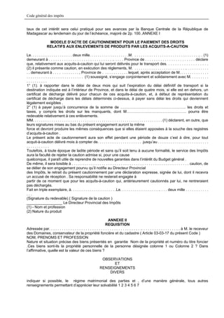 Code général des impôts


taux de cet intérêt sera celui pratiqué pour ses avances par la Banque Centrale de la République de
Madagascar au lendemain du jour de l’échéance, majoré de 2p. 100..ANNEXE I

                  MODELE D’ACTE DE CAUTIONNEMENT POUR LE PAIEMENT DES DROITS
                 RELATIFS AUX ENLEVEMENTS DE PRODUITS PAR LES ACQUITS-A-CAUTION

Le. . . . . . . . . . . . . . . . . . . . deux mille. . . . . . . . . . . . . . . . . . .M. . . . . . . . . . . . . . . . . . . . . . . . . . . . . . . .. . (1)
demeurant à . . . . . . . . . . . . . . . . . . . . . . . . . . . . . .. . . . . Province de . . . . . . . . . . . . . . . . . . . . . . . déclare
que, relativement aux acquits-à-caution qui lui seront délivrés pour le transport des. . . . . . . . . . . . . . . . . . .
(2) il présente comme caution, en exécution des règlements, M. . . . . . . . . . . . . . . . . . . . . . . . . .. . . . . . . . . . .
. . demeurant à . . . . . . . . . . . . , Province de . . . . . . . . . . . . lequel, après acceptation de M. . . . . . . . . . . . . .
. . . . . . . . . . . . . . . . . . . . . . . . . . . (1) soussigné, s’engage conjointement et solidairement avec M. . . . . . . . .
..........
1° (1). à rapporter dans le délai de deux mois qui suit l’expiration du délai définitif de transport si la
destination indiquée est à l’intérieur de Province, et dans le délai de quatre mois, si elle est en dehors, un
certificat de décharge délivré pour chacun de ces acquits-à-caution, et, à défaut de représentation du
certificat de décharge dans les délais déterminés ci-dessus, à payer sans délai les droits qui deviennent
légalement exigibles .
2° (1) à payer jusqu’à concurrence de la somme de ……………………………………………. les droits et
taxes, y compris les droits sur les manquants, dont M.……………………………………….. pourra être
redevable relativement à ces enlèvements.
MM. . . . . . . . . . . . . . . . . . . . . . . . . . . . . . . . . . . . . . . . . . . . . . . . . . . . . . . . . . . . . . (1) déclarent, en outre, que
leurs signatures mises au bas du présent engagement auront la même
force et devront produire les mêmes conséquences que si elles étaient apposées à la souche des registres
d’acquits-à-caution .
Le présent acte de cautionnement aura son effet pendant une période de douze c’est à dire, pour tout
acquit-à-caution délivré mois à compter de. . . . . . . . . . . . . . . . . . . . . .jusqu’au . . . . . . . . . . . . . . . . . . . . . . . .
...........
Toutefois, à toute époque de ladite période et sans qu’il soit tenu à aucune formalité, le service des Impôts
aura la faculté de rejeter la caution admise si, pour une cause
quelconque, il paraît utile de reprendre de nouvelles garanties dans l’intérêt du Budget général .
De même, il sera loisible à . . . . . . . . . . . . . . . . . . . . . . . . . . . . . . . . . . . . . . . . . . . . . . . . . . . . . . . caution, de
se délier de son engagement pourvu qu’il notifie au Directeur Provincial
des Impôts, le retrait du présent cautionnement par une déclaration expresse, signée de lui, dont il recevra
un accusé de réception . Sa responsabilité ne resterait engagée à
partir de ce moment que pour les acquits-à-caution qui, antérieurement cautionnés par lui, ne rentreraient
pas déchargés.
Fait en triple exemplaire, à. . . . . . . . . . . . . . . . . . . . . .Le. . . . . . . . . . . . . . . . . . .. . . . deux mille . . . . . . . . . . .
...
(Signature du redevable) ( Signature de la caution )
_________________ Le Directeur Provincial des Impôts
(1) - Nom et profession
(2) Nature du produit

                                                                  ANNEXE II
                                                                REQUISITION
Adressée par. . . . . . . . . . . . . . . . . . . . . . . . . . . . . . . . . . . . . . . . . . .. . . . . . . . . . . . . . . . . . à M. le receveur
des Domaines, conservateur de la propriété foncière et du cadastre ( Article 03-03-17 du présent Code )
NOM, PRENOMS ET PROFESSION
Nature et situation précise des biens présentés en garantie Nom de la propriété et numéro du titre foncier
.Ces biens sont-ils la propriété personnelle de la personne désignée colonne 1 ou Colonne 2 ? Dans
l’affirmative, quelle est la valeur de ces biens ?

                                                                 OBSERVATIONS
                                                                      ET
                                                                RENSEIGNEMENTS
                                                                    DIVERS

indiquer si possible, le régime matrimonial des parties et , d’une manière générale, tous autres
renseignements permettant d’apprécier leur solvabilité 1 2 3 4 5 6 7
 