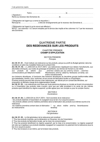 Code général des impôts


                        Fait à. . . . . . . . . . . . . . . . . . . . . . . . . . . . . . . . . . . . , le. . . . . . . . . . . . . . . . . . . . . . . . . . . .
( Signature )
Remis au receveur des Domaines de. . . . . . . . . . . . . . . . . . . . ,le. . . . . . . . . . . . . . . . . . . . . . . . . . . . . . . . . . .
..
( Désignation de l’agent qui a remis la réquisition )
Renvoyé le. . . . . . . . . . . . . . . . . . . à titre de renseignements par le receveur des Domaines à. . . . . . . . . . . .
.....
( Désignation de l’agent à qui le renvoi est effectué )
NOTA : Les colonnes 1 à 3 seront remplies par le service des impôts et les colonnes 4 à 7 par les receveurs
des Domaines .




                                   QUATRIEME PARTIE
                            DES REDEVANCES SUR LES PRODUITS
                                                         CHAPITRE PREMIER
                                                        CHAMP D’APPLICATION

                                                               SECTION PREMIERE
                                                                    Principes

Art. 04. 01. 01. - Il est institué une redevance sur les produits, perçue au profit du Budget général, dans les
conditions et selon les modalités fixées par le présent titre.
Art. 04. 01. 02. - ( L.2000.024 du 05.01.2001) Les redevances s’appliquent aux tabacs manufacturés, aux
allumettes chimiques, aux huiles de graissage et lubrifiants, aux farines de froment ou de méteil,
aux     produits      de     laiterie   ;aux       amin'ireo vokatra azo avy amîn'ny ronono ; amin'ireo
communications par téléphone mobile             fifandraisana amin'ny alalan'ny fiantsoana an-tariby azo
                                                entina mandehandeha
aux boissons alcooliques, à l’exclusion des boissons alcooliques du deuxième groupe traditionnelles telles
que betsabetsa, trembo, sora, hydromel, et aux sucres de fabrication locale ou d’importation.
D’autres produits peuvent être soumis à des redevances, par décret pris en conseil des Ministres, sur
proposition du Ministre chargé de la réglementation fiscale.
Art. 04. 01. 03. - Les redevances sont dues par toute personne physique ou morale se livrant à la production
ou à l’importation des produits visés ci-avant, ainsi que par celle procédant à la vente de ces mêmes
produits ayant bénéficié du régime suspensif, qu’elle agisse pour son compte ou pour le compte d’autrui.

                                                                      SECTION II
                                                                      Exonérations

Art. 04. 01. 04. ( L.2000.024 du 05.01.2001) - Sont exonérés de la redevance :
- les produits destinés à l’exportation et voyageant sous le lien d’un acquit-à-caution ;
- les produits utilisés comme matières premières dans la fabrication des produits eux-mêmes soumis à la
redevance.
-les matières premières entrant dans la fabrication " -ny akora miditra amin'ny fanamboarana
de médicaments                                        fanafody

                                                                      SECTION III
                                                                     Fait générateur

Art. 04. 01. 05. - Le fait générateur de la redevance est constitué :
1° Pour les produits importés, par la déclaration en Douanes, lors de l’importation.
2° Pour les produits de fabrication locale, par la mise à la consommation.
3° Pour les produits bénéficiant du régime suspensif, par la mise à la consommation. Le régime suspensif
est celui qui s’applique aux produits taxables voyageant en suspension du paiement de la redevance sous le
lien d’un acquit-à-caution.
4° Pour les livraisons à soi-même, par la livraison des produits.
 