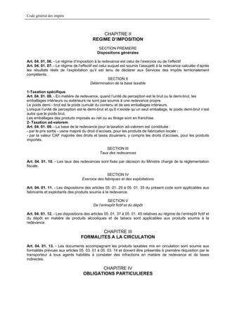 Code général des impôts



                                             CHAPITRE II
                                         REGIME D’IMPOSITION
                                             SECTION PREMIERE
                                            Dispositions générales

Art. 04. 01. 06. - Le régime d’imposition à la redevance est celui de l’exercice ou de l’effectif
Art. 04. 01. 07. - Le régime de l’effectif est celui auquel est soumis l’assujetti à la redevance calculée d’après
les résultats réels de l’exploitation qu’il est tenu de déclarer aux Services des Impôts territorialement
compétents..
                                                     SECTION II
                                         Détermination de la base taxable

1-Taxation spécifique
Art. 04. 01. 08. - En matière de redevance, quand l’unité de perception est le brut ou le demi-brut, les
emballages intérieurs ou extérieurs ne sont pas soumis à une redevance propre.
Le poids demi - brut est le poids cumulé du contenu et de ses emballages intérieurs.
Lorsque l’unité de perception est le demi-brut et qu’il n’existe qu’un seul emballage, le poids demi-brut n’est
autre que le poids brut.
Les emballages des produits imposés au net ou au litrage sont en franchise.
2- Taxation ad-valorem
Art. 04. 01. 09. - La base de la redevance pour la taxation ad-valorem est constituée :
- par le prix sortie - usine majoré du droit d’accises, pour les produits de fabrication locale ;
- par la valeur CAF majorée des droits et taxes douaniers, y compris les droits d’accises, pour les produits
importés.

                                                  SECTION III
                                              Taux des redevances

Art. 04. 01. 10. - Les taux des redevances sont fixés par décision du Ministre chargé de la réglementation
fiscale.

                                                  SECTION IV
                                   Exercice des fabriques et des exploitations

Art. 04. 01. 11. - Les dispositions des articles 05. 01. 29 à 05. 01. 35 du présent code sont applicables aux
fabricants et exploitants des produits soumis à la redevance.

                                                   SECTION V
                                          De l’entrepôt fictif et du dépôt

Art. 04. 01. 12. - Les dispositions des articles 05. 01. 37 à 05. 01. 45 relatives au régime de l’entrepôt fictif et
du dépôt en matière de produits alcooliques et de tabacs sont applicables aux produits soumis à la
redevance.

                                          CHAPITRE III
                                  FORMALITES A LA CIRCULATION
Art. 04. 01. 13. - Les documents accompagnant les produits taxables mis en circulation sont soumis aux
formalités prévues aux articles 05. 03. 01 à 05. 03. 14 et doivent être présentés à première réquisition par le
transporteur à tous agents habilités à constater des infractions en matière de redevance et de taxes
indirectes.

                                          CHAPITRE IV
                                   OBLIGATIONS PARTICULIERES
 