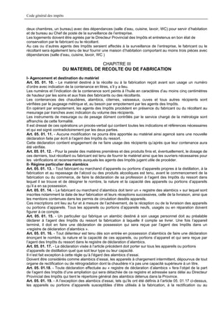 Code général des impôts


deux chambres, un bureau) avec des dépendances (salle d’eau, cuisine, lavoir, WC) pour servir d’habitation
et de bureau au Chef de poste de la surveillance de l’entreprise.
Les logements doivent être agréés par le Directeur Provincial des Impôts et entretenus en bon état de
conservation par le fabricant ou le récoltant.
Au cas ou d’autres agents des Impôts seraient affectés à la surveillance de l’entreprise, le fabricant ou le
récoltant sera également tenu de leur fournir une maison d’habitation comportant au moins trois pièces avec
dépendances (salle d’eau, cuisine, lavoir, WC )

                                     CHAPITRE III
                      DU MATERIEL DE RECOLTE OU DE FABRICATION
I- Agencement et destination du matériel
Art. 05. 01. 10. - Le matériel destiné à la récolte ou à la fabrication reçoit avant son usage un numéro
d’ordre avec indication de la contenance en litres, s’il y a lieu.
Les numéros et l’indication de la contenance sont peints à l’huile en caractères d’au moins cinq centimètres
de hauteur par les soins et aux frais des fabricants ou des récoltants.
Les contenances des chaudières, alambics, citernes, vaisseaux, cuves et tous autres récipients sont
vérifiées par le jaugeage métrique et, au besoin par empotement par les agents des Impôts.
En opérant par empotement, les agents des Impôts procèdent en présence du fabricant ou du récoltant au
mesurage par tranches avec indication du volume des récipients.
Les instruments de mesurage ou de pesage dûment contrôlés par le service chargé de la métrologie sont
affranchis de cette formalité.
Il est dressé de ces opérations un procès-verbal qui contient toutes les indications et références nécessaires
et qui est signé contradictoirement par les deux parties.
Art. 05. 01. 11. - Aucune modification ne pourra être apportée au matériel ainsi agencé sans une nouvelle
déclaration faite par écrit à l’agent des Impôts du ressort.
Cette déclaration contient engagement de ne faire usage des récipients qu’après que leur contenance aura
été vérifiée.
Art. 05. 01. 12. - Pour la pesée des matières premières et des produits finis et, éventuellement, le dosage de
ces derniers, tout récoltant ou fabricant est tenu de fournir le matériel ainsi que les ouvriers nécessaires pour
les vérifications et recensements auxquels les agents des Impôts jugent utile de procéder.
II- Régime particulier des alambics
Art. 05. 01. 13. - Tout fabricant ou marchand d’appareils ou portions d’appareils propres à la distillation, à la
fabrication et au repassage de l’alcool ou des produits alcooliques est tenu, avant le commencement de la
fabrication ou du commerce, de faire la déclaration de sa profession à l’agent des Impôts du ressort dans
lequel il se trouve et de désigner le nombre, la nature et la capacité des appareils ou portions d’appareils
qu’il a en sa possession.
Art. 05. 01. 14. - Le fabricant ou marchand d’alambics doit tenir un « registre des alambics » sur lequel sont
inscrites notamment la date de leur fabrication et leurs réceptions successives, celle de la livraison, ainsi que
les mentions contenues dans les permis de circulation desdits appareils.
Ces inscriptions ont lieu au fur et à mesure de l’achèvement, de la réception ou de la livraison des appareils
ou portions d’appareils. Tous les appareils ou portions d’appareils neufs, usagés ou en réparation doivent
figurer à ce compte.
Art. 05. 01. 15. - Un particulier qui fabrique un alambic destiné à son usage personnel doit au préalable
déclarer à l’agent des Impôts du ressort la fabrication à laquelle il compte se livrer. Une fois l’appareil
terminé, il doit en faire une déclaration de possession qui sera reçue par l’agent des Impôts dans un
«registre de déclaration d’alambics ».
Art. 05. 01. 16. - Tout détenteur est tenu dès son entrée en possession d’alambics de faire une déclaration
énonçant le nombre, la nature et la capacité de ces appareils, ou portions d’appareil et qui sera reçue par
l’agent des Impôts du ressort dans le registre de déclaration d’alambics.
Art. 05. 01. 17. - La déclaration visée à l’article précédent doit porter sur tous les appareils ou portions
d’appareils de distillation quel que soit leur type ou leur capacité.
Il n’est fait exception à cette règle qu’à l’égard des alambics d’essai.
Doivent être considérés comme alambics d’essai, les appareils à chargement intermittent, dépourvus de tout
organe de rectification ou de rétrogradation dont la chaudière n’a pas une capacité supérieure à un litre.
Art. 05. 01.18. - Toute déclaration effectuée au « registre de déclaration d’alambics » fera l’objet de la part
de l’agent des Impôts d’une ampliation qui sera détachée de ce registre et adressée sans délai au Directeur
Provincial des Impôts qui tient le répertoire général des alambics détenus dans la Province.
Art. 05. 01. 19. - A l’exception des alambics d’essai, tels qu’ils ont été définis à l’article 05. 01.17 ci-dessus,
les appareils ou portions d’appareils susceptibles d’être utilisés à la fabrication, à la rectification ou au
 