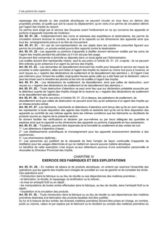 Code général des impôts


repassage des alcools ou des produits alcooliques ne peuvent circuler en tous lieux en dehors des
propriétés privées, et quelle que soit la cause du déplacement, qu’en vertu d’un permis de circulation délivré
par l’agent des Impôts du ressort.
Ce permis sera exigé par le service des Douanes avant l’enlèvement en ce qui concerne les appareils et
portions d’appareils importés de l’extérieur.
Art. 05. 01. 20. - Indépendamment des noms et adresses des expéditeurs et destinataires, les permis de
circulation doivent énoncer le nombre, la nature et la capacité ou les dimensions des appareils ainsi que
tous les renseignements prévus à ce titre de mouvement.
Art. 05. 01. 21. - En cas de non-représentation de ces objets dans les conditions prescrites figurant aux
permis de circulation, un procès-verbal pourra être rapporté contre le destinataire.
Art. 05. 01. 22 - Les appareils ou portions d’appareils à distiller doivent demeurer scellés par les soins de
l’agent des Impôts pendant les périodes où il n’en est pas fait usage.
Ils peuvent être conservés à domicile ou déposés dans un local agréé par l’Administration.
Les scellés doivent être représentés intacts, sauf le cas prévu à l’article 05. 01. 23. ci-après ; ils ne peuvent
être enlevés qu’en présence d’un agent du service des Impôts.
Art. 05. 01. 23. - Les demandes de descellement énoncent les motifs pour lesquels le service est requis de
procéder à cette opération; elles sont faites à l’agent des Impôts du ressort au moins huit jours à l’avance, et
sont reçues au « registre des déclarations de scellement et de descellement des alambics »..Si l’agent n’est
pas intervenu pour rompre les scellés vingt-quatre heures après celle qui a été fixée par le déclarant, celui-ci
peut les briser sauf à remettre les plombs et les bris de scellés à l’agent des Impôts.
Art. 05. 01. 24. - Les déclarations de scellement, de descellement, ainsi que celles de destruction, sont
reçues au « registre des déclarations de scellement et de descellement des alambics ».
Art. 05. 01. 25. - Toute destruction d’alambics ne peut avoir lieu que sur déclaration préalable souscrite par
le détenteur auprès de l’agent des Impôts chargé de la recevoir au « registre des déclarations de scellement
et de descellement des alambics».
Art. 05. 01. 26. - Sauf le cas prévu à l’article 05. 01. 23 ci-dessus, les opérations de scellement, de
descellement ainsi que celles de destruction ne peuvent avoir lieu qu’en présence d’un agent des Impôts qui
en dresse procès-verbal.
Art. 05. 01. 27. -Les fabricants, marchands et détenteurs d’alambics sont tenus dès qu’ils en sont requis de
les représenter à toute réquisition des agents des Impôts et astreints tant qu’ils ont la libre disposition des
appareils au contrôle de ces mêmes agents dans les mêmes conditions que les fabricants ou récoltants de
produits soumis au régime de la présente section.
Ils doivent faciliter les vérifications et déclarer par eux-mêmes ou par leurs délégués les quantités et
espèces ainsi que la capacité ou les dimensions des appareils ou portions d’appareils en leur possession.
Art. 05. 01. 28. - Toutefois, peuvent être dispensés de la formalité du scellement et des visites de nuit:
1°- Les détenteurs d’alambics d’essai ;
2°- Les établissements scientifiques et d’enseignement pour les appareils exclusivement destinés à des
expériences ;
3°- Les pharmaciens diplômés ;
4°- Les personnes qui justifient de la nécessité de faire l’emploi de façon continuelle d’appareils de
distillation pour les usages déterminés et qui ne mettent en oeuvre aucune matière alcoolique.
Le bénéfice de cette exemption n’est acquis qu’aux détenteurs pourvus d’une autorisation personnelle et
révocable du Directeur Provincial des Impôts.

                                    CHAPITRE IV
                    EXERCICE DES FABRIQUES ET DES EXPLOITATIONS
Art. 05. 01. 29. - En matière de tabacs et de produits alcooliques, on entend par exercice l’ensemble des
opérations que les agents des Impôts sont chargés de surveiller en vue de garantir et de constater les droits.
Ces opérations sont :
- l’introduction dans la fabrique ou au lieu de récolte ou ses dépendances des matières premières ;
- la fabrication, la récolte, le repassage, la rectification ou la refonte ;
- la mise en entrepôt fictif ou en dépôt ;
- les manipulations de toutes sortes effectuées dans la fabrique, au lieu de récolte, dans l’entrepôt fictif ou le
dépôt ;
- l’expédition et la circulation des produits.
Art. 05. 01. 30. - Toute introduction dans la fabrique ou au lieu de récolte ou ses dépendances des matières
premières destinées à la fabrication des produits taxables doit être justifiée.
Au fur et à mesure de leur entrée, les diverses matières premières doivent être prises en charge, en nombre,
poids ou volume, valeur et par espèce par le fabricant ou le récoltant au compte des matières premières du
 