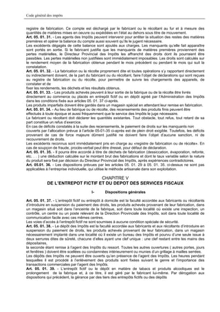 Code général des impôts


registre de fabrication. Ce compte est déchargé par le fabricant ou le récoltant au fur et à mesure des
quantités de matières mises en oeuvre ou expédiées en l’état au dehors sous titre de mouvement.
Art. 05. 01. 31. - Les agents des Impôts peuvent intervenir pour arrêter la situation des restes des matières
premières et opérer la balance du compte aussi souvent qu’ils le jugent nécessaire.
Les excédents dégagés de cette balance sont ajoutés aux charges. Les manquants qu’elle fait apparaître
sont portés en sortie. Si le fabricant justifie que les manquants de matières premières proviennent des
pertes matérielles, le Directeur Provincial des Impôts les affranchit des droits dont ils pourraient être
passibles. Les pertes matérielles non justifiées sont immédiatement imposables. Les droits sont calculés sur
le rendement moyen de la fabrication obtenue pendant le mois précédent ou pendant le mois qui suit la
constatation.
Art. 05. 01. 32. - La fabrication ou la récolte proprement dite et toutes opérations s’y rapportant directement
ou indirectement doivent, de la part du fabricant ou du récoltant, faire l’objet de déclarations qui sont reçues
au registre de fabrication ou du récolte, pour permettre de suivre les chargements des appareils, de
constater et de
fixer les rendements, les déchets et les résultats obtenus.
Art. 05. 01. 33. - Les produits achevés peuvent à leur sortie de la fabrique ou de la récolte être livrés
directement au commerce ou placés en entrepôt fictif ou en dépôt agréé par l’Administration des Impôts
dans les conditions fixés aux articles 05. 01. 37 ci-après.
Les produits imparfaits doivent être gardés dans un magasin spécial en attendant leur remise en fabrication.
Art. 05. 01. 34. - Au lieu de fabrique ou de récolte, des recensements des produits finis peuvent être
effectués à toute époque et aussi fréquemment que le service des Impôts le juge nécessaire.
Le fabricant ou récoltant doit déclarer les quantités existantes. Tout obstacle, tout refus, tout retard de sa
part constitue un refus d’exercice.
En cas de déficits constatés à la suite des recensements, le paiement de droits sur les manquants non
couverts par l’allocation prévue à l’article 05-01-35 ci-après est de plein droit exigible. Toutefois, les déficits
provenant de cas de force majeure dûment justifié ne doivent faire l’objet d’aucune sanction, ni de
recouvrement de droits.
Les excédents reconnus sont immédiatement pris en charge au «registre de fabrication ou de récolte». En
cas de soupçon de fraude, procès-verbal peut être dressé, pour défaut de déclaration.
Art. 05. 01. 35. - Il pourra être accordé à titre de déchets de fabrication (dessiccation, évaporation, refonte,
etc. . . ) une déduction calculée sur le montant brut des fabrications et dont le taux variable selon la nature
du produit sera fixé par décision du Directeur Provincial des Impôts, après expériences contradictoires.
Art. 05.01. 36. - Les dispositions prévues par les articles 05. 01. 29 à 05. 01. 35. ci-dessus ne sont pas
applicables à l’entreprise individuelle, qui utilise le méthode artisanale dans son exploitation.

                                   CHAPITRE V
             DE L’ENTREPOT FICTIF ET DU DEPOT DES SERVICES FISCAUX
                                          I-      Dispositions générales

Art. 05. 01. 37. - L’entrepôt fictif ou entrepôt à domicile est la faculté accordée aux fabricants ou récoltants
d’introduire en suspension du paiement des droits, les produits achevés provenant de leur fabrication, dans
un magasin situé soit dans l’enceinte de la fabrique, soit dans toute localité où existe une inspection, un
contrôle, un centre ou un poste relevant de la Direction Provinciale des Impôts, soit dans toute localité de
communication facile avec ces mêmes centres.
Les voies d’accès à l’entrepôt fictif ne sont soumises à aucune condition spéciale de sécurité.
Art. 05. 01. 38. - Le dépôt des Impôts est la faculté accordée aux fabricants et aux récoltants d’introduire en
suspension du paiement de droits, les produits achevés provenant de leur fabrication, dans un magasin
nécessairement implanté dans une localité où il existe un bureau des Impôts et pourvu d’une seule issue à
deux serrures dites de sûreté, chacune d’elles ayant une clef unique : une clef restant entre les mains des
dépositaires,
la seconde étant remise à l’agent des Impôts du ressort. Toutes les autres ouvertures ( autres portes, jours
et fenêtres ) doivent être scellées ou condamnées intérieurement ou munies d’un grillage à mailles serrées.
Les dépôts des Impôts ne peuvent être ouverts qu’en présence de l’agent des Impôts. Les heures pendant
lesquelles il est procédé à l’enlèvement des produits sont fixées suivant le genre et l’importance des
transactions commerciales par l’agent des Impôts.
Art. 05. 01. 39. - L’entrepôt fictif ou le dépôt en matière de tabacs et produits alcooliques est le
prolongement de la fabrique et, à ce titre, il est géré par le fabricant lui-même. Par dérogation aux
dispositions qui précèdent, la gérance par des tiers des entrepôts fictifs ou des dépôts
 