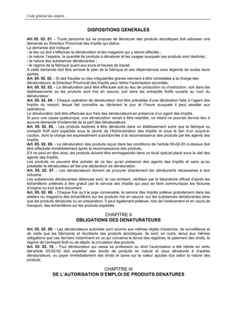 Code général des impôts


                                     DISPOSITIONS GENERALES
Art 05. 02. 01. - Toute personne qui se propose de dénaturer des produits alcooliques doit adresser une
demande au Directeur Provincial des Impôts qui statue.
La demande doit indiquer :
- le lieu où doit s’effectuer la dénaturation et les magasins qui y seront affectés ;
- la nature, l’espèce, la quantité de produits à dénaturer et les usages auxquels ces produits sont destinés ;
- la nature des substances dénaturantes ;
- le régime de la fabrique quant aux jours et heures de travail.
A cette demande doit être annexé le plan de la fabrique et ses dépendances avec légende de toutes leurs
parties.
Art. 05. 02. 02. - Si des fraudes ou des irrégularités graves viennent à être constatées à la charge des
dénaturateurs, le Directeur Provincial des Impôts peut retirer l’autorisation accordée.
Art. 05. 02. 03. - La dénaturation peut être effectuée soit au lieu de production ou d’extraction, soit dans les
établissements où les produits sont mis en oeuvre, soit dans les entrepôts fictifs ouverts au nom du
dénaturateur.
Art. 05. 02. 04. - Chaque opération de dénaturation doit être précédée d’une déclaration faite à l’agent des
Impôts du ressort, lequel fait connaître au déclarant le jour et l’heure auxquels il peut assister aux
opérations.
La dénaturation doit être effectuée aux frais des dénaturateurs en présence d’un agent des Impôts.
Si pour une cause quelconque, une dénaturation venait à être retardée, ce retard ne pourrait donner lieu à
aucune demande d’indemnité de la part des dénaturateurs.
Art. 05. 02. 05. - Les produits destinés à être dénaturés dans un établissement autre que la fabrique ou
entrepôt fictif sont expédiés sous le plomb de l’Administration des Impôts et sous le lien d’un acquit-à-
caution, dont la charge est expressément subordonnée à la reconnaissance des produits par les agents des
Impôts.
Art. 05. 02. 06. - La dénaturation des produits reçus dans les conditions de l’article 05-02-05 ci-dessus doit
être effectuée immédiatement après la reconnaissance des produits.
S’il ne peut en être ainsi, les produits doivent être emmagasinés dans un local spécial placé sous la clef des
agents des Impôts.
Les produits ne peuvent être extraits de ce lieu qu’en présence des agents des Impôts et sans qu’au
préalable le dénaturateur ait fait une déclaration de dénaturation.
Art. 05. 02. 07. - Les dénaturateurs doivent se procurer directement les dénaturants nécessaires à leur
industrie.
Les substances dénaturantes détenues sont, le cas échéant, vérifiées par le laboratoire officiel d’après les
échantillons prélevés à titre gratuit par le service des Impôts qui peut se faire communiquer les factures
d’origine ou tout autre document.
Art. 05. 02. 08. - Chaque fois qu’il le juge convenable, le service des Impôts prélève gratuitement dans les
ateliers ou magasins des échantillons sur les produits mis en oeuvre, sur les substances dénaturantes ainsi
que les produits dénaturés ou en préparation. Il peut également prélever, lors de l’enlèvement et en cours de
transport, des échantillons sur les produits expédiés.

                                        CHAPITRE II
                              OBLIGATIONS DES DENATURATEURS
Art. 05. 02. 09. - Les dénaturateurs autorisés sont soumis aux mêmes règles d’exercice, de surveillance et
de visite que les fabricants et récoltants des produits alcooliques. Ils sont, en outre, tenus aux mêmes
obligations que ces derniers notamment en ce qui concerne le tenue des registres, le paiement des droits, le
régime de l’entrepôt fictif ou de dépôt, la circulation des produits.
Art. 05. 02. 10. - Tout dénaturateur qui cesse sa profession ou dont l’autorisation a été retirée en vertu
del’article 05-02-02 doit expédier ses stocks de produits en nature et ceux dénaturés à d’autres
dénaturateurs, ou payer immédiatement des droits et taxes sur la valeur ajoutée dus selon la nature des
produits.

                                   CHAPITRE III
               DE L’AUTORISATION D’EMPLOI DE PRODUITS DENATURES
 