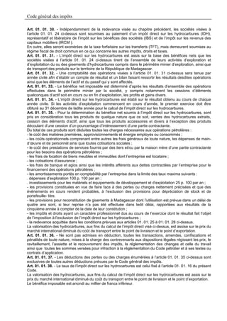 Code général des impôts

Art. 01. 01. 30. - Indépendamment de la redevance visée au chapitre précédent, les sociétés visées à
l’article 01. 01. 24 ci-dessus sont soumises au paiement d’un impôt direct sur les hydrocarbures (IDH),
représentatif et libératoire de l’impôt sur les bénéfices des sociétés (IBS) et de l’impôt sur les revenus des
capitaux mobiliers (IRCM ).
En outre, elles seront exonérées de la taxe forfaitaire sur les transferts (TFT), mais demeurent soumises au
régime fiscal de droit commun en ce qui concerne les autres impôts, droits et taxes.
Art. 01. 01. 31. - L’impôt direct sur les hydrocarbures est assis sur la base des bénéfices nets que les
sociétés visées à l’article 01. 01. 24 ci-dessus tirent de l’ensemble de leurs activités d’exploration et
d’exploitation du ou des gisements d’hydrocarbures compris dans le périmètre minier d’exploration, ainsi que
de transport des produits sur le territoire de la République de Madagascar.
Art. 01. 01. 32. - Une comptabilité des opérations visées à l’article 01. 01. 31 ci-dessus sera tenue par
année civile afin d’établir un compte de résultat et un bilan faisant ressortir les résultats desdites opérations
ainsi que les éléments de l’actif et du passif qui y sont affectés.
Art. 01. 01. 33. - Le bénéfice net imposable est déterminé d’après les résultats d’ensemble des opérations
effectuées dans le périmètre minier par la société, y compris notamment les cessions d’éléments
quelconques d’actif soit en cours ou en fin d’exploitation, les profits et gains divers.
Art. 01. 01. 34. - L’impôt direct sur les hydrocarbures est établi sur le résultat obtenu au cours de chaque
année civile. Si les activités d’exploitation commencent en cours d’année, le premier exercice doit être
clôturé au 31 décembre de ladite année pour le calcul de l’impôt direct sur les hydrocarbures.
Art. 01. 01. 35. - Pour la détermination du bénéfice net soumis à l’impôt direct sur les hydrocarbures, sont
pris en considération tous les produits de quelque nature que ce soit, ventes des hydrocarbures extraits,
cession des éléments d’actif, ainsi que tous les produits accessoires et divers à l’exception des produits
découlant d’une cession d’un pourcentage d’intéressement d’une partie contractante.
Du total de ces produits sont déduites toutes les charges nécessaires aux opérations pétrolières :
- le coût des matières premières, approvisionnements et énergie employés ou consommés ;
- les coûts opérationnels comprenant entre autres les frais généraux de toute nature, les dépenses de main-
d’œuvre et de personnel ainsi que toutes cotisations sociales ;
- le coût des prestations de services fournis par des tiers et/ou par la maison mère d’une partie contractante
pour les besoins des opérations pétrolières ;
- les frais de location de biens meubles et immeubles dont l’entreprise est locataire ;
- les cotisations d’assurance ;
- les frais de banque et agios ainsi que les intérêts afférents aux dettes contractées par l’entreprise pour le
financement des opérations pétrolières ;
- les amortissements portés en comptabilité par l’entreprise dans la limite des taux maxima suivants :
. dépenses d’exploration 100 p. 100 par an ;
. investissements pour les matériels et équipements de développement et d’exploitation 25 p. 100 par an ;
- les provisions constituées en vue de faire face à des pertes ou charges nettement précisées et que des
évènements en cours rendent probables, à l’exclusion des provisions pour dépréciation de stock et de
portefeuille- titre.
- les provisions pour reconstitution de gisements à Madagascar dont l’utilisation est prévue dans un délai de
quatre ans sont, si leur reprise n’a pas été effectuée dans ledit délai, rapportées aux résultats de la
cinquième année à compter de la date de leur constitution ;
- les impôts et droits ayant un caractère professionnel dus au cours de l’exercice dont le résultat fait l’objet
de l’imposition à l’exclusion de l’impôt direct sur les hydrocarbures ;
- la redevance acquittée dans les conditions prévues aux articles 01. 01. 25 à 01. 01. 28 ci-dessus.
La valorisation des hydrocarbures, aux fins du calcul de l’impôt direct visé ci-dessus, est assise sur le prix du
marché international diminué du coût de transport entre le point de livraison et le point d’exportation.
Art. 01. 01. 36. - Ne sont pas admises en déduction, toutes les transactions, amendes, confiscations et
pénalités de toute nature, mises à la charge des contrevenants aux dispositions légales régissant les prix, le
ravitaillement, l’assiette et le recouvrement des impôts, la réglementation des changes et celle du travail
ainsi que toutes les sommes versées pour infraction à la réglementation du Code pétrolier et à ses textes ou
contrats d’application.
Art. 01. 01. 37. - Les déductions des pertes ou des charges énumérées à l’article 01. 01. 35 ci-dessus sont
exclusives de toutes autres déductions prévues par le Code général des impôts.
Art. 01. 01. 38. - Le taux de l’impôt direct sur les hydrocarbures est celui fixé à l’article 01. 01. 16 du présent
Code.
La valorisation des hydrocarbures, aux fins du calcul de l’impôt direct sur les hydrocarbures est assis sur le
prix du marché international diminué du coût du transport entre le point de livraison et le point d’exportation.
Le bénéfice imposable est arrondi au millier de francs inférieur.
 