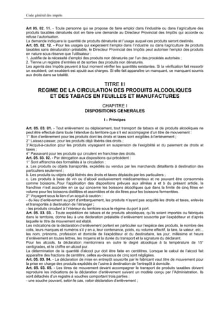 Code général des impôts


Art 05. 02. 11. - Toute personne qui se propose de faire emploi dans l’industrie ou dans l’agriculture des
produits taxables dénaturés doit en faire une demande au Directeur Provincial des Impôts qui accorde ou
refuse l’autorisation.
La demande indiquera la quantité de produits dénaturés et l’usage auquel ces produits seront destinés.
Art. 05. 02. 12. - Pour les usages qui exigeraient l’emploi dans l’industrie ou dans l’agriculture de produits
taxables sans dénaturation préalable, le Directeur Provincial des Impôts peut autoriser l’emploi des produits
en nature sous réserve que l’utilisateur :
1. Justifie de la nécessité d’emploi des produits non dénaturés par l’un des procédés autorisés ;
2. Tienne un registre d’entrées et de sorties des produits non dénaturés.
Les agents des Impôts peuvent à tout moment vérifier les quantités existantes. Si la vérification fait ressortir
un excédent, cet excédent est ajouté aux charges. Si elle fait apparaître un manquant, ce manquant soumis
aux droits dans sa totalité.

                             TITRE III
       REGIME DE LA CIRCULATION DES PRODUITS ALCOOLIQUES
           ET DES TABACS EN FEUILLES ET MANUFACTURES
                                             CHAPITRE I
                                      DISPOSITIONS GENERALES
                                                  I – Principes

Art. 05. 03. 01. - Tout enlèvement ou déplacement, tout transport de tabacs et de produits alcooliques ne
peut être effectué dans toute l’étendue du territoire que s’il est accompagné d’un titre de mouvement :
1° Bon d’enlèvement pour les produits dont les droits et taxes sont exigibles à l’enlèvement ;
2° Laissez-passer, pour les produits déjà libérés des droits ;
3°Acquit-à-caution pour les produits voyageant en suspension de l’exigibilité et du paiement de droits et
taxes ;
4° Passavant pour les produits qui circulent en franchise des droits.
Art. 05. 03. 02. - Par dérogation aux dispositions qui précèdent :
1° Sont affranchis des formalités à la circulation :
a. Les produits ou objets transportés, expédiés ou vendus par les marchands détaillants à destination des
particuliers seulement ;
b. Les produits ou objets déjà libérés des droits et taxes déplacés par les particuliers ;
c. Les produits à base de vin ou d’alcool exclusivement médicamenteux et ne pouvant être consommés
comme boissons..Pour l’application des dispositions prévues aux alinéas a et b du présent article, la
franchise n’est accordée en ce qui concerne les boissons alcooliques que dans la limite de cinq litres en
volume pour les boissons distillées et assimilées et de dix litres pour les boissons fermentées.
2° Voyagent sous le lien d’un acquit-à caution :
- du lieu d’enlèvement au port d’embarquement, les produits n’ayant pas acquitté les droits et taxes, enlevés
et transportés à destination de l’étranger ;
- les produits circulant à l’intérieur du territoire sous le régime du port à port.
Art. 05. 03. 03. - Toute expédition de tabacs et de produits alcooliques, qu’ils soient importés ou fabriqués
dans le territoire, donne lieu à une déclaration préalable d’enlèvement souscrite par l’expéditeur et d’après
laquelle le titre de mouvement est établi.
Les indications de la déclaration d’enlèvement portent en particulier sur l’espèce des produits, le nombre des
colis, leurs marques et numéros s’il y en a, leur contenance, poids, ou volume effectif, la tare, la valeur, etc..,
les nom, prénoms, profession et domicile de l’expéditeur et du destinataire, les jour, millésime et heure
d’enlèvement en toutes lettres, les moyens et la durée du transport et la signature du déclarant.
Pour les alcools, la déclaration mentionnera en outre le degré alcoolique à la température de 15°
centigrades, et le chiffre en alcool pur.
La détermination de la quantité d’alcool pur doit être faite en centilitres. Lorsque le calcul de l’alcool fait
apparaître des fractions de centilitre, celles au-dessous de cinq sont négligées.
Art. 05. 03. 04. - La déclaration de mise en entrepôt souscrite par le fabricant vaut titre de mouvement pour
la prise en charge des produits expédiés de l’usine à destination de l’entrepôt à domicile.
Art. 05. 03. 05. - Les titres de mouvement devant accompagner le transport de produits taxables doivent
reproduire les indications de la déclaration d’enlèvement suivant un modèle conçu par l’Administration. Ils
sont détachés d’un registre à souches comportant trois parties :
- une souche pouvant, selon le cas, valoir déclaration d’enlèvement ;
 