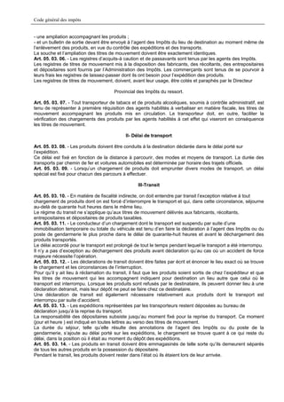 Code général des impôts


- une ampliation accompagnant les produits ;
- et un bulletin de sortie devant être envoyé à l’agent des Impôts du lieu de destination au moment même de
l’enlèvement des produits, en vue du contrôle des expéditions et des transports.
La souche et l’ampliation des titres de mouvement doivent être exactement identiques.
Art. 05. 03. 06. - Les registres d’acquits-à caution et de passavants sont tenus par les agents des Impôts.
Les registres de titres de mouvement mis à la disposition des fabricants, des récoltants, des entrepositaires
et dépositaires sont fournis par l’Administration des Impôts. Les commerçants sont tenus de se pourvoir à
leurs frais les registres de laissez-passer dont ils ont besoin pour l’expédition des produits.
Les registres de titres de mouvement, doivent, avant leur usage, être cotés et paraphés par le Directeur

                                       Provincial des Impôts du ressort.

Art. 05. 03. 07. - Tout transporteur de tabacs et de produits alcooliques, soumis à contrôle administratif, est
tenu de représenter à première réquisition des agents habilités à verbaliser en matière fiscale, les titres de
mouvement accompagnant les produits mis en circulation. Le transporteur doit, en outre, faciliter la
vérification des chargements des produits par les agents habilités à cet effet qui viseront en conséquence
les titres de mouvement.

                                             II- Délai de transport

Art. 05. 03. 08. - Les produits doivent être conduits à la destination déclarée dans le délai porté sur
l’expédition.
Ce délai est fixé en fonction de la distance à parcourir, des modes et moyens de transport. La durée des
transports par chemin de fer et voitures automobiles est déterminée par horaire des trajets officiels.
Art. 05. 03. 09. - Lorsqu’un chargement de produits doit emprunter divers modes de transport, un délai
spécial est fixé pour chacun des parcours à effectuer.

                                                   III-Transit

Art. 05. 03. 10. - En matière de fiscalité indirecte, on doit entendre par transit l’exception relative à tout
chargement de produits dont on est forcé d’interrompre le transport et qui, dans cette circonstance, séjourne
au-delà de quarante huit heures dans le même lieu.
Le régime du transit ne s’applique qu’aux titres de mouvement délivrés aux fabricants, récoltants,
entrepositaires et dépositaires de produits taxables.
Art. 05. 03. 11. - Le conducteur d’un chargement dont le transport est suspendu par suite d’une
immobilisation temporaire ou totale du véhicule est tenu d’en faire la déclaration à l’agent des Impôts ou du
poste de gendarmerie le plus proche dans le délai de quarante-huit heures et avant le déchargement des
produits transportés.
Le délai accordé pour le transport est prolongé de tout le temps pendant lequel le transport a été interrompu.
Il n’y a pas d’exception au déchargement des produits avant déclaration qu’au cas où un accident de force
majeure nécessite l’opération.
Art. 05. 03. 12. - Les déclarations de transit doivent être faites par écrit et énoncer le lieu exact où se trouve
le chargement et les circonstances de l’interruption.
Pour qu’il y ait lieu à réclamation du transit, il faut que les produits soient sortis de chez l’expéditeur et que
les titres de mouvement qui les accompagnent indiquent pour destination un lieu autre que celui où le
transport est interrompu. Lorsque les produits sont refusés par le destinataire, ils peuvent donner lieu à une
déclaration detransit, mais leur dépôt ne peut se faire chez ce destinataire.
Une déclaration de transit est également nécessaire relativement aux produits dont le transport est
interrompu par suite d’accident.
Art. 05. 03. 13. - Les expéditions représentées par les transporteurs restent déposées au bureau de
déclaration jusqu’à la reprise du transport.
La responsabilité des dépositaires subsiste jusqu’au moment fixé pour la reprise du transport. Ce moment
(jour et heure ) est indiqué en toutes lettres au verso des titres de mouvement.
La durée du séjour, telle qu’elle résulte des annotations de l’agent des Impôts ou du poste de la
gendarmerie, s’ajoute au délai porté sur les expéditions, le chargement se trouve quant à ce qui reste du
délai, dans la position où il était au moment du dépôt des expéditions.
Art. 05. 03. 14. - Les produits en transit doivent être emmagasinés de telle sorte qu’ils demeurent séparés
de tous les autres produits en la possession du dépositaire.
Pendant le transit, les produits doivent rester dans l’état où ils étaient lors de leur arrivée.
 