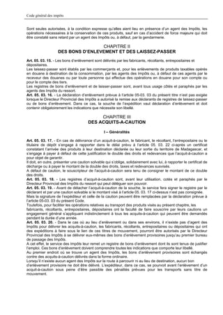 Code général des impôts


Sont seules autorisées, à la condition expresse qu’elles aient lieu en présence d’un agent des Impôts, les
opérations nécessaires à la conservation de ces produits, sauf en cas d’accident de force majeure qui doit
être constaté sans retard par un agent des Impôts ou, à défaut, par la gendarmerie.

                                    CHAPITRE II
                    DES BONS D’ENLEVEMENT ET DES LAISSEZ-PASSER
Art. 05. 03. 15. - Les bons d’enlèvement sont délivrés par les fabricants, récoltants, entrepositaires et
dépositaires.
Les laissez-passer sont établis par les commerçants et, pour les enlèvements de produits taxables opérés
en douane à destination de la consommation, par les agents des Impôts ou, à défaut de ces agents par le
receveur des douanes ou par toute personne qui effectue des opérations en douane pour son compte ou
pour le compte des tiers.
Les registres de bons d’enlèvement et de laisser-passer sont, avant tous usage côtés et paraphés par les
agents des Impôts du ressort.
Art. 05. 03. 16. - La déclaration d’enlèvement prévue à l’article 05-03. 03 du présent titre n’est pas exigée
lorsque le Directeur Provincial des Impôts a autorisé la remise aux déclarants de registres de laissez-passer
ou de bons d’enlèvement. Dans ce cas, la souche de l’expédition vaut déclaration d’enlèvement et doit
contenir obligatoirement les indications que nécessite son libellé.

                                            CHAPITRE III
                                       DES ACQUITS-A-CAUTION

                                                 I – Généralités

Art. 05. 03. 17. - En cas de délivrance d’un acquit-à-caution, le fabricant, le récoltant, l’entrepositaire ou le
titulaire de dépôt s’engage à rapporter dans le délai prévu à l’article 05. 03. 22 ci-après un certificat
constatant l’arrivée des produits à leur destination déclarée ou leur sortie du territoire de Madagascar, et
s’engage à payer à défaut de cette justification le double des droits et redevances que l’acquit-à-caution a
pour objet de garantir.
Il doit, en outre, présenter une caution solvable qui s’oblige, solidairement avec lui, à rapporter le certificat de
décharge ou à payer le montant de la double des droits, taxes et redevances susvisés.
A défaut de caution, le souscripteur de l’acquit-à-caution sera tenu de consigner le montant de ce double
des droits.
Art. 05. 03. 18. - Les registres d’acquit-à-caution sont, avant leur utilisation, cotés et paraphés par le
Directeur Provincial des Impôts du ressort qui peut déléguer son pouvoir.
Art. 05. 03. 19. - Avant de détacher l’acquit-à-caution de la souche, le service fera signer le registre par le
déclarant et par une caution solvable si le montant visé à l’article 05. 03. 17 ci-dessus n’est pas consignée.
Mais la signature de l’expéditeur et celle de la caution peuvent être remplacées par la déclaration prévue à
l’article 05-03. 03 du présent Code.
Toutefois, pour faciliter les opérations relatives au transport des produits visés au présent chapitre, les
fabricants, récoltants, entrepositaires, dépositaires ont la faculté de faire souscrire par leurs cautions un
engagement général s’appliquant indistinctement à tous les acquits-à-caution qui peuvent être demandés
pendant la durée d’une année.
Art. 05. 03. 20. - Dans le cas où au lieu d’enlèvement ou dans ses environs, il n’existe pas d’agent des
Impôts pour délivrer les acquits-à-caution, les fabricants, récoltants, entrepositaires ou dépositaires qui ont
des expéditions à faire sous le lien de ces titres de mouvement, pourront être autorisés par le Directeur
Provincial des Impôts à se délivrer eux-mêmes des bons d’enlèvement provisoires jusqu’au premier bureau
de passage des Impôts.
A cet effet, le service des Impôts leur remet un registre de bons d’enlèvement dont ils sont tenus de justifier
l’emploi. Ces bons d’enlèvement doivent comprendre toutes les indications que comporte leur libellé.
Au premier endroit où se trouve un agent des Impôts, les bons d’enlèvement provisoires sont échangés
contre des acquits-à-caution délivrés dans la forme ordinaire.
Lorsqu’il n’existe aucun agent des Impôts sur la route à parcourir ni au lieu de destination, aucun bon
d’enlèvement provisoire ne doit être délivré. L’expéditeur, dans ce cas, se pourvoit avant l’enlèvement d’un
acquit-à-caution sous peine d’être passible des pénalités prévues pour les transports sans titre de
mouvement.
 