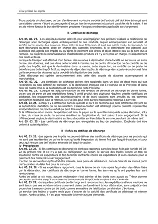 Code général des impôts


Tous produits circulant avec un bon d’enlèvement provisoire au-delà de l’endroit où il doit être échangé sont
considérés comme n’étant accompagnés d’aucun titre de mouvement et partant passibles de la saisie. Il en
est de même lorsque le bon d’enlèvement provisoire n’est pas entièrement applicable au chargement.

                                           II- Certificat de décharge

Art. 05. 03. 21. - Les acquits-à-caution délivrés pour accompagner des produits taxables à destination de
l’étranger sont déchargés après embarquement de ces produits, lequel embarquement est constaté et
certifié par le service des douanes. Ceux délivrés pour l’intérieur, et quel que soit le mode de transport, ne
sont déchargés qu’après prise en charge des quantités énoncées, si le destinataire est assujetti aux
exercices des agents des Impôts ou qu’après le paiement des droits et taxes dans le cas où ils sont dus à
l’arrivée, ou qu’après la reconnaissance matérielle des produits s’il n’y a ni prise en charge, ni acquittement
des droits et taxes.
Lorsque le transport est effectué d’un bureau des douanes à destination d’une localité où se trouve un autre
bureau des douanes, soit que dans cette localité il n’existe pas de centre d’inspection ou de contrôle ou de
poste des Impôts, soit que le destinataire dans ce centre, cette inspection, ce contrôle ou ce poste ne
bénéficie pas de l’entrepôt fictif, ou régime de dépôt des Impôts, la décharge des acquits-à-caution est faite
par le receveur des douanes qui a procédé à la liquidation des droits.
Cette décharge est opérée concurremment avec celle des acquits de douanes accompagnant la
marchandise.
Art. 05. 03. 22. - Les certificats de décharge doivent être rapportés dans un délai de deux mois qui suit
l’expiration du délai définitif de transport, si la destination indiquée est à l’intérieur de la Province et dans
celui de quatre mois si la destination est en dehors de cette Province.
Art. 05. 03. 23. - Lorsque les acquits-à-caution ont été revêtus de certificat de décharge en bonne forme,
ou,en cas de perte de ces expéditions lorsqu’il a été produit des duplicata réguliers desdits certificats de
décharge, les engagements des soumissionnaires et de leurs cautions sont annulés ou les sommes
consignées restituées sauf la retenue, s’il y a lieu, pour droit sur les manquants reconnus à l’arrivée.
Art. 05. 03. 24. - Lorsqu’il y a différence dans la quantité et qu’il est reconnu que cette différence provient de
la substitution, d’addition ou de soustraction, l’acquit-à-caution est déchargé pour la quantité représentée
indépendamment du procès-verbal qui peut être rapporté.
Si la différence est en moins, l’expéditeur est tenu de payer sur la quantité manquante après allocation, s’il y
a lieu, du creux de route, la somme résultant de l’application du tarif prévu à son engagement. Si la
différence est en plus, le destinataire est tenu d’acquitter sur l’excédent la somme, résultant du même tarif.
Art. 05. 03. 25. - Les certificats de décharge sont enregistrés au lieu de destination. Duplicata doit être
délivré à toute réquisition.

                                     III - Refus du certificat de décharge

Art. 05. 03. 26. - Les agents des Impôts ne peuvent délivrer des certificats de décharge pour les produits qui
ne sont pas représentés ou qui ne le sont qu’après l’expiration du terme fixé par l’acquit-à-caution, ni pour
ceux qui ne sont pas de l’espèce énoncée à l’acquit-à-caution.
IV- Prescription
Art. 05. 03. 27. - Si les certificats de décharge ne sont pas rapportés dans les délais fixés par l’article 05-03-
22 du présent titre et s’il n’y a pas eu consignation au départ, le service des Impôts délivre un titre de
liquidation contre les expéditeurs et fait décerner contrainte contre les expéditeurs et leurs cautions pour le
paiement des droits prévus à l’engagement.
L’action du service des Impôts doit être intentée, sous peine de déchéance, dans le délai de six mois à partir
de l’expiration du délai fixé pour le transport.
Art. 05. 03. 28. - Si les expéditeurs rapportent, dans le terme de six mois après l’expiration des délais fixés
par la déclaration, des certificats de décharge en bonne forme, les sommes qu’ils ont payées leur sont
remboursées.
Après ce délai de six mois, aucune réclamation n’est admise et les droits sont acquis au Trésor comme
perception ordinaire jusqu’à concurrence du montant de l’impôt, et le surplus à titre d’amende.
Art. 05. 03. 29. - Lorsque les certificats de décharge sont reconnus faux, les expéditeurs et leurs cautions ne
sont tenus que des condamnations purement civiles conformément à leur déclaration, sans préjudice des
poursuites à exercer contre qui de droit, comme en matière de falsification ou altération d’écritures.
Le service des Impôts a quatre mois pour s’assurer de la validité des certificats de décharge et intenter
l’action. Après ce délai, il n’est plus recevable à former aucune demande.
 