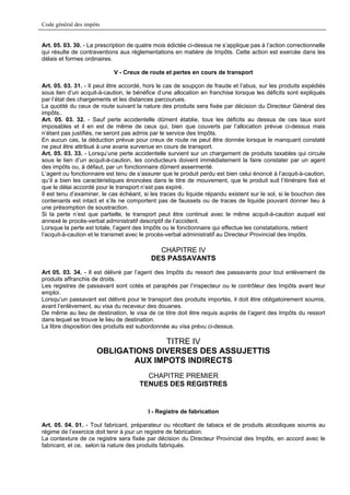 Code général des impôts


Art. 05. 03. 30. - La prescription de quatre mois édictée ci-dessus ne s’applique pas à l’action correctionnelle
qui résulte de contraventions aux réglementations en matière de Impôts. Cette action est exercée dans les
délais et formes ordinaires.

                            V - Creux de route et pertes en cours de transport

Art. 05. 03. 31. - Il peut être accordé, hors le cas de soupçon de fraude et l’abus, sur les produits expédiés
sous lien d’un acquit-à-caution, le bénéfice d’une allocation en franchise lorsque les déficits sont expliqués
par l’état des chargements et les distances parcourues.
La quotité du ceux de route suivant la nature des produits sera fixée par décision du Directeur Général des
impôts..
Art. 05. 03. 32. - Sauf perte accidentelle dûment établie, tous les déficits au dessus de ces taux sont
imposables et il en est de même de ceux qui, bien que couverts par l’allocation prévue ci-dessus mais
n’étant pas justifiés, ne seront pas admis par le service des Impôts.
En aucun cas, la déduction prévue pour creux de route ne peut être donnée lorsque le manquant constaté
ne peut être attribué à une avarie survenue en cours de transport.
Art. 05. 03. 33. - Lorsqu’une perte accidentelle survient sur un chargement de produits taxables qui circule
sous le lien d’un acquit-à-caution, les conducteurs doivent immédiatement la faire constater par un agent
des impôts ou, à défaut, par un fonctionnaire dûment assermenté.
L’agent ou fonctionnaire est tenu de s’assurer que le produit perdu est bien celui énoncé à l’acquit-à-caution,
qu’il a bien les caractéristiques énoncées dans le titre de mouvement, que le produit suit l’itinéraire fixé et
que le délai accordé pour le transport n’est pas expiré.
Il est tenu d’examiner, le cas échéant, si les traces du liquide répandu existent sur le sol, si le bouchon des
contenants est intact et s’ils ne comportent pas de faussets ou de traces de liquide pouvant donner lieu à
une présomption de soustraction.
Si la perte n’est que partielle, le transport peut être continué avec le même acquit-à-caution auquel est
annexé le procès-verbal administratif descriptif de l’accident.
Lorsque la perte est totale, l’agent des Impôts ou le fonctionnaire qui effectue les constatations, retient
l’acquit-à-caution et le transmet avec le procès-verbal administratif au Directeur Provincial des Impôts.

                                             CHAPITRE IV
                                           DES PASSAVANTS
Art 05. 03. 34. - Il est délivré par l’agent des Impôts du ressort des passavants pour tout enlèvement de
produits affranchis de droits.
Les registres de passavant sont cotés et paraphés par l’inspecteur ou le contrôleur des Impôts avant leur
emploi.
Lorsqu’un passavant est délivré pour le transport des produits importés, il doit être obligatoirement soumis,
avant l’enlèvement, au visa du receveur des douanes.
De même au lieu de destination, le visa de ce titre doit être requis auprès de l’agent des Impôts du ressort
dans lequel se trouve le lieu de destination.
La libre disposition des produits est subordonnée au visa prévu ci-dessus.

                                   TITRE IV
                     OBLIGATIONS DIVERSES DES ASSUJETTIS
                            AUX IMPOTS INDIRECTS
                                        CHAPITRE PREMIER
                                      TENUES DES REGISTRES


                                          I - Registre de fabrication

Art. 05. 04. 01. - Tout fabricant, préparateur ou récoltant de tabacs et de produits alcooliques soumis au
régime de l’exercice doit tenir à jour un registre de fabrication.
La contexture de ce registre sera fixée par décision du Directeur Provincial des Impôts, en accord avec le
fabricant, et ce, selon la nature des produits fabriqués.
 
