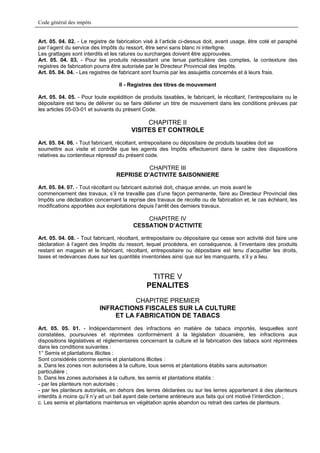 Code général des impôts


Art. 05. 04. 02. - Le registre de fabrication visé à l’article ci-dessus doit, avant usage, être coté et paraphé
par l’agent du service des Impôts du ressort, être servi sans blanc ni interligne.
Les grattages sont interdits et les ratures ou surcharges doivent être approuvées.
Art. 05. 04. 03. - Pour les produits nécessitant une tenue particulière des comptes, la contexture des
registres de fabrication pourra être autorisée par le Directeur Provincial des Impôts.
Art. 05. 04. 04. - Les registres de fabricant sont fournis par les assujettis concernés et à leurs frais.

                                   II - Registres des titres de mouvement

Art. 05. 04. 05. - Pour toute expédition de produits taxables, le fabricant, le récoltant, l’entrepositaire ou le
dépositaire est tenu de délivrer ou se faire délivrer un titre de mouvement dans les conditions prévues par
les articles 05-03-01 et suivants du présent Code.

                                             CHAPITRE II
                                        VISITES ET CONTROLE
Art. 05. 04. 06. - Tout fabricant, récoltant, entrepositaire ou dépositaire de produits taxables doit se
soumettre aux visite et contrôle que les agents des Impôts effectueront dans le cadre des dispositions
relatives au contentieux répressif du présent code.

                                            CHAPITRE III
                                  REPRISE D’ACTIVITE SAISONNIERE

Art. 05. 04. 07. - Tout récoltant ou fabricant autorisé doit, chaque année, un mois avant le
commencement des travaux, s’il ne travaille pas d’une façon permanente, faire au Directeur Provincial des
Impôts une déclaration concernant la reprise des travaux de récolte ou de fabrication et, le cas échéant, les
modifications apportées aux exploitations depuis l’arrêt des derniers travaux.

                                             CHAPITRE IV
                                         CESSATION D’ACTIVITE

Art. 05. 04. 08. - Tout fabricant, récoltant, entrepositaire ou dépositaire qui cesse son activité doit faire une
déclaration à l’agent des Impôts du ressort, lequel procédera, en conséquence, à l’inventaire des produits
restant en magasin et le fabricant, récoltant, entrepositaire ou dépositaire est tenu d’acquitter les droits,
taxes et redevances dues sur les quantités inventoriées ainsi que sur les manquants, s’il y a lieu.


                                                TITRE V
                                               PENALITES
                                    CHAPITRE PREMIER
                          INFRACTIONS FISCALES SUR LA CULTURE
                              ET LA FABRICATION DE TABACS
Art. 05. 05. 01. - Indépendamment des infractions en matière de tabacs importés, lesquelles sont
constatées, poursuivies et réprimées conformément à la législation douanière, les infractions aux
dispositions législatives et réglementaires concernant la culture et la fabrication des tabacs sont réprimées
dans les conditions suivantes :
1° Semis et plantations illicites :
Sont considérés comme semis et plantations illicites :
a. Dans les zones non autorisées à la culture, tous semis et plantations établis sans autorisation
particulière ;
b. Dans les zones autorisées à la culture, les semis et plantations établis :
- par les planteurs non autorisés ;
- par les planteurs autorisés, en dehors des terres déclarées ou sur les terres appartenant à des planteurs
interdits à moins qu’il n’y ait un bail ayant date certaine antérieure aux faits qui ont motivé l’interdiction ;
c. Les semis et plantations maintenus en végétation après abandon ou retrait des cartes de planteurs.
 