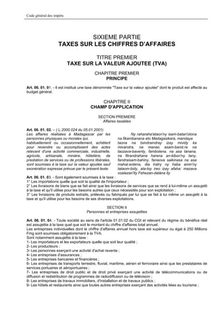 Code général des impôts




                             SIXIEME PARTIE
                    TAXES SUR LES CHIFFRES D’AFFAIRES

                                    TITRE PREMIER
                          TAXE SUR LA VALEUR AJOUTEE (TVA)
                                          CHAPITRE PREMIER
                                              PRINCIPE
Art. 06. 01. 01. - Il est institué une taxe dénommée "Taxe sur la valeur ajoutée" dont le produit est affecté au
budget général.

                                            CHAPITRE II
                                        CHAMP D'APPLICATION

                                             SECTION PREMIERE
                                               Affaires taxables

Art. 06. 01. 02. – ( L.2000.024 du 05.01.2001)
Les affaires réalisées à Madagascar par les                      Ny raharaha'ataon'ny isam-batan'olona
personnes physiques ou morales qui,                      na fikambanana eto Madagasikara, mandaya
habituellement ou occasionnellement, achètent            taona na tsindraindray izay mividy ka
pour revendre ou accomplissent des actes                 mivarotra, na manao asam-barot.ra na
relevant d'une activité commerciale, industrielle,       taozava-baventy, fambolena, na asa tànana,
agricole, artisanale, minière, hôtelière, de             na fitrandrahana harena an-kibon'ny tany,
prestation de services ou de professions libérales,      fandraisam-bahiny, fanaova saikinasa na asa
sont soumises à la taxe sur la valeur ajoutée sauf       mahal.eotena, dia tratry ny haba amin'ny
exonération expresse prévue par le présent texte.        tataom-bidy, ata-tsy ireo izay afaha: mazava
                                                         voalazan'ity Fehezan-dalàna ity
Art. 06. 01. 03. - Sont également soumises à la taxe :
1° Les importations quelle que soit la qualité de l'importateur ;
2° Les livraisons de biens que se fait ainsi que les livraisons de services que se rend à lui-même un assujetti
à la taxe et qu'il utilise pour les besoins autres que ceux nécessités pour son exploitation ;
3° Les livraisons de produits extraits, prélevés ou fabriqués par lui que se fait à lui même un assujetti à la
taxe et qu'il utilise pour les besoins de ses diverses exploitations.

                                                SECTION II
                                     Personnes et entreprises assujetties

Art. 06. 01. 04. - Toute société au sens de l'article 01.01.02 du CGI et relevant du régime du bénéfice réel
est assujettie à la taxe quel que soit le montant du chiffre d'affaires total annuel.
Les entreprises individuelles dont le chiffre d'affaires annuel hors taxe est supérieur ou égal à 250 Millions
Fmg sont soumises obligatoirement à la TVA.
Sont notamment assujettis à la taxe :
1- Les importateurs et les exportateurs quelle que soit leur qualité ;
2- Les producteurs ;
3- Les personnes exerçant une activité d'achat revente ;
4- Les entreprises d'assurances ;
5- Les entreprises bancaires et financières ;
6- Les entreprises de transports terrestre, fluvial, maritime, aérien et ferroviaire ainsi que les prestataires de
services portuaires et aéroportuaires ;
7- Les entreprises de droit public et de droit privé exerçant une activité de télécommunications ou de
diffusion et redistribution de programmes de radiodiffusion ou de télévision ;
8- Les entreprises de travaux immobiliers, d'installation et de travaux publics ;
9- Les hôtels et restaurants ainsi que toutes autres entreprises exerçant des activités liées au tourisme ;
 