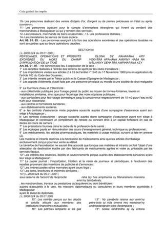 Code général des impôts


10- Les personnes réalisant des ventes d'objets d'or, d'argent ou de pierres précieuses en l'état ou après
ouvraison ;
11- Les personnes agissant pour le compte d'entreprises étrangères qui livrent ou vendent des
marchandises à Madagascar ou qui y rendent des services ;
12- Les lotisseurs, marchands de biens et assimilés ;.13- Les professions libérales ;
14- Les prestataires de service de toute espèce.
Art. 06. 01. 05. - Les personnes exerçant à la fois des opérations exonérées et des opérations taxables ne
sont assujetties que sur leurs opérations taxables.

                                                    SECTION III
( L.2000.024 du 05.01.2001)
PERSONNES, OPERATIONS ET PRODUITS                                 OLONA        SY    RAHARAHA        ARY
EXONERES             OU     HORS       DU     CHAMP          VOKATRA AFAHANA AMIN'NY HABA NA
D'APPLICATION DE LA TAXE                                     IVELAN'NY SEHATRA AMPIHARANA AZY
Art. 06. 01. 06. - Ne donnent pas lieu à application de la taxe :
1° Les recettes réalisées à l'entrée des terrains de sport par les clubs d'amateurs ;
2° Les importations visées aux articles 2 à 33 de l'arrêté n°1945 du 17 Novembre 1960 pris en application de
l'article 163 du Code des Douanes ;
3° Les intérêts versés par le Trésor public et la Caisse d'Epargne de Madagascar ;
4° Les apports d'éléments d'actif faits par une personne physique ou morale à une société de droit malgache
;
5° La fourniture d'eau et d'électricité :
- aux collectivités publiques pour l'usage gratuit du public au moyen de bornes-fontaines, lavoirs et
installations similaires, ainsi que pour l'éclairage des voies et places publiques ;
- aux particuliers pour leur usage domestique jusqu'à concurrence respectivement de 10 m3 pour l'eau et 80
Kwh pour l'électricité ;
- aux centres et formations sanitaires ;
- aux établissements scolaires.
6° a- les contrats d'assurance mixte populaire souscrits auprès d'une compagnie d'assurance ayant son
siège à Madagascar ;
b- Les contrats d'assurance - groupe souscrits auprès d'une compagnie d'assurance ayant son siège à
Madagascar et constituant un complément de retraite ou donnant droit à un capital forfaitaire en cas de
décès en cours de carrière ;
7° Les prestations fournies dans le cadre de la profession de la santé ;
8° Les écolages payés en rémunération des cours d'enseignement général, technique ou professionnel ;
9° Les médicaments, les articles pharmaceutiques, les matériels à usage médical, suivant la liste en annexe
(2).
Les matières et intrants destinés à la fabrication de médicaments ainsi que les articles d'emballage
exclusivement conçus pour leur vente au détail.
Le bénéfice de l'exonération ne saurait être accordé que lorsque ces matières et intrants ont fait l'objet d'une
attestation de destination établie par des fabricants de médicaments agréés et visée au préalable par les
services fiscaux.
10° Les intérêts des créances, dépôts et cautionnements perçus auprès des établissements bancaires ayant
leur siège à Madagascar ;
11° Le papier journal ; l'import)ation, l'édition et la vente de journaux et périodiques, à l'exclusion des
recettes provenant des insertions de publicité et d'annonces ;
12° Les timbres postes et les monnaies ayant cours légal ;
13° Les livres, brochures et imprimés similaires ;
14°( L.2000.024 du 05.01.2001)
sous réserve de l'accord de réciprocité                raha tsy hoe ampiharina ny fifanarahana miankina
                                                   amin'ny tsimbalivaly.
, les marchandises, travaux ou prestations qu'acquièrent ou dont bénéficient
auprès d'assujettis à la taxe, les missions diplomatiques ou consulaires et leurs membres accrédités à
Madagascar
ayant le statut de diplomate.
( L.2000.024 du 05.01.200)
             15°: Les intérêts perçus sur les dépôts              15° : Ny zanabola raisina avy amin'ny
       et crédits alloués aux membres des                    petra-bola sy vola omena ireo mambran'ny
       institutions financières mutualistes.                 andrinpitantanam-bola ifanampiana ;
             16°: Les pétroles lampants et les gaz                16°: Solika fandrehitra sy ny entona
 