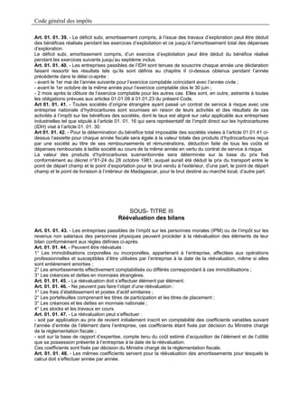 Code général des impôts

Art. 01. 01. 39. - Le déficit subi, amortissement compris, à l’issue des travaux d’exploration peut être déduit
des bénéfices réalisés pendant les exercices d’exploitation et ce jusqu’à l’amortissement total des dépenses
d’exploration.
Le déficit subi, amortissement compris, d’un exercice d’exploitation peut être déduit du bénéfice réalisé
pendant les exercices suivants jusqu’au septième inclus.
Art. 01. 01. 40. - Les entreprises passibles de l’IDH sont tenues de souscrire chaque année une déclaration
faisant ressortir les résultats tels qu’ils sont définis au chapitre II ci-dessus obtenus pendant l’année
précédente dans le délai ci-après :
- avant le 1er mai de l’année suivante pour l’exercice comptable coïncidant avec l’année civile ;
- avant le 1er octobre de la même année pour l’exercice comptable clos le 30 juin ;
- 2 mois après la clôture de l’exercice comptable pour les autres cas. Elles sont, en outre, astreinte à toutes
les obligations prévues aux articles 01.01.08 à 01.01.23 du présent Code.
Art 01. 01. 41. - Toutes sociétés d’origine étrangère ayant passé un contrat de service à risque avec une
entreprise nationale d’hydrocarbures sont soumises en raison de leurs activités et des résultats de ces
activités à l’impôt sur les bénéfices des sociétés, dont le taux est aligné sur celui applicable aux entreprises
industrielles tel que stipulé à l’article 01. 01. 16 qui sera représentatif de l’impôt direct sur les hydrocarbures
(IDH) visé à l’article 01. 01. 30.
Art 01. 01. 42. - Pour la détermination du bénéfice total imposable des sociétés visées à l’article 01.01.41 ci-
dessus l’assiette pour chaque année fiscale sera égale à la valeur totale des produits d’hydrocarbures reçus
par une société au titre de ses remboursements et rémunérations, déduction faite de tous les coûts et
dépenses remboursés à ladite société au cours de la même année en vertu du contrat de service à risque.
La valeur des produits d’hydrocarbures susmentionnée sera déterminée sur la base du prix fixé
conformément au décret n°81-24 du 28 octobre 1981, auquel aurait été déduit le prix du transport entre le
point de départ champ et le point d’exportation pour le brut vendu à l’extérieur, d’une part, le point de départ
champ et le point de livraison à l’intérieur de Madagascar, pour le brut destiné au marché local, d’autre part.




                                            SOUS- TITRE III
                                         Réévaluation des bilans

Art. 01. 01. 43. - Les entreprises passibles de l’impôt sur les personnes morales (IPM) ou de l’impôt sur les
revenus non salariaux des personnes physiques peuvent procéder à la réévaluation des éléments de leur
bilan conformément aux règles définies ci-après.
Art. 01. 01. 44. - Peuvent être réévalués :
1° Les immobilisations corporelles ou incorporelles, appartenant à l’entreprise, affectées aux opérations
professionnelles et susceptibles d’être utilisées par l’entreprise à la date de la réévaluation, même si elles
sont entièrement amorties ;
2° Les amortissements effectivement comptabilisés ou différés correspondant à ces immobilisations ;
3° Les créances et dettes en monnaies étrangères.
Art. 01. 01. 45. - La réévaluation doit s’effectuer élément par élément.
Art. 01. 01. 46. - Ne peuvent pas faire l’objet d’une réévaluation :
1° Les frais d’établissement et postes d’actif similaires ;
2° Les portefeuilles comprenant les titres de participation et les titres de placement ;
3° Les créances et les dettes en monnaie nationale ;
4° Les stocks et les travaux en cours.
Art. 01. 01. 47. - La réévaluation peut s’effectuer :
- soit par application au prix de revient initialement inscrit en comptabilité des coefficients variables suivant
l’année d’entrée de l’élément dans l’entreprise, ces coefficients étant fixés par décision du Ministre chargé
de la réglementation fiscale ;
- soit sur la base de rapport d’expertise, compte tenu du coût estimé d’acquisition de l’élément et de l’utilité
que sa possession présente à l’entreprise à la date de la réévaluation.
Ces coefficients sont fixés par décision du Ministre chargé de la réglementation fiscale.
Art. 01. 01. 48. - Les mêmes coefficients servent pour la réévaluation des amortissements pour lesquels le
calcul doit s’effectuer année par année.
 