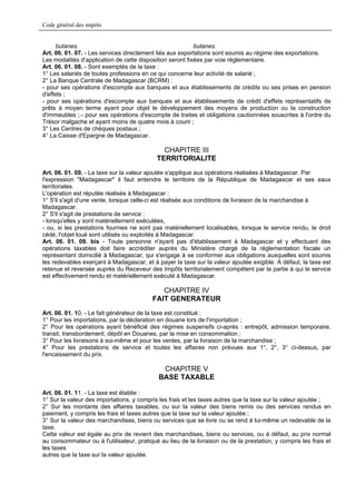 Code général des impôts


      butanes.                                             butanes.
Art. 06. 01. 07. - Les services directement liés aux exportations sont soumis au régime des exportations.
Les modalités d'application de cette disposition seront fixées par voie réglementaire.
Art. 06. 01. 08. - Sont exemptés de la taxe :
1° Les salariés de toutes professions en ce qui concerne leur activité de salarié ;
2° La Banque Centrale de Madagascar (BCRM) :
- pour ses opérations d'escompte aux banques et aux établissements de crédits ou ses prises en pension
d'effets ;
- pour ses opérations d'escompte aux banques et aux établissements de crédit d'effets représentatifs de
prêts à moyen terme ayant pour objet le développement des moyens de production ou la construction
d'immeubles ;.- pour ses opérations d'escompte de traites et obligations cautionnées souscrites à l'ordre du
Trésor malgache et ayant moins de quatre mois à courir ;
3° Les Centres de chèques postaux ;
4° La Caisse d'Epargne de Madagascar.

                                              CHAPITRE III
                                            TERRITORIALITE
Art. 06. 01. 09. - La taxe sur la valeur ajoutée s'applique aux opérations réalisées à Madagascar. Par
l'expression "Madagascar" il faut entendre le territoire de la République de Madagascar et ses eaux
territoriales.
L'opération est réputée réalisée à Madagascar :
1° S'il s'agit d'une vente, lorsque celle-ci est réalisée aux conditions de livraison de la marchandise à
Madagascar.
2° S'il s'agit de prestations de service :
- lorsqu'elles y sont matériellement exécutées,
- ou, si les prestations fournies ne sont pas matériellement localisables, lorsque le service rendu, le droit
cédé, l'objet loué sont utilisés ou exploités à Madagascar.
Art. 06. 01. 09. bis - Toute personne n'ayant pas d'établissement à Madagascar et y effectuant des
opérations taxables doit faire accréditer auprès du Ministère chargé de la réglementation fiscale un
représentant domicilié à Madagascar, qui s'engage à se conformer aux obligations auxquelles sont soumis
les redevables exerçant à Madagascar, et à payer la taxe sur la valeur ajoutée exigible. A défaut, la taxe est
retenue et reversée auprès du Receveur des Impôts territorialement compétent par la partie à qui le service
est effectivement rendu et matériellement exécuté à Madagascar.

                                             CHAPITRE IV
                                          FAIT GENERATEUR
Art. 06. 01. 10. - Le fait générateur de la taxe est constitué :
1° Pour les importations, par la déclaration en douane lors de l'importation ;
2° Pour les opérations ayant bénéficié des régimes suspensifs ci-après : entrepôt, admission temporaire,
transit, transbordement, dépôt en Douanes, par la mise en consommation ;
3° Pour les livraisons à soi-même et pour les ventes, par la livraison de la marchandise ;
4° Pour les prestations de service et toutes les affaires non prévues aux 1°, 2°, 3° ci-dessus, par
l'encaissement du prix.

                                              CHAPITRE V
                                             BASE TAXABLE

Art. 06. 01. 11. - La taxe est établie :
1° Sur la valeur des importations, y compris les frais et les taxes autres que la taxe sur la valeur ajoutée ;
2° Sur les montants des affaires taxables, ou sur la valeur des biens remis ou des services rendus en
paiement, y compris les frais et taxes autres que la taxe sur la valeur ajoutée ;
3° Sur la valeur des marchandises, biens ou services que se livre ou se rend à lui-même un redevable de la
taxe.
Cette valeur est égale au prix de revient des marchandises, biens ou services, ou à défaut, au prix normal
au consommateur ou à l'utilisateur, pratiqué au lieu de la livraison ou de la prestation, y compris les frais et
les taxes
autres que la taxe sur la valeur ajoutée.
 