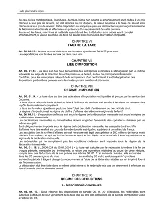 Code général des impôts


Au cas où les marchandises, fournitures, denrées, biens non soumis à amortissement sont cédés à un prix
inférieur à leur prix de revient, ont été donnés ou ont disparu, la valeur soumise à la taxe ne saurait être
inférieure à leur prix de revient. Cette disposition ne s'applique pas aux destructions ayant reçu l'autorisation
de l'Administration fiscale et effectuées en présence d'un représentant de cette dernière.
Au cas où les biens, machines et matériels ayant donné lieu à déduction sont cédés avant complet
amortissement, la valeur soumise à la taxe ne saurait être inférieure à leur valeur comptable.

                                              CHAPITRE VI
                                            TAUX DE LA TAXE
Art. 06. 01.12. - Le taux normal de la taxe sur la valeur ajoutée est fixé à 20 pour cent.
Les exportations sont taxées au taux de zéro pour cent.

                                              CHAPITRE VII
                                           LIEU D'IMPOSITION

Art. 06. 01.13. - La taxe est due pour l'ensemble des entreprises exploitées à Madagascar par un même
redevable au siège de la direction des entreprises ou, à défaut, au lieu du principal établissement.
Toutefois, pour les entreprises relevant de la compétence d'un centre fiscal, il est fait application des
dispositions particulières prévues dans les textes portant création dudit centre.

                                            CHAPITRE VIII
                                         REGIME D'IMPOSITION
Art. 06. 01.14. - La taxe due au titre des opérations d'importation est liquidée et perçue par le service des
Douanes.
La taxe due à raison de toute opération faite à l'intérieur du territoire est versée à la caisse du receveur des
Impôts territorialement compétent.
La taxe sur la valeur ajoutée ne peut pas faire l'objet de crédit d'enlèvement ou de crédit de droit.
Le régime d'imposition est le régime du chiffre d'affaires réel dénommé régime de l'effectif.
Art. 06. 01.15. - L'imposition s'effectue soit sous le régime de la déclaration mensuelle soit sous le régime de
la déclaration trimestrielle.
Les déclarations mensuelles ou trimestrielles doivent englober l'ensemble des opérations réalisées par un
même assujetti.
Sont obligatoirement imposés sous le régime de la déclaration mensuelle, les assujettis dont le chiffre
d'affaires hors taxe réalisé au cours de l'année écoulée est égal ou supérieur à un milliard de francs.
Les assujettis dont le chiffre d'affaires annuel hors taxe est égal ou supérieur à 500 millions de francs mais
inférieur à un milliard, et qui en font la demande avant le 1er février, sont autorisés à être imposés sous le
régime de la déclaration mensuelle.
Les redevables qui ne remplissent pas les conditions ci-dessus sont imposés sous le régime de la
déclaration trimestrielle.
Art. 06. 01. 16. ( L.2000.024 du 05.01.2001 ) - La taxe est calculée par le redevable lui-même à la fin de
chaque période, mensuelle ou trimestrielle, à raison des opérations réalisées au cours de cette période,
compte tenu des déductions de la taxe prévue aux articles 06. 01. 17 et suivants ci-après ; elle est versée
dans les 20 premiers jours du mois                      ao anatin’ny 20 andro voalohany amin'ny volana
 suivant la période à l'agent chargé du recouvrement à l'aide de la déclaration établie sur un imprimé fourni
par l'Administration.
La déclaration doit être faite dans le même délai même si le redevable n'a pas de versement à effectuer au
titre d'un mois ou d'un trimestre donné.

                                           CHAPITRE IX
                                      REGIME DES DEDUCTIONS
                                      A - DISPOSITIONS GENERALES

Art. 06. 01. 17. - Sous réserve des dispositions de l'article 06. 01. 20 ci-dessous, les redevables sont
autorisés à déduire de leur versement de la taxe due au titre des opérations de la période d'imposition visée
à l'article 06. 01.
 