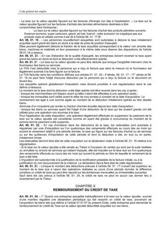 Code général des impôts


- La taxe sur la valeur ajoutée figurant sur les factures d'énergie non liée à l'exploitation ;.- La taxe sur la
valeur ajoutée figurant sur les factures d'achats des denrées alimentaires destinées à être
consommées dans l'entreprise ;
         - La taxe sur la valeur ajoutée figurant sur les factures d'achat des produits pétroliers suivants :
      Essence tourisme, super carburant, gasoil, jet fuel, fuel-oil ; cette exclusion ne s'applique pas aux
      produits visés et utilisés comme il est dit à l'article 06. 01. 17 B".
Art. 06. 01. 19 . - Les personnes nouvellement assujetties sont autorisées à déduire la taxe initialement
acquittée ayant grevé les biens en stock à la date de prise de position d'assujetti.
Elles peuvent également déduire la fraction de la taxe acquittée correspondant à la valeur non amortie des
biens, machines et matériels en leur possession à la même date sous réserve des dispositions de l'article
06.01.18 ci-dessus.
Art. 06. 01. 20. - En cas d'abandon de la qualité d'assujetti, les entreprises doivent reverser la taxe ayant
grevé les biens en stock et dont la déduction a été effectivement opérée.
Art. 06. 01. 21. - La taxe sur la valeur ajoutée ne peut être déduite que lorsque l'exigibilité intervient chez le
fournisseur des biens ou services.
La TVA n'est déductible chez la personne qui a reçu la facture que dans la mesure où le fournisseur est
légalement autorisé à la faire figurer sur la facture.
La TVA facturée dans les conditions définies aux articles 01. 01. 20 - 4°alinéa, 06, 01, 17 - 17° alinéa et 06.
01. 18 ne peut faire l'objet d'aucune déduction par la personne qui a reçu la facture ou le document en
tenant lieu.
Les assujettis opèrent globalement l'imputation mais doivent procéder à une régularisation dans le cas
définis ci-dessous.
Le montant de la taxe dont la déduction a été déjà opérée doit être reversé dans les cas ci-après :
- lorsque les marchandises ont disparu avant qu'elles n'aient été affectées à une opération taxée ;
- lorsque les immeubles sont cédés avant le délai de cinq années à compter de la date d'acquisition. Le
reversement est égal à une somme égale au montant de la déduction initialement opérée au titre desdits
biens,
diminuée d'un cinquième par année ou fraction d'année écoulée depuis leur date d'acquisition ;
- lorsque les biens ou services ayant fait l'objet d'une déduction de la taxe qui les avaient grevés ont été
utilisés pour une opération non soumise à la taxe.
Pour l'application de cette disposition, une opération légalement effectuée en suspension du paiement de la
taxe sur la valeur ajoutée est considérée comme en ayant été grevée à concurrence du montant de la
somme dont le paiement a été suspendu.
Art. 06. 01. 22. - En cas d'omission dans les déductions de la taxe, les redevables sont autorisés à
régulariser par voie d'imputation sur l'un quelconque des versements effectués au cours des six mois qui
suivent le versement relatif à une période donnée, la taxe qui figure sur les factures d'achat ou de services
ou sur les quittances d'importation de cette période et dont la déduction a été, en tout ou en partie,
initialement omise.
Les redevables devront faire état de cette imputation sur la déclaration visée à l'article 06. 01. 16 relative à la
régularisation.
- Si la taxe sur la valeur ajoutée a été versée au Trésor à l'occasion de ventes qui sont par la suite résiliées
ou annulées ou encore de services qui restent impayés, elle est imputée sur la taxe due sur l'un quelconque
des versements effectués au cours des six mois qui suivent la période au titre de laquelle le versement de la
taxe a été faite.
L'imputation est subordonnée à la justification de la rectification préalable de la facture initiale, ou à la
justification du non recouvrement de la créance. La déclaration devra faire état de cette régularisation.
Art. 06. 01. 23. - Lorsque le montant des déductions prévues à l'article 06. 01. 17 ci-avant est supérieur au
montant de la taxe due à raison des opérations réalisées au cours d'une période donnée, la différence
constitue un crédit de taxe qui peut être reporté sur les échéances mensuelles ou trimestrielles suivantes.
Sauf dans les cas prévus à l'article 06. 01. 24, le crédit de taxe ne peut en aucun cas donner lieu à
reversement par le Trésor..

                                      CHAPITRE X
                             REMBOURSEMENT DU CREDIT DE TAXE
Art. 06. 01. 24. - 1° Quand une entreprise assujettie habituellement à la taxe sur la valeur ajoutée, soumet
d’une manière régulière une déclaration périodique qui fait ressortir un crédit de taxe, provenant de
l’acquisition de biens tels que définis à l’article 01.01.07 du présent Code, cette entreprise peut demander le
remboursement du crédit de Taxe sur la valeur ajoutée déductible acquittée sur ces biens.
 