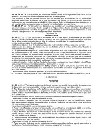Code général des impôts


                                                           entana
Art. 06. 01. 27. - A tous les stades, les redevables doivent calculer leur marge bénéficiaire sur un prix de
revient qui ne doit en aucun cas comprendre la taxe sur la valeur ajoutée.
Tout assujetti à la TVA qui livre des biens ou rend des services à un autre assujetti, ou qui réclame des
acomptes donnant lieu à exigibilité de la taxe doit délivrer une facture ou un document en tenant lieu
conformément aux dispositions de l'article 20.06.18 du présent Code, en faisant apparaître distinctement le
prix hors taxe de la marchandise ou du service et le montant de la taxe correspondante.
Art. 06. 01. 27. bis - Par dérogation aux dispositions qui précèdent, un assujetti peut dans des conditions
qui seront fixées par décision du Ministre chargé de la Réglementation fiscale, être chargé des obligations
incombantnormalement à d'autres assujettis en ce qui concerne la collecte et le reversement de la taxe
afférente à des produits ou des activités spécifiquement déterminés..
                                                   CHAPITRE XII
                                                 Taxation d'office
Art. 06. 01. 28. - 1° Les personnes et entreprises qui n'ont pas souscrit la déclaration de leur chiffre
d'affaires dans le délai légal, sont mises en demeure, par lettre recommandée avec accusé de réception,
d'avoir à fournir cette déclaration dans le délai de huit jours, suivant la date de réception de la lettre.
La mise en demeure peut être adressée par fax.
A défaut de production de la déclaration dans ce délai, l'Administration notifie au redevable, par lettre
recommandée avec accusé de réception ou par fax, la base qu'elle a évaluée d'office et sur laquelle le
redevable sera imposé d'office.
2° Les personnes et entreprises qui se soustraient au paiement de la taxe en se livrant à des achats ou à
des ventes sans facture, en utilisant ou en délivrant des factures ou des documents ne se rapportant pas à
des opérations réelles, ou en omettant de passer des écritures ou en passant des écritures inexactes ou
fictives dans les documents comptables, ou, d'une manière générale, ne tiennent pas une comptabilité
régulière ou dont la comptabilité présente des irrégularités graves et répétées qui établissent manifestement
un défaut de sincérité de la comptabilité, sont taxées d'office.
La base d'imposition, évaluée d'office d'après les éléments en possession de l'Administration, est notifiée au
redevable par lettre recommandée avec accusé de réception ou par fax.
3° Le contribuable qui fait l'objet de taxation d'office conserve le droit de formuler une réclamation dans les
huit jours à compter de la réception de la notification en apportant les preuves de l'exagération du montant
de la base retenue.
L'Administration statue en dernier ressort sur le montant de la base retenue.
4° La notification est interruptive de prescription. Elle contient les motifs de la procédure de taxation d'office.

                                                 CHAPITRE XIII

                                                    I-PENALITES

Art. 06. 01. 29. - 1° Tout versement spontané effectué en retard est passible d'une pénalité de recouvrement
de 5 pour cent par mois sans excéder 100 pour cent ; tout mois commencé étant dû en entier ;
2° Tout défaut de déclaration du chiffre d'affaires, toute omission, insuffisance, inexactitude ou minoration
dans les déclarations de recettes ou d'opérations taxables, toute déduction abusive, toute manoeuvre
tendant à obtenir indûment le bénéfice de remboursements, sont passibles d'une amende de 50 pour cent
de la taxe fraudée,
éludée ou compromise ou dont la déduction ou le remboursement a été indûment opéré ou obtenu.
L'amende est portée à 100 pour cent en cas de récidive.
3° Toute vente pour laquelle il n'est pas délivré de facture régulière ou qui n'est pas régulièrement passée
dans les écritures comptables, est passible, outre le paiement de la taxe correspondante, d'une amende de
100 pour cent du montant de la taxe.
L'amende est portée à 200 pour cent en cas de récidive.
4° Toute vente effectuée sans facture entre assujettis est passible d’une amende égale à 200 pour cent du
montant de la taxe sur la valeur marchande des biens ou des services ainsi vendus.
5° Toute délivrance de facture ne se rapportant pas à des opérations réelles est passible d'une amende
égale à 100 pour cent de la valeur indiquée sur ladite facture, s'il s'agit d'une première infraction, et égale à
200 pour cent en cas de récidive.
6° Toute inexactitude sur le montant des crédits reportables est passible d'une amende égale à 50 pour cent
des crédits déclarés mais non justifiés.
L'amende est portée à 100 pour cent en cas de récidive.
7° Toute facturation de la taxe sur des produits ou prestations exonérés entraînera, outre le paiement de la
taxe facturée, l'application de la peine fiscale prévue au paragraphe 2 ci-dessus ;
 