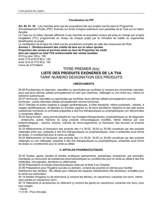 Code général des impôts


                                             Fiscalisation du PIP

Art. 06. 01. 35. - Les marchés ainsi que les acquisitions liés aux projets inscrits dans le Programme
d'Investissement Public (PIP), financés sur fonds d'origine extérieure sont passibles de la Taxe sur la Valeur
Ajoutée.
La Taxe sur la Valeur Ajoutée afférente à ces marchés et acquisition locaux est prise en charge par la ligne
budgétaire (TTL) programmée au niveau de chaque projet par le ministère de tutelle ou organismes
bénéficiaires du projet.
La mobilisation de la ligne de crédit suit les procédures normales de celle des ressources de l’Etat.
Annexe 1 : Remboursement des crédits de taxe sur la valeur ajoutée
Proportion des ventes et services taxés au taux de Proportion de crédit
zéro par rapport au total TVA remboursable des ventes taxables
9/10 ou plus 100 p. 100
entre 7/10 et 9/10 80 p. 100
entre 3/10 et 7/10 50 p. 100
moins de 3/10 Néant.
                              TITRE PREMIER (bis)
                   LISTE DES PRODUITS EXONERES DE LA TVA
                   TARIF NUMERO DESIGNATION DES PRODUITS
                                                 I-MEDICAMENTS

29.36 Provitamines et vitamines, naturelles ou reproduites par synthèse (y compris les concentrats naturels),
ainsi que leurs dérivés utilisés principalement en tant que vitamines, mélangés ou non entre eux, même en
solutions quelconques.
29.37 Hormones, naturelles ou reproduites par synthèse ;leurs dérivés utilisés principalement comme
hormones ; autres stéroïdes utilisés principalement comme hormones.
30.01 Glandes et autres organes à usages opothérapiques, à l'état desséché, même pulvérisés ; extraits, à
usages opothérapiques, de glandes ou d'autres organes ou de leurs sécrétions; héparine et ses sels autres
substances humaines ou animales préparées à des fins thérapeutiques ou prophylactiques non dénommées
ni comprises ailleurs.
30.02 Sang humain ; sang animal préparé en vue d'usages thérapeutiques, prophylactiques ou de diagnostic
; antiserums, autres fractions du sang produits immunologiques modifiés, même obtenus par voie
biotechnologique ; vaccins, toxines, cultures de micro-organismes (à l'exclusion des levures) et produits
similaires .
30 03 Médicaments (à l'exclusion des produits des n°s 30.02, 30.05 ou 30.06) constitués par des produits
mélangés entre eux, préparés à des fins thérapeutiques ou prophylactiques, mais ni présentés sous forme
de doses, ni conditionnés pour la vente au détail.
30.04 Médicaments (à l'exclusion des produits des n°s 30.02, 30.05 ou 30.06) constitués par des produits
mélangés ou non mélangés, préparés à des fins thérapeutiques ou prophylactiques, présentés sous forme
de doses ou conditionnés pour la vente au détail

                                     II. ARTICLES PHARMACEUTIQUES

30.05 Ouates, gazes, bandes et articles analogues (pansements, sparadraps, sinapismes, par exemple),
imprégnés ou recouverts de substances pharmaceutitiques ou conditionnés pour la vente au détail à des fins
médicales, chirurgicales, dentaires ou vétérinaires.
30.06 Préparations et articles pharmaceutiques visés par la Note 4 du Chapitre.
33 06 Préparations pour l'hygiène buccale ou dentaire, compris les poudres et crèmes pour faciliter
l'adhérence des dentiers ; fils utilisés pour nettoyer les espaces interdentaires (fils dentaires), emballés pour
la vente aux particuliers.
40 14 Articles d'hygiène ou de pharmacie (y compris les tétines), en caoutchouc vulcanisé non durci, même
avec parties en caoutchouc durci.
40 15 Vêtements et accessoires du vêtement (y compris les gants) en caoutchouc vulcanisé non durci, pour
tous usages.
- Gants :
11 X 00 - Pour chirurgie.
 