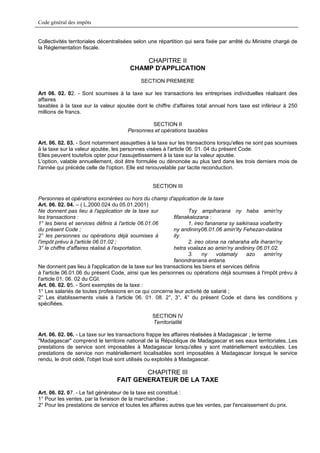 Code général des impôts


Collectivités territoriales décentralisées selon une répartition qui sera fixée par arrêté du Ministre chargé de
la Réglementation fiscale.

                                           CHAPITRE II
                                       CHAMP D'APPLICATION
                                            SECTION PREMIERE

Art 06. 02. 02. - Sont soumises à la taxe sur les transactions les entreprises individuelles réalisant des
affaires
taxables à la taxe sur la valeur ajoutée dont le chiffre d'affaires total annuel hors taxe est inférieur à 250
millions de francs.

                                               SECTION II
                                      Personnes et opérations taxables

Art. 06. 02. 03. - Sont notamment assujetties à la taxe sur les transactions lorsqu'elles ne sont pas soumises
à la taxe sur la valeur ajoutée, les personnes visées à l'article 06. 01. 04 du présent Code.
Elles peuvent toutefois opter pour l'assujettissement à la taxe sur la valeur ajoutée.
L'option, valable annuellement, doit être formulée ou dénoncée au plus tard dans les trois derniers mois de
l'année qui précède celle de l'option. Elle est renouvelable par tacite reconduction.


                                                 SECTION III

Personnes et opérations exonérées ou hors du champ d'application de la taxe
Art. 06. 02. 04. – ( L.2000.024 du 05.01.2001)
Ne donnent pas lieu à l'application de la taxe sur               Tsy ampiharana ny haba amin'ny
les transactions :                                         fifanakalozana :
1° les biens et services définis à l'article 06.01.06            1. ireo fananana sy saikinasa voafaritry
du présent Code ;                                          ny andininy06.01.06 amin'ity Fehezan-dalàna
2° les personnes ou opérations déjà soumises à             ity.
l'impôt prévu à l'article 06.01.02 ;                             2. ireo olona na raharaha efa iharan'ny
3° le chiffre d'affaires réalisé à l'exportation.          hetra voalaza ao amin'ny andininy 06.01.02.
                                                                 3.    ny    volamaty      azo    amin'ny
                                                           fanondranana entana.
Ne donnent pas lieu à l'application de la taxe sur les transactions les biens et services définis
à l'article 06.01.06 du présent Code, ainsi que les personnes ou opérations déjà soumises à l'impôt prévu à
l'article 01. 06. 02 du CGI.
Art. 06. 02. 05. - Sont exemptés de la taxe :
1° Les salariés de toutes professions en ce qui concerne leur activité de salarié ;
2° Les établissements visés à l'article 06. 01. 08. 2°, 3°, 4° du présent Code et dans les conditions y
spécifiées.

                                                 SECTION IV
                                                 Territorialité

Art. 06. 02. 06. - La taxe sur les transactions frappe les affaires réalisées à Madagascar ; le terme
"Madagascar" comprend le territoire national de la République de Madagascar et ses eaux territoriales..Les
prestations de service sont imposables à Madagascar lorsqu'elles y sont matériellement exécutées. Les
prestations de service non matériellement localisables sont imposables à Madagascar lorsque le service
rendu, le droit cédé, l'objet loué sont utilisés ou exploités à Madagascar.

                                          CHAPITRE III
                                  FAIT GENERATEUR DE LA TAXE
Art. 06. 02. 07. - Le fait générateur de la taxe est constitué :
1° Pour les ventes, par la livraison de la marchandise ;
2° Pour les prestations de service et toutes les affaires autres que les ventes, par l'encaissement du prix.
 