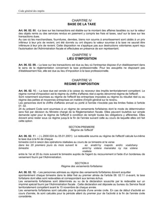 Code général des impôts


                                             CHAPITRE IV
                                           BASE DE LA TAXE
Art. 06. 02. 08. -La taxe sur les transactions est établie sur le montant des affaires taxables ou sur la valeur
des objets remis ou des services rendus en paiement y compris les frais et taxes, sauf sur la taxe sur les
transactions dues.
Au cas où les marchandises, fournitures, denrées, biens non soumis à amortissement sont cédés à un prix
inférieur à leur prix de revient, ont été donnés ou ont disparu la valeur soumise à la taxe ne saurait être
inférieure à leur prix de revient. Cette disposition ne s'applique pas aux destructions volontaires ayant reçu
l'autorisation de l'Administration fiscale et effectuées en présence de son représentant.

                                             CHAPITRE V
                                          LIEU D'IMPOSITION
Art. 06. 02. 09. - La taxe sur les transactions est due au lieu où l'entreprise dispose d'un établissement dans
le sens de la réglementation concernant la taxe professionnelle. Pour les assujettis ne disposant pas
d'établissement fixe, elle est due au lieu d'imposition à la taxe professionnelle.


                                            CHAPITRE VI
                                        REGIME D'IMPOSITION

Art. 06. 02. 10. - La taxe due est versée à la caisse du receveur des Impôts territorialement compétent. Le
régime normal d'imposition est le régime du chiffre d'affaires réel ci-après dénommé régime de l'effectif.
Sont notamment soumises au régime de l'effectif les entreprises imposées au régime du résultat réel ou au
régime des petites et moyennes entreprises en matière d'impôt général sur le revenu.
Les personnes dont le chiffre d'affaires annuel ou porté à l'année n'excède pas les limites fixées à l'article
01. 02.
24 du présent Code sont soumises à un régime de versements forfaitaires dont le mode de détermination
sera fixé par décision du Ministre chargé de la Réglementation fiscale. Elles peuvent toutefois sur simple
demande opter pour le régime de l'effectif à condition de remplir toutes les obligations y afférentes. Elles
doivent ainsi rester sous ce régime jusqu'à la fin de l'année suivant celle au cours de laquelle elles ont fait
cette option.

                                            SECTION PREMIERE
                                             Régime de l'effectif

Art. 06. 02. 11. - ( L.2000.024 du 05.01.2001) Le redevable soumis au régime de l'effectif calcule lui-même
la taxe due à la fin de chaque
bimestre civil à raison des opérations réalisées au cours de ce bimestre et la verse
dans les 20 premiers jours du mois suivant le             ao anatin'ny roapolo andro voalohany
bimestre                                                amin'ny volana manaraka ny roa volana
                                                        voalaza.
entre le 1er et 20 du mois suivant le bimestre auprès de l'agent du recouvrement à l'aide d'un bordereau de
versement fourni par l'Administration.

                                               SECTION II
                                     Régime des versements forfaitaires

Art. 06. 02. 12. - Les personnes admises au régime des versements forfaitaires doivent acquitter
spontanément chaque bimestre dans le délai fixé au premier alinéa de l'article 06. 02.11 ci-avant, la taxe
forfaitaire dont elles sont redevables et correspondant aux termes échus.
Les versements forfaitaires sont déterminés au vu de la déclaration souscrite par le redevable sur un
imprimé spécial fourni par l'Administration fiscale . Cette déclaration est déposée au bureau du Service fiscal
territorialement compétent avant le 15 novembre de chaque année.
Les versements forfaitaires sont calculés pour la période d'une année civile. En cas de début d'activité en
cours d'année, ils sont calculés pour la période allant du premier jour de l'activité à la fin de l'année civile
considérée.
 