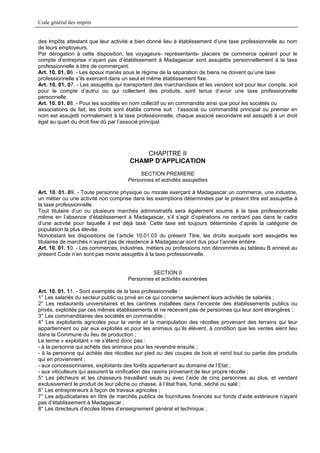 Code général des impôts


des Impôts attestant que leur activité a bien donné lieu à établissement d’une taxe professionnelle au nom
de leurs employeurs.
Par dérogation à cette disposition, les voyageurs- représentants- placiers de commerce opérant pour le
compte d’entreprise n’ayant pas d’établissement à Madagascar sont assujettis personnellement à la taxe
professionnelle à titre de commerçant.
Art. 10. 01. 06. - Les époux mariés sous le régime de la séparation de biens ne doivent qu’une taxe
professionnelle s’ils exercent dans un seul et même établissement fixe.
Art. 10. 01. 07. - Les assujettis qui transportent des marchandises et les vendent soit pour leur compte, soit
pour le compte d’autrui ou qui collectent des produits, sont tenus d’avoir une taxe professionnelle
personnelle.
Art. 10. 01. 08. - Pour les sociétés en nom collectif ou en commandite ainsi que pour les sociétés ou
associations de fait, les droits sont établis comme suit : l’associé ou commandité principal ou premier en
nom est assujetti normalement à la taxe professionnelle, chaque associé secondaire est assujetti à un droit
égal au quart du droit fixe dû par l’associé principal.




                                          CHAPITRE II
                                      CHAMP D’APPLICATION
                                           SECTION PREMIERE
                                      Personnes et activités assujetties

Art. 10. 01. 09. - Toute personne physique ou morale exerçant à Madagascar un commerce, une industrie,
un métier ou une activité non comprise dans les exemptions déterminées par le présent titre est assujettie à
la taxe professionnelle.
Tout titulaire d’un ou plusieurs marchés administratifs sera également soumis à la taxe professionnelle
même en l’absence d’établissement à Madagascar, s’il s’agit d’opérations ne rentrant pas dans le cadre
d’une activité pour laquelle il est déjà taxé. Cette taxe est toujours déterminée d’après la catégorie de
population la plus élevée.
Nonobstant les dispositions de l’article 10.01.03 du présent Titre, les droits auxquels sont assujettis les
titulaires de marchés n’ayant pas de résidence à Madagascar sont dus pour l’année entière.
Art. 10. 01. 10. - Les commerces, industries, métiers ou professions non dénommés au tableau B annexé au
présent Code n’en sont pas moins assujettis à la taxe professionnelle.


                                               SECTION II
                                      Personnes et activités exonérées

Art. 10. 01. 11. - Sont exemptés de la taxe professionnelle :
1° Les salariés du secteur public ou privé en ce qui concerne seulement leurs activités de salariés ;
2° Les restaurants universitaires et les cantines installées dans l’enceinte des établissements publics ou
privés, exploités par ces mêmes établissements et ne recevant pas de personnes qui leur sont étrangères ;
3° Les commanditaires des sociétés en commandite ;
4° Les exploitants agricoles pour la vente et la manipulation des récoltes provenant des terrains qui leur
appartiennent ou par eux exploités et pour les animaux qu’ils élèvent, à condition que les ventes aient lieu
dans la Commune du lieu de production ;
Le terme « exploitant » ne s’étend donc pas :
- à la personne qui achète des animaux pour les revendre ensuite ;
- à la personne qui achète des récoltes sur pied ou des coupes de bois et vend tout ou partie des produits
qui en proviennent ;
- aux concessionnaires, exploitants des forêts appartenant au domaine de l’Etat ;
- aux viticulteurs qui assurent la vinification des raisins provenant de leur propre récolte ;
5° Les pêcheurs et les chasseurs travaillant seuls ou avec l’aide de cinq personnes au plus, et vendant
exclusivement le produit de leur pêche ou chasse, à l’état frais, fumé, séché ou salé ;
6° Les entrepreneurs à façon de travaux agricoles ;
7° Les adjudicataires en titre de marchés publics de fournitures financés sur fonds d’aide extérieure n’ayant
pas d’établissement à Madagascar ;
8° Les directeurs d’écoles libres d’enseignement général et technique ;
 