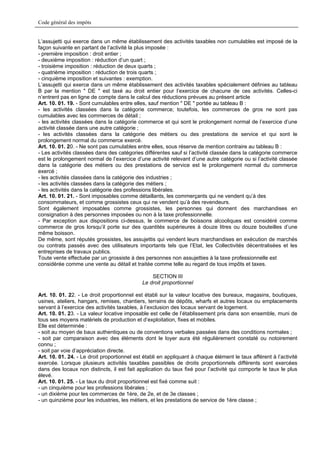 Code général des impôts


L’assujetti qui exerce dans un même établissement des activités taxables non cumulables est imposé de la
façon suivante en partant de l’activité la plus imposée :
- première imposition : droit entier ;
- deuxième imposition : réduction d’un quart ;
- troisième imposition : réduction de deux quarts ;
- quatrième imposition : réduction de trois quarts ;
- cinquième imposition et suivantes : exemption.
L’assujetti qui exerce dans un même établissement des activités taxables spécialement définies au tableau
B par la mention " DE " est taxé au droit entier pour l’exercice de chacune de ces activités. Celles-ci
n’entrent pas en ligne de compte dans le calcul des réductions prévues au présent article
Art. 10. 01. 19. - Sont cumulables entre elles, sauf mention " DE " portée au tableau B :
- les activités classées dans la catégorie commerce; toutefois, les commerces de gros ne sont pas
cumulables avec les commerces de détail ;
- les activités classées dans la catégorie commerce et qui sont le prolongement normal de l’exercice d’une
activité classée dans une autre catégorie ;
- les activités classées dans la catégorie des métiers ou des prestations de service et qui sont le
prolongement normal du commerce exercé.
Art. 10. 01. 20. - Ne sont pas cumulables entre elles, sous réserve de mention contraire au tableau B :
- Les activités classées dans des catégories différentes sauf si l’activité classée dans la catégorie commerce
est le prolongement normal de l’exercice d’une activité relevant d’une autre catégorie ou si l’activité classée
dans la catégorie des métiers ou des prestations de service est le prolongement normal du commerce
exercé ;
- les activités classées dans la catégorie des industries ;
- les activités classées dans la catégorie des métiers ;
- les activités dans la catégorie des professions libérales.
Art. 10. 01. 21. - Sont imposables comme détaillants, les commerçants qui ne vendent qu’à des
consommateurs, et comme grossistes ceux qui ne vendent qu’à des revendeurs.
Sont également imposables comme grossistes, les personnes qui donnent des marchandises en
consignation à des personnes imposées ou non à la taxe professionnelle.
- Par exception aux dispositions ci-dessus, le commerce de boissons alcooliques est considéré comme
commerce de gros lorsqu’il porte sur des quantités supérieures à douze litres ou douze bouteilles d’une
même boisson.
De même, sont réputés grossistes, les assujettis qui vendent leurs marchandises en exécution de marchés
ou contrats passés avec des utilisateurs importants tels que l’Etat, les Collectivités décentralisées et les
entreprises de travaux publics.
Toute vente effectuée par un grossiste à des personnes non assujetties à la taxe professionnelle est
considérée comme une vente au détail et traitée comme telle au regard de tous impôts et taxes.

                                                 SECTION III
                                             Le droit proportionnel

Art. 10. 01. 22. - Le droit proportionnel est établi sur la valeur locative des bureaux, magasins, boutiques,
usines, ateliers, hangars, remises, chantiers, terrains de dépôts, wharfs et autres locaux ou emplacements
servant à l’exercice des activités taxables, à l’exclusion des locaux servant de logement.
Art. 10. 01. 23. - La valeur locative imposable est celle de l’établissement pris dans son ensemble, muni de
tous ses moyens matériels de production et d’exploitation, fixes et mobiles.
Elle est déterminée :
- soit au moyen de baux authentiques ou de conventions verbales passées dans des conditions normales ;
- soit par comparaison avec des éléments dont le loyer aura été régulièrement constaté ou notoirement
connu ;
- soit par voie d’appréciation directe.
Art. 10. 01. 24. - Le droit proportionnel est établi en appliquant à chaque élément le taux afférent à l’activité
exercée. Lorsque plusieurs activités taxables passibles de droits proportionnels différents sont exercées
dans des locaux non distincts, il est fait application du taux fixé pour l’activité qui comporte le taux le plus
élevé.
Art. 10. 01. 25. - Le taux du droit proportionnel est fixé comme suit :
- un cinquième pour les professions libérales ;
- un dixième pour les commerces de 1ère, de 2e, et de 3e classes ;
- un quinzième pour les industries, les métiers, et les prestations de service de 1ère classe ;
 