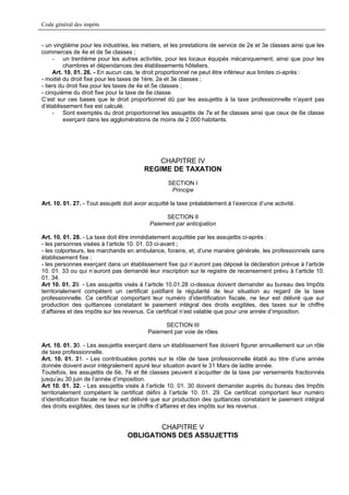 Code général des impôts


- un vingtième pour les industries, les métiers, et les prestations de service de 2e et 3e classes ainsi que les
commerces de 4e et de 5e classes ;
     - un trentième pour les autres activités, pour les locaux équipés mécaniquement, ainsi que pour les
         chambres et dépendances des établissements hôteliers.
     Art. 10. 01. 26. - En aucun cas, le droit proportionnel ne peut être inférieur aux limites ci-après :
- moitié du droit fixe pour les taxes de 1ère, 2e et 3e classes ;
- tiers du droit fixe pour les taxes de 4e et 5e classes ;
- cinquième du droit fixe pour la taxe de 6e classe.
C’est sur ces bases que le droit proportionnel dû par les assujettis à la taxe professionnelle n’ayant pas
d’établissement fixe est calculé.
     - Sont exemptés du droit proportionnel les assujettis de 7e et 8e classes ainsi que ceux de 6e classe
         exerçant dans les agglomérations de moins de 2 000 habitants.




                                              CHAPITRE IV
                                          REGIME DE TAXATION
                                                   SECTION I
                                                    Principe

Art. 10. 01. 27. - Tout assujetti doit avoir acquitté la taxe préalablement à l’exercice d’une activité.

                                                 SECTION II
                                            Paiement par anticipation

Art. 10. 01. 28. - La taxe doit être immédiatement acquittée par les assujettis ci-après :
- les personnes visées à l’article 10. 01. 03 ci-avant ;
- les colporteurs, les marchands en ambulance, forains, et, d’une manière générale, les professionnels sans
établissement fixe ;
- les personnes exerçant dans un établissement fixe qui n’auront pas déposé la déclaration prévue à l’article
10. 01. 33 ou qui n’auront pas demandé leur inscription sur le registre de recensement prévu à l’article 10.
01. 34.
Art 10. 01. 29. - Les assujettis visés à l’article 10.01.28 ci-dessus doivent demander au bureau des Impôts
territorialement compétent un certificat justifiant la régularité de leur situation au regard de la taxe
professionnelle. Ce certificat comportant leur numéro d’identification fiscale, ne leur est délivré que sur
production des quittances constatant le paiement intégral des droits exigibles, des taxes sur le chiffre
d’affaires et des impôts sur les revenus. Ce certificat n’est valable que pour une année d’imposition.

                                                 SECTION III
                                           Paiement par voie de rôles

Art. 10. 01. 30. - Les assujettis exerçant dans un établissement fixe doivent figurer annuellement sur un rôle
de taxe professionnelle.
Art. 10. 01. 31. - Les contribuables portés sur le rôle de taxe professionnelle établi au titre d’une année
donnée doivent avoir intégralement apuré leur situation avant le 31 Mars de ladite année.
Toutefois, les assujettis de 6è, 7è et 8è classes peuvent s’acquitter de la taxe par versements fractionnés
jusqu’au 30 juin de l’année d’imposition.
Art 10. 01. 32. - Les assujettis visés à l’article 10. 01. 30 doivent demander auprès du bureau des Impôts
territorialement compétent le certificat défini à l’article 10. 01. 29. Ce certificat comportant leur numéro
d’identification fiscale ne leur est délivré que sur production des quittances constatant le paiement intégral
des droits exigibles, des taxes sur le chiffre d’affaires et des impôts sur les revenus .


                                           CHAPITRE V
                                   OBLIGATIONS DES ASSUJETTIS
 