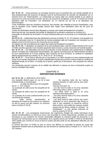 Code général des impôts


Art. 10. 01. 33. - Toute personne qui envisage d’exercer pour la première fois une activité passible de la
taxe professionnelle doit souscrire et déposer avant le commencement de l’activité une déclaration sur un
imprimé fourni par l’Administration. Le contribuable qui exerce déjà une activité taxable et qui désire la
poursuivre au cours de l’année suivante, est tenu de souscrire et de déposer, avant le 15 octobre de l’année
précédant celle de l’imposition, une déclaration sur un imprimé qui est mis à sa disposition par
l’Administration.
Toute modification dans les conditions d’exercice, des activités, des matériels et locaux d’exploitation, ainsi
que la cessation d’une activité taxable doivent faire l’objet d’une déclaration dans les dix jours de
l’événement.
Toutes ces déclarations doivent être déposées au bureau des Impôts territorialement compétent .
Dans tous les cas, tout assujetti doit justifier la régularité de sa situation antérieure au moment où il
renouvelle sa demande de soumission à la taxe professionnelle pour la poursuite ou la modification de son
activité.
Art 10. 01. 34. - Indépendamment des déclarations prévues à l’article 10. 01. 33 ci-dessus, tout assujetti à la
taxe doit demander avant le 15 décembre de l’année précédant celle de l’imposition son inscription sur un
registre ouvert à la Commune du lieu d’exercice de son activité.
Ce registre est visé annuellement par l’agent des Impôts territorialement compétent.
Art. 10. 01. 35. - L’attestation de paiement de la taxe professionnelle, imprimé modèle NG/CD-N 257 bis IN
1310/93, doit être apposée d’une manière apparente dans le local ou au lieu d’exercice de l’activité taxable.
Art. 10. 01. 36. - Les redevables sont tenus de présenter à toute réquisition des représentants et délégués
dûment mandatés des Collectivités décentralisées, des agents commissionnés de l’Administration fiscale et
de tous représentants de la force publique dans l’exercice de leurs fonctions, le certificat et l’attestation
définis respectivement aux articles 10. 01. 29 et 10. 01. 35 ci-dessus.
Art. 10. 01. 37. - Toute facture délivrée par un fournisseur à un client assujetti à la taxe professionnelle doit
porter d’une manière apparente le numéro d’identification fiscale ainsi que les numéro et date du certificat de
régularité fiscale de ce client. Le double de la facture, gardé par le fournisseur, doit comporter les mêmes
mentions.
Les entreprises peuvent s’assurer de la validité des éléments ci–dessus de leurs contractants auprès du
service compétent des impôts.

                                              CHAPITRE VI
                                         DISPOSITIONS DIVERSES
Art. 10. 01. 38. -( L.2000.024 du 05.01.2001)
Les assujettis doivent payer en sus de la taxe                   Ny mpandoa haba dia tsy maintsy
professionnelle un montant égal :                       mandoa ankoatry ny haba amin'ny asa aman-
            -au triple de celle-ci pour les assujettis  draharaha
des 6°, 7°, et 8° classes;                              vola izay mira amin 'ny .
-au quadruple de celle-ci pour les assujettis de 5e     - avo telo henin'io haba io ho an'ny mpandoa
classe;                                                 hetra kilasy faha-6, faha-7 sy faha-8 .
-au quintuple de celle-ci pour les assujettis de 4e     - avo efatra henin' io haba io ho an'ny
classe.                                                 mpandoa hetra kilasy faha-5 ;
-au quintuple de la taxe professionnelle pour les       - avo dimy henin'io haba io ho an'ny mpandoa
marchands des bestiaux.                                 hetra kilasy faha-4 ;
           Cette      somme,       représentative     et- avo dimy henin'ny haba amin'ny asa aman-
libératoire de l'impôt sur les revenus non salariaux    draharaha ho an'ny mpivarotra biby fiompy Io
ne doit en aucun cas être inférieur au minimum          vola io izay mahasolo sy manafr.ka amin'ny
prévu à l'article 01.02.36.                             hetra amin'ny vola miditra tsy manana endrika
                                                        karama dia tsy tokony mihitsy ho ambanin ' ny
                                                        farafahakelin ' ny vola .fandoa voatondro ao
                                                        amin'ny andininy 01.02.36.
Art. 10. 01. 39. - Les compagnies d’assurances, les organismes chargés des visites techniques et les
centres immatriculateurs ne doivent en aucun cas renouveler le contrat d’assurances, procéder aux visites
techniques ou aux mutations de voitures automobiles affectées au transport public de personnes ou au
transport de marchandises que sur présentation de la vignette prévue par l’arrêté n°4 932 du 29 décembre
1970 valable pour l’année en cours et dont le numéro doit être porté sur les attestations délivrées par ces
organismes.
Le service des Eaux et Forêts ne doit en aucun cas délivrer ou renouveler le permis de coupe des
exploitants forestiers sans la présentation par ces derniers du certificat prévu à l’article 10. 01. 29 et 10. 01.
32 ci-dessus.
 