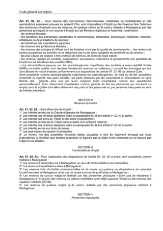 Code général des impôts

Art. 01. 02. 02. - Sous réserve des Conventions internationales, bilatérales ou multilatérales et des
exonérations expresses prévues au présent Titre, sont imposables à l’Impôt sur les Revenus Non Salariaux
des personnes physiques tous les revenus, de quelque nature qu’ils soient, réalisés à Madagascar par des
personnes physiques et non soumis à l’Impôt sur les Revenus Salariaux et Assimilés, notamment :
- les revenus fonciers ;
- les bénéfices des entreprises industrielles et commerciales, artisanales, touristiques, hôtelières, minières,
artistiques ou de prestations de services ;
- les bénéfices des exploitations agricoles ;
- les revenus des professions libérales ;
- les revenus des charges et offices dont les titulaires n’ont pas la qualité de commerçants ;.- les revenus de
toutes occupations ou activités ne se rattachant pas à une autre catégorie de bénéfices ou de revenus ;
- les plus-values de cession à titre onéreux de biens ou de droits de toute nature ;
- les revenus réalisés en sociétés, associations, successions, indivisions et groupements non passibles de
l’impôt sur les bénéfices des sociétés (IBS) ;
- Les rémunérations perçues par les associés-gérants majoritaires des sociétés à responsabilité limitée
(SARL) en ladite qualité, sont réputées fiscalement revenus non salariaux y compris les avantages qui leur
sont alloués en nature évalués conformément aux dispositions de l’article 01. 03. 08 du présent Code.
Sont considérés comme associés-gérants majoritaires les associés-gérants, de droit ou de fait, possédant
ensemble la majorité des parts sociales, les parts détenues par les ascendants et descendants en ligne
directe des      gérants ainsi que par leurs conjoints étant considérées comme leur appartenant
personnellement. Sont notamment considérées comme gérants de fait les personnes qui occupent un
emploi dans la société dont elles détiennent des parts à titre personnel ou par personne interposée au sens
de l’alinéa précédent.


                                                SECTION II
                                             Revenus éxonorés

Art. 01. 02. 03. - Sont affranchis de l’impôt :
1° Les intérêts versés par la Caisse d’épargne de Madagascar ;
2° Les intérêts des revenus épargnés visés au paragraphe b (2) de l’article 01.02.40 ci-après ;
3° Les intérêts des bons du Trésor et des bons d’équipement ;
4° Les intérêts versés par le Trésor dans le cadre d’un emprunt national ;
5° Les intérêts des revenus épargnés visés au paragraphe b (3) de l’article 01.02.40 ci-après ;
6° Les intérêts servis aux bons de caisse ;
7° Les plus-values de cession d’immeubles ;
8° Le revenu net des propriétés foncières bâties occupées à titre de logement principal par leurs
propriétaires, à condition que lesdites propriétés ne figurent pas au bilan d’une entreprise ou ne fassent pas
l’objet d’une location.

                                                 SECTION III
                                            Territorialité de l’impôt

Art. 01. 02. 04. - Pour l’application des dispositions de l’article 01. 02. 02 ci-avant, sont considérés comme
réalisés à Madagascar :
1° Les revenus d’immeubles sis à Madagascar ou ceux de droits relatifs à ces immeubles ;
2° Les revenus d’exploitations sises à Madagascar ;
3° Les revenus tirés d’activités professionnelles et de toutes occupations ou d’opérations de caractère
lucratif exercées à Madagascar ainsi que de toutes sources de profit sises à Madagascar ;
4° Les revenus de source malgache réalisés par des personnes physiques n’ayant pas de résidence à
Madagascar à l’exclusion des revenus de valeurs mobilières ayant déjà supporté l’impôt sur les revenus des
capitaux mobiliers (IRCM) ;
5° Les revenus de quelque origine qu’ils soient, réalisés par des personnes physiques résidant à
Madagascar.

                                               SECTION IV
                                           Personnes imposables
 
