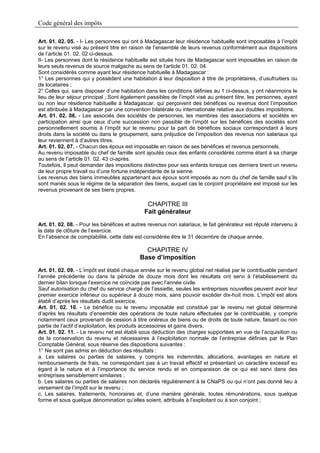 Code général des impôts

Art. 01. 02. 05. - I- Les personnes qui ont à Madagascar leur résidence habituelle sont imposables à l’impôt
sur le revenu visé au présent titre en raison de l’ensemble de leurs revenus conformément aux dispositions
de l’article 01. 02. 02 ci-dessus.
II- Les personnes dont la résidence habituelle est située hors de Madagascar sont imposables en raison de
leurs seuls revenus de source malgache au sens de l’article 01. 02. 04.
Sont considérés comme ayant leur résidence habituelle à Madagascar :
1° Les personnes qui y possèdent une habitation à leur disposition à titre de propriétaires, d’usufruitiers ou
de locataires ;
2° Celles qui, sans disposer d’une habitation dans les conditions définies au 1 ci-dessus, y ont néanmoins le
lieu de leur séjour principal ;.Sont également passibles de l’impôt visé au présent titre, les personnes, ayant
ou non leur résidence habituelle à Madagascar, qui perçoivent des bénéfices ou revenus dont l’imposition
est attribuée à Madagascar par une convention bilatérale ou internationale relative aux doubles impositions.
Art. 01. 02. 06. - Les associés des sociétés de personnes, les membres des associations et sociétés en
participation ainsi que ceux d’une succession non passible de l’impôt sur les bénéfices des sociétés sont
personnellement soumis à l’impôt sur le revenu pour la part de bénéfices sociaux correspondant à leurs
droits dans la société ou dans le groupement, sans préjudice de l’imposition des revenus non salariaux qui
leur reviennent à d’autres titres.
Art. 01. 02. 07. - Chacun des époux est imposable en raison de ses bénéfices et revenus personnels.
Au revenu imposable du chef de famille sont ajoutés ceux des enfants considérés comme étant à sa charge
au sens de l’article 01. 02. 43 ci-après.
Toutefois, il peut demander des impositions distinctes pour ses enfants lorsque ces derniers tirent un revenu
de leur propre travail ou d’une fortune indépendante de la sienne.
Les revenus des biens immeubles appartenant aux époux sont imposés au nom du chef de famille sauf s’ils
sont mariés sous le régime de la séparation des biens, auquel cas le conjoint propriétaire est imposé sur les
revenus provenant de ses biens propres.

                                              CHAPITRE III
                                             Fait générateur
Art. 01. 02. 08. - Pour les bénéfices et autres revenus non salariaux, le fait générateur est réputé intervenu à
la date de clôture de l’exercice.
En l’absence de comptabilité, cette date est considérée être le 31 décembre de chaque année.

                                             CHAPITRE IV
                                           Base d’imposition
Art. 01. 02. 09. - L’impôt est établi chaque année sur le revenu global net réalisé par le contribuable pendant
l’année précédente ou dans la période de douze mois dont les résultats ont servi à l’établissement du
dernier bilan lorsque l’exercice ne coïncide pas avec l’année civile.
Sauf autorisation du chef du service chargé de l’assiette, seules les entreprises nouvelles peuvent avoir leur
premier exercice inférieur ou supérieur à douze mois, sans pouvoir excéder dix-huit mois. L’impôt est alors
établi d’après les résultats dudit exercice.
Art. 01. 02. 10. - Le bénéfice ou le revenu imposable est constitué par le revenu net global déterminé
d’après les résultats d’ensemble des opérations de toute nature effectuées par le contribuable, y compris
notamment ceux provenant de cession à titre onéreux de biens ou de droits de toute nature, faisant ou non
partie de l’actif d’exploitation, les produits accessoires et gains divers.
Art. 01. 02. 11. - Le revenu net est établi sous déduction des charges supportées en vue de l’acquisition ou
de la conservation du revenu et nécessaires à l’exploitation normale de l’entreprise définies par le Plan
Comptable Général, sous réserve des dispositions suivantes :
1° Ne sont pas admis en déduction des résultats :
a. Les salaires ou parties de salaires, y compris les indemnités, allocations, avantages en nature et
remboursements de frais, ne correspondant pas à un travail effectif et présentant un caractère excessif eu
égard à la nature et à l’importance du service rendu et en comparaison de ce qui est servi dans des
entreprises sensiblement similaires ;
b. Les salaires ou parties de salaires non déclarés régulièrement à la CNaPS ou qui n’ont pas donné lieu à
versement de l’impôt sur le revenu ;
c. Les salaires, traitements, honoraires et, d’une manière générale, toutes rémunérations, sous quelque
forme et sous quelque dénomination qu’elles soient, attribués à l’exploitant ou à son conjoint ;
 