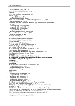 Code général des impôts


- moins de 10 films par an C 4e 1 re - -
2161 Fils de fer (Fabricant de)(voir Fers) - - - - -
Fleuriste
2171 - avec boutique : - occupant plus de 3
salariés C 3 e - - -
- occupant 2 à 3 salariés C 4e - - -
- occupant 1 salarié ou plus C 5 e - - -
2181 - sans boutique C 8 e - - -.2182 Fonderie (voir Fers) - - - - -2191
Forgeron (voir Fers) - - - - -2192
Fournitures de bureau ou scolaires (Fabricant de) : - occupant plus de 50 salariés
I 1re 1re - -
- occupant 36 à 50 salariés I 2 e 1 re - -
- occupant 21 à 35 salariés I 3e 1 re - -
- occupant 11 à 20 salariés I 4 e - - -
- occupant 6 à 10 salariés I 5 e - - -
- occupant 5 salariés .au plus I 6 e - - -2201
Fourrages (Marchand de) C 6 e - - -2211
Frigidaires (Marchand de) (voir
Appareils domestiques)
-----
2221 Fripier (voir Marchandises générales) - - - - -
2231 Fromages (Fabricant de)(voir Beurre) - - - - -
Fruits et légumes :
2241 - en gros (voir Produits locaux) - - - - -
2251 - au détail (voir Menus comestibles) - - - - -
2261 Fruits et légumes frais (Exportateur de)
(voir Produits locaux) - - - - -
2271 Gardiennage (Exploitant un office de) M 5e 1 re - -
2281 Gargotier (voir Restaurateur) - - - - -
2291 Gâteaux secs (Marchand de) (voir Menus comestibles) - - - - -
2301 Gaufrettes (Marchand de) (voir Menus
comestibles) - - - - -
2311 Gélatine (Fabricant de) (voir Produits chimiques) - - - - -
N° Professions, Industries, Métiers, Commerces, Prestations de services
Nature Classe Catégorie de population
Droit entier
N° desactivités
cumulables
2312 Géomètre : - occupant plus de 5 salariés PL 3 e - - -
- occupant 2 à 5 salariés PL 4 e - - -
- occupant 1 salarié au plus PL 5e - - -
2321 Glace à rafraîchir, glace aromatisée
(Fabricant de) :
1781
- occupant plus de 50 salariés M 1 re - -
- occupant 36 à 50 salariés M 2 e - -
- occupant 21 à 35 salariés M 3 e - -
- occupant 11 à 20 salariés M 4 e - -
- occupant 6 à 10 salariés M 5 e - -
- occupant 5 salariés au plus M 6 e - -
2341 Glace aromatisée (Marchand de) (voir Menus comestibles) - - - - -
2351 Glace, eau congelée (Marchand de) C 6 e - - -
2361 Glace à consommer sur place (Marchand de) (voir Eaux et limonades
gazeuses) - - - - -
2371 Goélettes (Radoub, entretien, réparation - - - - -.de) (voir Radoub)
2381 Graines de ver à soie (Marchand de C 8 e - - -Grains, fruits et racines (Entrepreneur de
broyage, décorticage ou réparation de, sauf féculier et rizier )
2391 - par procédé mécanique : d’une puissance supérieure à 15 CV
I3e---
d’une puissance inférieure ou égale à 15 CV
 