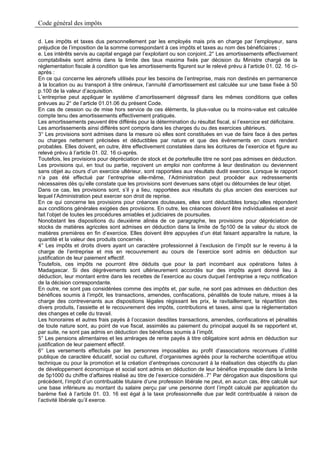 Code général des impôts

d. Les impôts et taxes dus personnellement par les employés mais pris en charge par l’employeur, sans
préjudice de l’imposition de la somme correspondant à ces impôts et taxes au nom des bénéficiaires ;
e. Les intérêts servis au capital engagé par l’exploitant ou son conjoint..2° Les amortissements effectivement
comptabilisés sont admis dans la limite des taux maxima fixés par décision du Ministre chargé de la
réglementation fiscale à condition que les amortissements figurent sur le relevé prévu à l’article 01. 02. 16 ci-
après :
En ce qui concerne les aéronefs utilisés pour les besoins de l’entreprise, mais non destinés en permanence
à la location ou au transport à titre onéreux, l’annuité d’amortissement est calculée sur une base fixée à 50
p.100 de la valeur d’acquisition.
L’entreprise peut appliquer le système d’amortissement dégressif dans les mêmes conditions que celles
prévues au 2° de l’article 01.01.06 du présent Code.
En cas de cession ou de mise hors service de ces éléments, la plus-value ou la moins-value est calculée
compte tenu des amortissements effectivement pratiqués.
Les amortissements peuvent être différés pour la détermination du résultat fiscal, si l’exercice est déficitaire.
Les amortissements ainsi différés sont compris dans les charges du ou des exercices ultérieurs.
3° Les provisions sont admises dans la mesure où elles sont constituées en vue de faire face à des pertes
ou charges nettement précisées et déductibles par nature et que des évènements en cours rendent
probables. Elles doivent, en outre, être effectivement constatées dans les écritures de l’exercice et figure au
relevé prévu à l’article 01. 02. 16 ci-après.
Toutefois, les provisions pour dépréciation de stock et de portefeuille titre ne sont pas admises en déduction.
Les provisions qui, en tout ou partie, reçoivent un emploi non conforme à leur destination ou deviennent
sans objet au cours d’un exercice ultérieur, sont rapportées aux résultats dudit exercice. Lorsque le rapport
n’a pas été effectué par l’entreprise elle-même, l’Administration peut procéder aux redressements
nécessaires dès qu’elle constate que les provisions sont devenues sans objet ou détournées de leur objet.
Dans ce cas, les provisions sont, s’il y a lieu, rapportées aux résultats du plus ancien des exercices sur
lequel l’Administration peut exercer son droit de reprise.
En ce qui concerne les provisions pour créances douteuses, elles sont déductibles lorsqu’elles répondent
aux conditions générales exigées des provisions. En outre, les créances doivent être individualisées et avoir
fait l’objet de toutes les procédures amiables et judiciaires de poursuites.
Nonobstant les dispositions du deuxième alinéa de ce paragraphe, les provisions pour dépréciation de
stocks de matières agricoles sont admises en déduction dans la limite de 5p100 de la valeur du stock de
matières premières en fin d’exercice. Elles doivent être appuyées d’un état faisant apparaître la nature, la
quantité et la valeur des produits concernés .
4° Les impôts et droits divers ayant un caractère professionnel à l’exclusion de l’impôt sur le revenu à la
charge de l’entreprise et mis en recouvrement au cours de l’exercice sont admis en déduction sur
justification de leur paiement effectif.
Toutefois, ces impôts ne pourront être déduits que pour la part incombant aux opérations faites à
Madagascar. Si des dégrèvements sont ultérieurement accordés sur des impôts ayant donné lieu à
déduction, leur montant entre dans les recettes de l’exercice au cours duquel l’entreprise a reçu notification
de la décision correspondante.
En outre, ne sont pas considérées comme des impôts et, par suite, ne sont pas admises en déduction des
bénéfices soumis à l’impôt, les transactions, amendes, confiscations, pénalités de toute nature, mises à la
charge des contrevenants aux dispositions légales régissant les prix, le ravitaillement, la répartition des
divers produits, l’assiette et le recouvrement des impôts, contributions et taxes, ainsi que la réglementation
des changes et celle du travail.
Les honoraires et autres frais payés à l’occasion desdites transactions, amendes, confiscations et pénalités
de toute nature sont, au point de vue fiscal, assimilés au paiement du principal auquel ils se rapportent et,
par suite, ne sont pas admis en déduction des bénéfices soumis à l’impôt.
5° Les pensions alimentaires et les arrérages de rente payés à titre obligatoire sont admis en déduction sur
justification de leur paiement effectif.
6° Les versements effectués par les personnes imposables au profit d’associations reconnues d’utilité
publique de caractère éducatif, social ou culturel, d’organismes agréés pour la recherche scientifique et/ou
technique ou pour la promotion et la création d’entreprises concourant à la réalisation des objectifs du plan
de développement économique et social sont admis en déduction de leur bénéfice imposable dans la limite
de 5p1000 du chiffre d’affaires réalisé au titre de l’exercice considéré..7° Par dérogation aux dispositions qui
précèdent, l’impôt d’un contribuable titulaire d’une profession libérale ne peut, en aucun cas, être calculé sur
une base inférieure au montant du salaire perçu par une personne dont l’impôt calculé par application du
barème fixé à l’article 01. 03. 16 est égal à la taxe professionnelle due par ledit contribuable à raison de
l’activité libérale qu’il exerce.
 