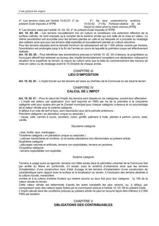 Code général des impôts


4° -Les terrains visés par l'article 10.03.01, 2° du            4°- Ny tany voatondron'ny andininy
présent Code imposés à l'IFPB.                             10.03.02, 2°n'ity Fehezan-dalàna ity ka
                                                           iharan'ny hetra amin'ny trano miorina (IFPB)
4° Les terrains visés par l’article 10. 04. 02, 2° du présent Code imposés à l’IFPB.
Art. 10. 02. 04. - Les terrains nouvellement mis en culture et constituant une extension effective de la
surface cultivée, ne sont imposés qu’à compter de la sixième année qui suit celle de la mise en valeur. La
même exonération est accordée pour les terrains plantés en café et sur lesquels on a procédé au recépage
des caféiers ainsi que pour les terrains déjà exploités et nouvellement plantés en culture arbustive.
Pour les terrains reboisés dont la densité minimum de reboisement est de 1 500 arbres vivants par hectare,
l’exonération est prolongée jusqu’à la fin de l’année au cours de laquelle la première coupe est effectivement
réalisée.
Art. 10. 02. 05. - Pour bénéficier des exonérations prévues à l’article 10. 02. 04 ci-dessus, le propriétaire ou
l’occupant effectif doit adresser au bureau des Impôts territorialement compétent une déclaration indiquant la
situation et la superficie du terrain, la nature de culture ainsi que la date du commencement des travaux de
mise en valeur ou de recépage avant le 15 Octobre de chaque année.

                                               CHAPITRE III
                                            LIEU D’IMPOSITION
Art. 10. 02. 06. - L’impôt foncier sur les terrains est assis au chef-lieu de la Commune où est situé le terrain.

                                              CHAPITRE IV
                                           CALCUL DE L’IMPOT

Art. 10. 02. 07. - Pour le calcul de l’Impôt, les terrains sont classés en six catégories, suivant leur affectation.
- L’impôt est obtenu par application d’un tarif exprimé en FMG par ha de la première à la cinquième
catégorie voté pour quatre ans par le Conseil municipal pour chaque catégorie ci-dessus et un pourcentage
de la valeur vénale pour la sixième catégorie.
A défaut d’un vote de tarif et taux, sont reconduits ceux de la période antérieure :
Première catégorie ( en plantation unique ou associée )
- cacao, café, cannes à sucre, cocotiers, coton, girofle, palmiers à huile, plantes à parfum, poivre, sisal,
vanille.

                                               Deuxième catégorie

- bois, forêts, lacs, marécages ;
Troisième catégorie ( en plantation unique ou associée )
- cultures maraîchères et vivrières, riz et autres plantations non dénommées au présent article.
Quatrième catégorie
- pâturages naturels et artificiels, terrains non exploitables, terrains en jachères.
Cinquième catégorie
- terrains exploitables non exploités.

                                                Sixième catégorie

Terrains à usage autre qu’agricole, terrains non bâtis situés dans le périmètre urbanisé de la Commune fixé
par arrêté du Maire en conformité, s’il existe, avec le schéma d’urbanisme ainsi que les terrains
d’implantation d’une construction hors d’état d’usage et les terrains d’implantation d’une construction de
caractéristique sans rapport avec la surface et la localisation du terrain, à l’exclusion des terrains destinés à
la culture rizicole, maraîchère,
vivrière et à la culture d’arbres fruitiers qui restent soumis au taux fixé pour leur catégorie : 1p 100 de la
valeur vénale du terrain.
Cette valeur vénale est déterminée d’après les actes translatifs les plus récents, ou, à défaut, par
comparaison avec des valeurs types fixées par la commission prévue à l’article 10. 03. 08 du présent Code.
L’Impôt calculé dans les conditions prévues au présent article ne peut en aucune façon être inférieur à 2 500
FMG par taxation.

                                         CHAPITRE V
                               OBLIGATIONS DES CONTRIBUABLES
 