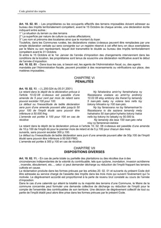 Code général des impôts



Art. 10. 02. 08. - Les propriétaires ou les occupants effectifs des terrains imposables doivent adresser au
bureau des Impôts territorialement compétent, avant le 15 Octobre de chaque année, une déclaration écrite
indiquant entre autres :
1° La situation du terrain ou des terrains
2° La superficie par nature de culture ou autres affectations;
3° Les nom et prénoms des locataires ainsi que le montant du loyer.
Toutefois, dans les Communes rurales, les déclarations visées ci-dessus peuvent être remplacées par une
simple déclaration verbale qui sera consignée sur un registre réservé à cet effet tenu en deux exemplaires
par le Maire ou son représentant, lequel doit transmettre le double au bureau des Impôts territorialement
compétent avant le 31 Octobre.
Si entre le 15 Octobre et le 1er Janvier de l’année d’imposition des changements interviennent dans les
conditions de la location, les propriétaires sont tenus de souscrire une déclaration rectificative avant le début
de l’année d’imposition.
Art. 10. 02. 09. - Dans tous les cas, si besoin est, les agents de l’Administration fiscal, ou, des agents
mandatés par l’Administration fiscale, peuvent procéder à des recensements ou vérifications sur place, des
matières imposables..

                                               CHAPITRE VI
                                               PENALITES

Art. 10. 02. 10. - ( L.200.024 du 05.01.2001)
Le retard dans le dépôt de la déclaration prévue à              Ny fahataràna amin'ny fametrahana ny
l'article 10.02.08 ci-dessus est passible d’une           filazalazana voalaza ao amin'ny andininy
amende de 5 pour cent par mois de retard sans             10.02.08 etsy ambony dia iharan'ny lamandy
pouvoir excéder 100 pour 100.                             5 isan-jato isaky ny volana tara nefa tsy
Le défaut ou l'inexactitude de ladite déclaration         tokony hihoatra ny 100 isan-jato.
sera puni d'une amende pouvant aller jusqu'à 50                 Ny tsy fanaovana na tsy fahamarinan'io
pour 100 de l'impôt éludé sans pouvoir être               filazalazana io dia saziana lamandy mety
inférieure à 50.000 fmg.                                  hahatratra 50 isan-jaton'nyhetra tokony haloa
L'amende est portée à 100 pour 100 en cas de              nefa tsy tokony ho latsaky ny 50.000 la.
récidive                                                        Ny lamandy dia lasa 100 isan-jato raha
                                                          nisy ny famerenan-keloka
Le retard dans le dépôt de la déclaration prévue à l’article 10. 02. 08 ci-dessus est passible d’une amende
de 10 p.100 de l’impôt dû pour le premier mois de retard et de 5 p.100 pour chacun des mois
suivants, sans pouvoir excéder 300 p.100.
Le défaut ou l’inexactitude de ladite déclaration sera puni d’une amende pouvant aller de 50p.100 de l’Impôt
éludé sans pouvoir être inférieure à 50 000 FMG.
L’amende est portée à 300 p.100 en cas de récidive.

                                           CHAPITRE VII
                                      DISPOSITIONS DIVERSES
Art. 10. 02. 11. - En cas de perte totale ou partielle des plantations ou des récoltes due à des
circonstances indépendantes de la volonté du contribuable, tels que cyclone, inondation, invasion acridienne
, incendie, éboulement, etc..., celui- ci peut demander décharge ou réduction de l’impôt frappant les terrains
cultivés en cause.
La réclamation produite dans les formes prévues par les articles 20. 02. 01 et suivants du présent Code doit
être adressée au service chargé de l’assiette des Impôts dans les trois mois qui suivent l’événement qui l’a
motivée. Le dégrèvement accordé est proportionnel à la perte de revenu brut constaté au cours de l’année
d’imposition.
Dans le cas d’une calamité qui atteint la totalité ou la majorité des terrains d’une Commune, le Maire de la
commune concernée peut formuler une demande collective de décharge ou réduction de l’impôt pour le
compte de l’ensemble des contribuables de son territoire. Une décision de dégrèvement collectif de tout ou
partie de l’impôt établi peut alors être prise dans les formes prévues par le présent Code.
 