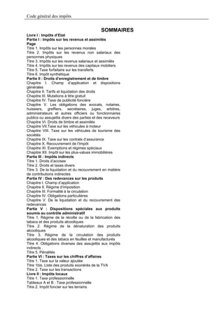 Code général des impôts


                                             SOMMAIRES
Livre I : Impôts d’Etat
Partie I : Impôts sur les revenus et assimilés
Page
Titre 1. Impôts sur les personnes morales
Titre 2. Impôts sur les revenus non salariaux des
personnes physiques
Titre 3. Impôts sur les revenus salariaux et assimilés
Titre 4. Impôts sur les revenus des capitaux mobiliers
Titre 5. Taxe forfaitaire sur les transferts
Titre 6. Impôt synthétique
Partie II : Droits d’enregistrement et de timbre
Chapitre I. Champ d’application et dispositions
générales
Chapitre II. Tarifs et liquidation des droits
Chapitre III. Mutations à titre gratuit
Chapitre IV. Taxe de publicité foncière
Chapitre V. Les obligations des avocats, notaires,
huissiers, greffiers, secrétaires, juges, arbitres,
administrateurs et autres officiers ou fonctionnaires
publics ou assujettis divers des parties et des receveurs
Chapitre VI. Droits de timbre et assimilés
Chapitre VII.Taxe sur les véhicules à moteur
Chapitre VIII. Taxe sur les véhicules de tourisme des
sociétés
Chapitre IX. Taxe sur les contrats d’assurance
Chapitre X. Recouvrement de l’Impôt
Chapitre XI. Exemptions et régimes spéciaux
Chapitre XII. Impôt sur les plus-values immobilières
Partie III : Impôts indirects
Titre 1. Droits d’accises
Titre 2. Droits et taxes divers
Titre 3. De la liquidation et du recouvrement en matière
de contributions indirectes
Partie IV : Des redevances sur les produits
Chapitre I. Champ d’application
Chapitre II. Régime d’imposition
Chapitre III. Formalité à la circulation
Chapitre IV. Obligations particulières
Chapitre V. De la liquidation et du recouvrement des
redevances
Partie V : Dispositions spéciales aux produits
soumis au contrôle administratif
Titre 1. Régime de la récolte ou de la fabrication des
tabacs et des produits alcooliques
Titre 2. Régime de la dénaturation des produits
alcooliques
Titre 3. Régime de la circulation des produits
alcooliques et des tabacs en feuilles et manufacturés
Titre 4. Obligations diverses des assujettis aux impôts
indirects .
Titre 5. Pénalités
Partie VI : Taxes sur les chiffres d’affaires
Titre 1. Taxe sur la valeur ajoutée
Titre 1bis. Liste des produits exonérés de la TVA
Titre 2. Taxe sur les transactions
Livre II : Impôts locaux
Titre 1. Taxe professionnelle
Tableaux A et B : Taxe professionnelle
Titre 2. Impôt foncier sur les terrains
 