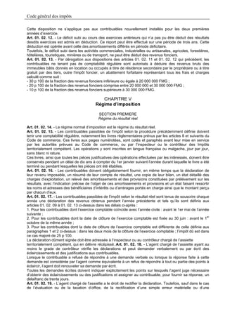 Code général des impôts

Cette disposition ne s’applique pas aux contribuables nouvellement installés pour les deux premières
années d’exercice.
Art. 01. 02. 12. - Le déficit subi au cours des exercices antérieurs qui n’a pas pu être déduit des résultats
desdits exercices est admis en déduction. Ce report peut être effectué sur une période de trois ans. Cette
déduction est opérée avant celle des amortissements différés en période déficitaire.
Toutefois, le déficit subi dans les activités commerciales, industrielles ou artisanales, agricoles, forestières,
hôtelières, touristiques, minières ou de transport, ne peut être déduit des revenus fonciers.
Art. 01. 02. 13. - Par dérogation aux dispositions des articles 01. 02. 11 et 01. 02. 12 qui précèdent, les
contribuables ne tenant pas de comptabilité régulière sont autorisés à déduire des revenus bruts des
immeubles bâtis donnés en location ou occupés à titre de résidence secondaire par le propriétaire ou à titre
gratuit par des tiers, outre l’impôt foncier, un abattement forfaitaire représentant tous les frais et charges
calculé comme suit :
- 30 p 100 de la fraction des revenus fonciers inférieure ou égale à 20 000 000 FMG ;
- 20 p 100 de la fraction des revenus fonciers comprise entre 20 000 000 et 30 000 000 FMG ;
- 10 p 100 de la fraction des revenus fonciers supérieure à 30 000 000 FMG.

                                              CHAPITRE V
                                           Régime d’imposition

                                             SECTION PREMIERE
                                             Régime du résultat réel

Art. 01. 02. 14. - Le régime normal d’imposition est le régime du résultat réel.
Art. 01. 02. 15. - Les contribuables passibles de l’impôt selon la procédure précédemment définie doivent
tenir une comptabilité régulière, notamment les livres réglementaires prévus par les articles 8 et suivants du
Code de commerce. Ces livres aux pages numérotées, sont cotés et paraphés avant leur mise en service
par les autorités prévues au Code de commerce, ou par l’inspecteur ou le contrôleur des Impôts
territorialement compétent. Les opérations y sont inscrites en langue française ou malgache, jour par jour,
sans blanc ni rature.
Ces livres, ainsi que toutes les pièces justificatives des opérations effectuées par les intéressés, doivent être
conservés pendant un délai de dix ans à compter du 1er janvier suivant l’année durant laquelle le livre a été
terminé ou pendant lesquelles les pièces ont été établies.
Art. 01. 02. 16. - Les contribuables doivent obligatoirement fournir, en même temps que la déclaration de
leur revenu imposable, un résumé de leur compte de résultat, une copie de leur bilan, un état détaillé des
charges d’exploitation, un relevé des amortissements et des provisions constituées par prélèvement sur les
résultats, avec l’indication précise de l’objet de ces amortissements et provisions et un état faisant ressortir
les noms et adresses des bénéficiaires d’intérêts ou d’arrérages portés en charge ainsi que le montant perçu
par chacun d’eux.
Art. 01. 02. 17. - Les contribuables passibles de l’impôt selon le résultat réel sont tenus de souscrire chaque
année une déclaration des revenus obtenus pendant l’année précédente et tels qu’ils sont définis aux
articles 01. 02. 09 à 01. 02. 13 ci-dessus dans les délais ci-après :
1. Pour les contribuables dont l’exercice comptable coïncide avec l’année civile : avant le 1er mai de l’année
suivante ;
2. Pour les contribuables dont la date de clôture de l’exercice comptable est fixée au 30 juin : avant le 1er
octobre de la même année ;
3. Pour les contribuables dont la date de clôture de l’exercice comptable est différente de celle définie aux
paragraphes 1 et 2 ci-dessus : dans les deux mois de la clôture de l’exercice comptable ; l’impôt dû est dans
ce cas majoré de 25 p 100.
La déclaration dûment signée doit être adressée à l’inspecteur ou au contrôleur chargé de l’assiette
territorialement compétent, qui en délivre récépissé..Art. 01. 02. 18. - L’agent chargé de l’assiette ayant au
moins le grade de contrôleur vérifie les déclarations et peut demander verbalement ou par écrit des
éclaircissements et des justifications aux contribuables.
Lorsque le contribuable a refusé de répondre à une demande verbale ou lorsque la réponse faite à cette
demande est considérée par l’agent comme équivalente à un refus de répondre à tout ou partie des points à
éclaircir, l’agent doit renouveler sa demande par écrit.
Toutes les demandes écrites doivent indiquer explicitement les points sur lesquels l’agent juge nécessaire
d’obtenir des éclaircissements ou des justifications et assigner au contribuable, pour fournir sa réponse, un
délaifranc de trente jours.
Art. 01. 02. 19. - L’agent chargé de l’assiette a le droit de rectifier la déclaration. Toutefois, sauf dans le cas
de l’évaluation ou de la taxation d’office, de la rectification d’une simple erreur matérielle ou d’une
 