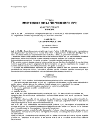 Code général des impôts




                                 TITRE III
                IMPOT FONCIER SUR LA PROPRIETE BATIE (IFPB)
                                          CHAPITRE PREMIER
                                              PRINCIPE

Art. 10. 03. 01. - L’impôt foncier sur la propriété bâtie est un impôt annuel établi en raison des faits existant
au 1er janvier de l’année d’imposition et perçu au profit des Communes.

                                            CHAPITRE II
                                        CHAMP D’APPLICATION
                                            SECTION PREMIERE
                                            Propriétés imposables

Art. 10. 03. 02. - Sous réserve des exemptions prévues à l’article 10. 03. 03 ci-après, sont imposables au
nom du propriétaire au 1er janvier de l’année d’imposition ou de l’usufruitier dont le nom doit figurer sur le
rôle à la suite de celui du nu-propriétaire en cas d’usufruit ou à défaut, du propriétaire apparent.
1° toutes les constructions quelle que soit la nature des matériaux utilisés. En cas d’achèvements successifs
des diverses parties d’un immeuble, chaque partie est imposable isolément dès qu’elle est achevée.
Est considéré comme achevé l’immeuble ou partie d’immeuble habitable ou habité en fait ;
2° les terrains employés à usage industriel ou commercial tels que chantiers, lieu de dépôt de marchandises,
matières ou produits, et autres emplacements de même nature, soit que les propriétaires les occupent soit
qu’ils les fassent occuper par d’autres personnes à titre gratuit ou onéreux ;
3° l’outillage des établissements industriels fixé à perpétuelle demeure dans les conditions indiquées au
paragraphe 1er de l’article 525 du Code civil ou reposant sur des fondations spéciales faisant corps avec
l’immeuble ainsi que toutes installations commerciales assimilées à des constructions..

                                                SECTION II
                                             Propriétés exonérés

Art 10. 03. 03. - Sont exonérés de manière permanente de l’impôt foncier sur la propriété bâtie :
1° Tous les immeubles appartenant à l’Etat, aux Collectivités décentralisées ou aux autres établissements
publics qui sont affectés à un service public ou d’intérêt général et sont improductifs de revenus.
2° Les immeubles ou partie d’immeubles gratuitement et exclusivement affectés :
- à des oeuvres gratuites à caractère social et médical,
- à l’enseignement,
- à l’exercice du culte.
Art. 10. 03. 04. - Sous réserve des dispositions de l’article 10. 03. 05, les constructions nouvelles, les
reconstructions, les additions de constructions, sont exonérées pendant cinq ans à compter de l’année
d’achèvement.
L’exonération est personnelle, elle est caduque dès que l’immeuble change de propriétaire; toutefois les
héritiers continuent à bénéficier de l’exonération accordée au de cujus jusqu’à l’expiration du délai de cinq
ans compté à partir de la date d’achèvement de l’immeuble.
Art. 10. 03. 05. - Pour bénéficier de l’exonération prévue à l’article 10. 03. 04 ci-dessus, le propriétaire doit
adresser au bureau des Impôts territorialement compétent le permis d’habiter ou d’occuper, ou un duplicata
pour l’immeuble ou partie d’immeuble dont il demande l’exonération.
Dans les agglomérations où cette formalité d’occupation n’est pas exigée, le propriétaire doit produire une
attestation du Maire de la Commune où est implanté l’immeuble, suivant laquelle la construction en cause
est bien achevée.
Dans tous les cas, l’exonération est accordée à partir de l’année suivant celle au cours de laquelle le permis
d’habiter ou l’attestation a été produit, et se termine à la fin de la cinquième année suivant celle de
l’achèvement.
 