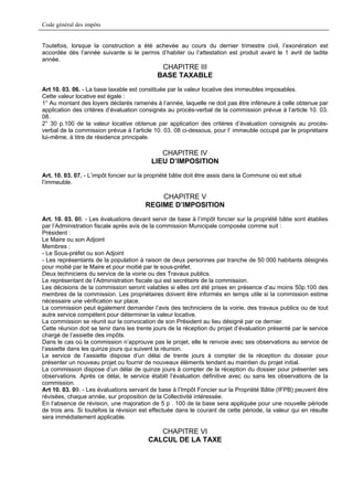 Code général des impôts


Toutefois, lorsque la construction a été achevée au cours du dernier trimestre civil, l’exonération est
accordée dès l’année suivante si le permis d’habiter ou l’attestation est produit avant le 1 avril de ladite
année.
                                              CHAPITRE III
                                             BASE TAXABLE
Art 10. 03. 06. - La base taxable est constituée par la valeur locative des immeubles imposables.
Cette valeur locative est égale :
1° Au montant des loyers déclarés ramenés à l’année, laquelle ne doit pas être inférieure à celle obtenue par
application des critères d’évaluation consignés au procès-verbal de la commission prévue à l’article 10. 03.
08.
2° 30 p.100 de la valeur locative obtenue par application des critères d’évaluation consignés au procès-
verbal de la commission prévue à l’article 10. 03. 08 ci-dessous, pour l’ immeuble occupé par le propriétaire
lui-même, à titre de résidence principale.

                                             CHAPITRE IV
                                          LIEU D’IMPOSITION
Art. 10. 03. 07. - L’impôt foncier sur la propriété bâtie doit être assis dans la Commune où est situé
l’immeuble.

                                            CHAPITRE V
                                        REGIME D’IMPOSITION
Art. 10. 03. 08. - Les évaluations devant servir de base à l’impôt foncier sur la propriété bâtie sont établies
par l’Administration fiscale après avis de la commission Municipale composée comme suit :
Président :
Le Maire ou son Adjoint
Membres :
- Le Sous-préfet ou son Adjoint
- Les représentants de la population à raison de deux personnes par tranche de 50 000 habitants désignés
pour moitié par le Maire et pour moitié par le sous-préfet.
Deux techniciens du service de la voirie ou des Travaux publics.
Le représentant de l’Administration fiscale qui est secrétaire de la commission.
Les décisions de la commission seront valables si elles ont été prises en présence d’au moins 50p.100 des
membres de la commission. Les propriétaires doivent être informés en temps utile si la commission estime
nécessaire une vérification sur place.
La commission peut également demander l’avis des techniciens de la voirie, des travaux publics ou de tout
autre service compétent pour déterminer la valeur locative.
La commission se réunit sur la convocation de son Président au lieu désigné par ce dernier.
Cette réunion doit se tenir dans les trente jours de la réception du projet d’évaluation présenté par le service
chargé de l’assiette des impôts.
Dans le cas où la commission n’approuve pas le projet, elle le renvoie avec ses observations au service de
l’assiette dans les quinze jours qui suivent la réunion.
Le service de l’assiette dispose d’un délai de trente jours à compter de la réception du dossier pour
présenter un nouveau projet ou fournir de nouveaux éléments tendant au maintien du projet initial.
La commission dispose d’un délai de quinze jours à compter de la réception du dossier pour présenter ses
observations. Après ce délai, le service établit l’évaluation définitive avec ou sans les observations de la
commission.
Art 10. 03. 09. - Les évaluations servant de base à l’Impôt Foncier sur la Propriété Bâtie (IFPB) peuvent être
révisées, chaque année, sur proposition de la Collectivité intéressée.
En l’absence de révision, une majoration de 5 p . 100 de la base sera appliquée pour une nouvelle période
de trois ans. Si toutefois la révision est effectuée dans le courant de cette période, la valeur qui en résulte
sera immédiatement applicable.

                                            CHAPITRE VI
                                         CALCUL DE LA TAXE
 