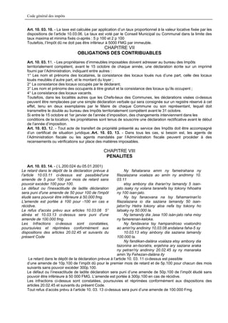 Code général des impôts


   Art. 10. 03. 10. - La taxe est calculée par application d’un taux proportionnel à la valeur locative fixée par les
   dispositions de l’article 10.03.06. Le taux est voté par le Conseil Municipal ou Communal dans la limite des
   taux maxima et minima fixés ci-après : 5 p 100 et 2 p 100
   Toutefois, l’Impôt dû ne doit pas être inférieur à 5000 FMG par immeuble.
                                           CHAPITRE VII
                                  OBLIGATIONS DES CONTRIBUABLES
   Art. 10. 03. 11. - Les propriétaires d’immeubles imposables doivent adresser au bureau des Impôts
   territorialement compétent, avant le 15 octobre de chaque année, une déclaration écrite sur un imprimé
   fourni par l’Administration, indiquant entre autres :
   1° Les nom et prénoms des locataires, la consistance des locaux loués nus d’une part, celle des locaux
   loués meublés d’autre part, et le montant du loyer ;
   2° La consistance des locaux occupés par le déclarant;
   3° Les nom et prénoms des occupants à titre gratuit et la consistance des locaux qu’ils occupent ;
   4° La consistance des locaux vacants.
   Toutefois, dans les localités autres que les Chefs-lieux des Communes, les déclarations visées ci-dessus
   peuvent être remplacées par une simple déclaration verbale qui sera consignée sur un registre réservé à cet
   effet, tenu en deux exemplaires par le Maire de chaque Commune ou son représentant, lequel doit
   transmettre le double au bureau des Impôts territorialement compétent avant le 31 octobre.
   Si entre le 15 octobre et 1er janvier de l’année d’imposition, des changements interviennent dans les
   conditions de la location, les propriétaires sont tenus de souscrire une déclaration rectificative avant le début
   de l’année d’imposition.
   Art. 10. 03. 12. - Tout acte de transfert de propriété présenté au service des Impôts doit être accompagné
   d’un certificat de situation juridique..Art. 10. 03. 13. - Dans tous les cas, si besoin est, les agents de
   l’Administration fiscale ou les agents mandatés par l’Administration fiscale peuvent procéder à des
   recensements ou vérifications sur place des matières imposables.

                                                  CHAPITRE VIII
                                                   PENALITES

     Art. 10. 03. 14. - ( L.200.024 du 05.01.2001)
Le retard dans le dépôt de la déclaration prévue à             Ny fahatarana amm ny fametrahana ny
l'article 10.03.11 ci-dessus est passibled'une            filazalazana voalaza ao amIn ny andmmy 10.
amende de 5 pour 100 par mois de retard sans              03.11
pouvoir excéder 100 pour 100.                                  etsy ambony dia iharan'ny lamandy 5 isan-
Le défaut ou l'inexactitude de ladite déclaration         jato isaky ny volana taranefa tsy tokony hihoatra
sera puni d'une amende de 50 pour 100 de l'impôt          ny 100 isan-jato.
éludé sans pouvoir être inférieure à 50.000 fmg.               Ny tsy fanaovana na tsy fahamarinan'io
L'amende est portée à 100 pour -100 en cas e              filazalazana io dia saziana lamandy 50 isan-
récidive.                                                 jaton'ny Hetra tokony aloa nefa tsy tokony ho
Le refus d'accès prévu aux articles 10.03.08 5°           latsaky ny 50.000 la.
alinéa et 10.03.13 ci-dessus sera puni d'une                   Ny lamandy dia ,lasa 100 isàn-jato raha misy
amende de 100.000 fmg.                                    ny famerenan-keloka.
Les Infractions ci-dessus sont constatées,                     Ny fandavana tsy hampandroso voatondro
poursuivies et réprimées conformément aux                 ao amin'ny andininy 10,03.08 andalana faha-5 sy
dispositions des articles 20.02.45 et suivants du              10.03.13 etsy ainbony dia saziana lamandy
présent Code                                              100.000 la.
                                                               Ny fandikan-dalàna voalaza etsy ambony dia
                                                          tazonina an-tsoratra, enjehina ary saziana araka
                                                          ny petran'riy andininy 20.02.45 sy ny manaraka
                                                          amin.'ity Fehezan-dalàna ity
    Le retard dans le dépôt de la déclaration prévue à l’article 10. 03. 11 ci-dessus est passible
   d’une amende de 10p.100 de l’impôt dû pour le premier mois de retard et de 5p.100 pour chacun des mois
   suivants sans pouvoir excéder 300p.100.
   Le défaut ou l’inexactitude de ladite déclaration sera puni d’une amende de 50p.100 de l’impôt éludé sans
   pouvoir être inférieure à 50 000 FMG. L’amende est portée à 300p.100 en cas de récidive.
   Les infractions ci-dessus sont constatées, poursuivies et réprimées conformément aux dispositions des
   articles 20.02.45 et suivants du présent Code.
   Tout refus d’accès prévu à l’article 10. 03. 13 ci-dessus sera puni d’une amende de 100.000 Fmg.
 