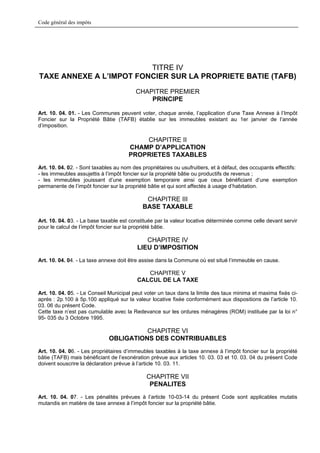 Code général des impôts




                         TITRE IV
TAXE ANNEXE A L’IMPOT FONCIER SUR LA PROPRIETE BATIE (TAFB)
                                          CHAPITRE PREMIER
                                              PRINCIPE

Art. 10. 04. 01. - Les Communes peuvent voter, chaque année, l’application d’une Taxe Annexe à l’Impôt
Foncier sur la Propriété Bâtie (TAFB) établie sur les immeubles existant au 1er janvier de l’année
d’imposition.

                                           CHAPITRE II
                                       CHAMP D’APPLICATION
                                       PROPRIETES TAXABLES
Art. 10. 04. 02. - Sont taxables au nom des propriétaires ou usufruitiers, et à défaut, des occupants effectifs:
- les immeubles assujettis à l’impôt foncier sur la propriété bâtie ou productifs de revenus ;
- les immeubles jouissant d’une exemption temporaire ainsi que ceux bénéficiant d’une exemption
permanente de l’impôt foncier sur la propriété bâtie et qui sont affectés à usage d’habitation.

                                              CHAPITRE III
                                             BASE TAXABLE

Art. 10. 04. 03. - La base taxable est constituée par la valeur locative déterminée comme celle devant servir
pour le calcul de l’impôt foncier sur la propriété bâtie.

                                             CHAPITRE IV
                                          LIEU D’IMPOSITION
Art. 10. 04. 04. - La taxe annexe doit être assise dans la Commune où est situé l’immeuble en cause.

                                             CHAPITRE V
                                          CALCUL DE LA TAXE

Art. 10. 04. 05. - Le Conseil Municipal peut voter un taux dans la limite des taux minima et maxima fixés ci-
après : 2p.100 à 5p.100 appliqué sur la valeur locative fixée conformément aux dispositions de l’article 10.
03. 06 du présent Code.
Cette taxe n’est pas cumulable avec la Redevance sur les ordures ménagères (ROM) instituée par la loi n°
95- 035 du 3 Octobre 1995.

                                        CHAPITRE VI
                              OBLIGATIONS DES CONTRIBUABLES
Art. 10. 04. 06. - Les propriétaires d’immeubles taxables à la taxe annexe à l’impôt foncier sur la propriété
bâtie (TAFB) mais bénéficiant de l’exonération prévue aux articles 10. 03. 03 et 10. 03. 04 du présent Code
doivent souscrire la déclaration prévue à l’article 10. 03. 11.

                                              CHAPITRE VII
                                               PENALITES
Art. 10. 04. 07. - Les pénalités prévues à l’article 10-03-14 du présent Code sont applicables mutatis
mutandis en matière de taxe annexe à l’impôt foncier sur la propriété bâtie.
 