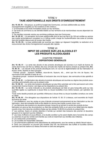 Code général des impôts




                              TITRE V
          TAXE ADDITIONNELLE AUX DROITS D’ENREGISTREMENT
Art. 10. 05. 01. - Est perçue, au profit du budget des Communes, une taxe additionnelle aux droits
d’enregistrement exigibles sur les mutations à titre onéreux ;
1° D’immeubles et de droits immobiliers situés sur leur territoire ;
2° De fonds de commerce ou de clientèle établis sur leur territoire et de marchandises neuves dépendant de
ces fonds ;
3° De meubles corporels vendus aux enchères publiques dans les Communes.
Art. 10. 05. 02. - La perception de la taxe additionnelle dont le taux est fixé à 2p.100 est confiée au service
des impôts territorialement compétent ou à l’officier public chargé de l’authentification des actes et contrats
dans les localités dépourvues de bureau des Impôts.
Art. 10. 05. 03. - La taxe additionnelle est soumise aux règles qui régissent l’exigibilité, la restitution et le
recouvrement des droits d’enregistrement auxquels elle s’ajoute.

                                    TITRE VI
                      IMPOT DE LICENCE SUR LES ALCOOLS ET
                           LES PRODUITS ALCOOLIQUES
                                        CHAPITRE PREMIER
                                     DISPOSITIONS GENERALES

Art. 10. 06. 01. - La vente des alcools et des produits alcooliques est soumise à un impôt de licence de
vente dont le taux est fixé au tableau des taux annuels des impôts de licence annexé au présent titre..Art.
10. 06. 02. - Les alcools et les produits alcooliques sont, en vue de la réglementation de leur fabrication et
de leur vente, répartis en deux groupes :
- Premier groupe : boissons distillées, eaux-de-vie, liqueurs, etc..., ainsi que les vins de liqueur, les
vermouths et les apéritifs à base de vin ;
- Deuxième groupe : boissons fermentées à l’exclusion des vins de liqueur, des vermouths et des apéritifs à
base de vin.
Art. 10. 06. 03. - La fabrication des alcools et produits alcooliques est soumise au régime des produits sous-
contrôles administratifs prévu par le présent code.
Art. 10. 06. 04. - La vente des boissons alcooliques qui peut être autorisée soit à titre permanent soit à titre
occasionnel ( licence foraine ) est régie par les dispositions du présent titre.
Art. 10. 06. 05. - La vente d’alcools ou de produits alcooliques est faite en gros lorsqu’elle porte sur des
quantités égales ou supérieures à douze litres ou douze bouteilles d’une même boisson, par opération de
vente.
Toute vente desdits produits par quantités inférieures à douze litres ou douze bouteilles constitue une vente
au détail.
Art. 10. 06. 06. - Par dérogation aux dispositions de l’article 10. 06. 01 ci-dessus, sont exonérés de l’impôt
de licence de vente
1° Les distillateurs, pour les ventes en gros d’alcools provenant exclusivement de leur fabrication au lieu de
fabrication, dans les entrepôts fictifs et les dépôts du service des Impôts ouverts à leur nom ;
2° Les fabricants des boissons du deuxième groupe, lorsqu’ils se bornent à vendre les produits de leur
fabrication en gros au lieu de production ou dans les entrepôts fictifs ou en gros et au détail dans les dépôts
ouverts à leur nom dans les conditions fixées par les articles 10-06-52 et suivants du présent titre.
3° Les cantines, foyers et cercles attachés à l’armée qui vendent des boissons des premier et deuxième
groupes et ne reçoivent que les militaires ;
4° Les mess d’officiers et sous-officiers, à la double condition qu’ils soient établis dans l’enceinte des camps
ou casernes et que leur entrée soit interdite aux civils et notamment aux familles des militaires;
5° Les restaurants universitaires ;
6° Les buvettes de l’Assemblée nationale ;
7° Les pharmaciens diplômés et les dépositaires de médicaments, pour les ventes au détail d’alcool nature ;
8° Dans une proportion ne pouvant pas excéder 50p.100, les tenanciers des buffets et buvettes dûment
autorisés dans les stations du réseau ferroviaire et dans les aérogares;
 