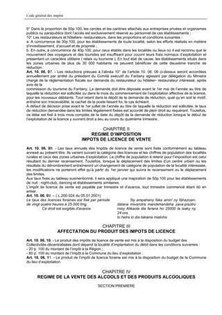 Code général des impôts


9° Dans la proportion de 50p.100, les cercles et les cantines attachés aux entreprises privées et organismes
publics ou parapublics dont l’accès est exclusivement réservé au personnel de ces établissements ;
10° Les restaurateurs et hôteliers- restaurateurs, dans les proportions et conditions suivantes :
a. A concurrence de 30p.100, pour les établissements de toute localité, selon les efforts réalisés en matière
d’investissement, d’accueil et de propreté ;
b. En outre, à concurrence de 40p.100, pour ceux établis dans les localités ou lieux où il est reconnu que le
mouvement des voyageurs et des touristes est insuffisant pour couvrir leurs frais normaux d’exploitation et
présentant un caractère utilitaire ( relais ou tourisme ). En tout état de cause, les établissements situés dans
les zones urbaines de plus de 30 000 habitants ne peuvent bénéficier de cette deuxième tranche de
réduction.
Art. 10. 06. 07. - Les réductions prévues à l’alinéa 10° de l’article 10. 06. 06 ci-dessus seront accordées
annuellement par arrêté du président du Comité exécutif du Faritany agissant par délégation du Ministre
chargé de la réglementation fiscale sur demande du restaurateur ou hôtelier- restaurateur intéressé, après
avis de la
commission du tourisme du Faritany. La demande doit être déposée avant le 1er mai de l’année au titre de
laquelle la réduction est sollicitée ou dans le mois du commencement de l’exploitation effective de la licence,
pour les nouveaux débitants. Tout retard dans le dépôt de la demande de réduction, quel qu’en soit le motif,
entraîne son irrecevabilité, le cachet de la poste faisant foi, le cas échéant.
A défaut de décision prise avant le 1er juillet de l’année au titre de laquelle la réduction est sollicitée, le taux
de réduction demandée dans les limites légalement fixées est accordé de plein droit au requérant. Toutefois,
ce délai est fixé à trois mois comptés de la date du dépôt de la demande de réduction lorsque le début de
l’exploitation de la licence y ouvrant droit a lieu au cours du quatrième trimestre..

                                           CHAPITRE II
                                      REGIME D’IMPOSITION
                                   IMPOTS DE LICENCE DE VENTE
Art. 10. 06. 08. - Les taux annuels des Impôts de licence de vente sont fixés conformément au tableau
annexé au présent titre. Ils varient suivant la catégorie des licences et les chiffres de population des localités
rurales et ceux des zones urbaines d’exploitation. Le chiffre de population à retenir pour l’imposition est celui
résultant du dernier recensement. Toutefois, lorsque le déplacement des limites d’un centre urbain ou les
résultats du dénombrement entraîneront un changement de catégorie de population de la localité intéressée,
les modifications ne porteront effet qu’à partir du 1er janvier qui suivra le recensement ou le déplacement
des limites.
Aux taux fixés au tableau susmentionné, il sera appliqué une majoration de 50p.100 pour les établissements
de nuit : night-club, dancing et établissements similaires.
L’impôt de licence de vente est payable par trimestre et d’avance, tout trimestre commencé étant dû en
entier.
Art. 10. 06. 09. – ( L.200.024 du 05.01.2001)
Le taux des licences foraines est fixé par période                 Ny ampahany faka amin'.ny fàhazoan-
de vingt quatre heures à 25.000 fmg.                      dàlana mivarotra mandehandeha zava-pisotro
           Ce droit est exigible d'avance.                misy Alikaola dia ferana ho 25000 la isaky ny
                                                          24 ora.
                                                          Io hetra io dia takiana mialoha

                                   CHAPITRE III
                   AFFECTATION DU PRODUIT DES IMPOTS DE LICENCE
Art. 10. 06. 10. - Le produit des impôts de licence de vente est mis à la disposition du budget des
Collectivités décentralisées dont dépend la localité d’implantation du débit dans les conditions suivantes :
- 20 p. 100 du montant de l’impôt à la Région ;
- 80 p. 100 du montant de l’impôt à la Commune du lieu d’exploitation .
Art. 10. 06. 11. - Le produit de l’impôt de licence foraine est mis à la disposition du budget de la Commune
du lieu d’exploitation.

                                CHAPITRE IV
       REGIME DE LA VENTE DES ALCOOLS ET DES PRODUITS ALCOOLIQUES
                                              SECTION PREMIERE
 