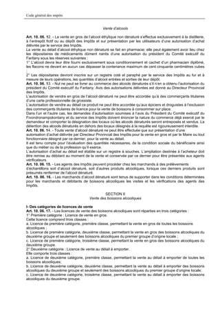 Code général des impôts


                                                Vente d’alcools

Art. 10. 06. 12. - La vente en gros de l’alcool éthylique non dénaturé s’effectue exclusivement à la distillerie,
à l’entrepôt fictif ou au dépôt des Impôts et sur présentation par les utilisateurs d’une autorisation d’achat
délivrée par le service des Impôts.
La vente au détail d’alcool éthylique non dénaturé se fait en pharmacie; elle peut également avoir lieu chez
les dépositaires de médicaments dûment nantis d’une autorisation du président du Comité exécutif du
Faritany sous les réserves suivantes :
1° L’alcool devra leur être fourni exclusivement sous conditionnement et cachet d’un pharmacien diplômé,
les flacons ne devant en aucun cas dépasser la contenance maximum de cent cinquante centimètres cubes
;
2° Les dépositaires devront inscrire sur un registre coté et paraphé par le service des Impôts au fur et à
mesure de leurs opérations, les quantités d’alcool entrées et sorties de leur dépôt.
Art. 10. 06. 13. - Nul ne peut se livrer au commerce des alcools dénaturés s’il n’en a obtenu l’autorisation du
président du Comité exécutif du Faritany. Avis des autorisations délivrées est donné au Directeur Provincial
des Impôts.
L’autorisation de vendre en gros de l’alcool dénaturé ne peut être accordée qu’à des commerçants titulaires
d’une carte professionnelle de grossiste.
L’autorisation de vendre au détail ce produit ne peut être accordée qu’aux épiciers et droguistes à l’exclusion
des commerçants titulaires de licence pour la vente de boissons à consommer sur place.
Dans l’un et l’autre cas, les demandes d’autorisation soumises à l’avis du Président du Comité exécutif du
Fivondronampokontany et du service des Impôts doivent énoncer la nature du commerce déjà exercé par le
demandeur et comporter la désignation des locaux où les alcools dénaturés seront entreposés et vendus. La
détention des alcools dénaturés en dehors des locaux désignés à la requête est rigoureusement interdite.
Art. 10. 06. 14. - Toute vente d’alcool dénaturé ne peut être effectuée que sur présentation d’une
autorisation d’achat délivrée par Directeur Provincial des Impôts pour la vente en gros et par le Maire ou tout
fonctionnaire désigné par ce dernier, pour la vente au détail.
Il est tenu compte pour l’évaluation des quantités nécessaires, de la condition sociale du bénéficiaire ainsi
que du métier ou de la profession qu’il exerce.
L’autorisation d’achat au détail est établie sur un registre à souches. L’ampliation destinée à l’acheteur doit
être remise au débitant au moment de la vente et conservée par ce dernier pour être présentée aux agents
vérificateurs.
Art. 10. 06. 15. - Les agents des Impôts peuvent procéder chez les marchands à des prélèvements
d’échantillons soit d’alcool dénaturé, soit d’autres produits alcooliques, lorsque ces derniers produits sont
présumés renfermer de l’alcool dénaturé.
Art. 10. 06. 16. - Les marchands d’alcool dénaturé sont tenus de supporter dans les conditions déterminées
pour les marchands et débitants de boissons alcooliques les visites et les vérifications des agents des
Impôts.

                                                 SECTION II
                                        Vente des boissons alcooliques

I- Des catégories de licences de vente
Art. 10. 06. 17. - Les licences de vente des boissons alcooliques sont réparties en trois catégories :
1° Première catégorie : Licence de vente en gros.
Cette licence comprend trois classes :
a. Licence de première catégorie, première classe, permettant la vente en gros de toutes les boissons
alcooliques ;
b. Licence de première catégorie, deuxième classe, permettant la vente en gros des boissons alcooliques du
deuxième groupe et seulement des boissons alcooliques du premier groupe d’origine locale ;
c. Licence de première catégorie, troisième classe, permettant la vente en gros des boissons alcooliques du
deuxième groupe.
2° Deuxième catégorie : Licence de vente au détail à emporter.
Elle comporte trois classes :
a. Licence de deuxième catégorie, première classe, permettant la vente au détail à emporter de toutes les
boissons alcooliques;
b. Licence de deuxième catégorie, deuxième classe, permettant la vente au détail à emporter des boissons
alcooliques du deuxième groupe et seulement des boissons alcooliques du premier groupe d’origine locale;
c. Licence de deuxième catégorie, troisième classe, permettant la vente au détail à emporter des boissons
alcooliques du deuxième groupe.
 