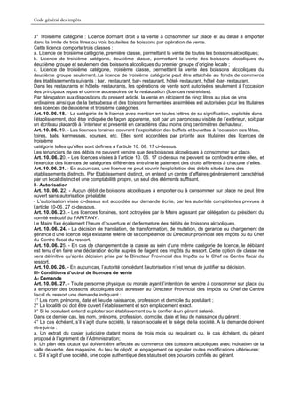 Code général des impôts


3° Troisième catégorie : Licence donnant droit à la vente à consommer sur place et au détail à emporter
dans la limite de trois litres ou trois bouteilles de boissons par opération de vente.
Cette licence comporte trois classes :
a. Licence de troisième catégorie, première classe, permettant la vente de toutes les boissons alcooliques;
b. Licence de troisième catégorie, deuxième classe, permettant la vente des boissons alcooliques du
deuxième groupe et seulement des boissons alcooliques du premier groupe d’origine locale ;
c. Licence de troisième catégorie, troisième classe, permettant la vente des boissons alcooliques du
deuxième groupe seulement..La licence de troisième catégorie peut être attachée au fonds de commerce
des établissements suivants : bar, restaurant, bar- restaurant, hôtel- restaurant, hôtel -bar- restaurant.
Dans les restaurants et hôtels- restaurants, les opérations de vente sont autorisées seulement à l’occasion
des principaux repas et comme accessoires de la restauration (licences restreintes).
Par dérogation aux dispositions du présent article, la vente en récipient de vingt litres au plus de vins
ordinaires ainsi que de la betsabetsa et des boissons fermentées assimilées est autorisées pour les titulaires
des licences de deuxième et troisième catégories.
Art. 10. 06. 18. - La catégorie de la licence avec mention en toutes lettres de sa signification, exploitée dans
l’établissement, doit être indiquée de façon apparente, soit par un panonceau visible de l’extérieur, soit par
un écriteau placardé à l’intérieur et présenté en caractères d’au moins cinq centimètres de hauteur.
Art. 10. 06. 19. - Les licences foraines couvrent l’exploitation des buffets et buvettes à l’occasion des fêtes,
foires, bals, kermesses, courses, etc. Elles sont accordées par priorité aux titulaires des licences de
troisième
catégorie telles qu’elles sont définies à l’article 10. 06. 17 ci-dessus.
Les tenanciers de ces débits ne peuvent vendre que des boissons alcooliques à consommer sur place.
Art. 10. 06. 20. - Les licences visées à l’article 10. 06. 17 ci-dessus ne peuvent se confondre entre elles, et
l’exercice des licences de catégories différentes entraîne le paiement des droits afférents à chacune d’elles.
Art. 10. 06. 21. - En aucun cas, une licence ne peut couvrir l’exploitation des débits situés dans des
établissements distincts. Par Etablissement distinct, on entend un centre d’affaires généralement caractérisé
par un local distinct et une comptabilité propre, un seul des éléments suffisant.
II- Autorisation
Art. 10. 06. 22. - Aucun débit de boissons alcooliques à emporter ou à consommer sur place ne peut être
ouvert sans autorisation préalable.
- L’autorisation visée ci-dessus est accordée sur demande écrite, par les autorités compétentes prévues à
l’article 10-06. 27 ci-dessous.
Art. 10. 06. 23. - Les licences foraines, sont octroyées par le Maire agissant par délégation du président du
comité exécutif du FARITANY.
Le Maire fixe également l’heure d’ouverture et de fermeture des débits de boissons alcooliques.
Art. 10. 06. 24. - La décision de translation, de transformation, de mutation, de gérance ou changement de
gérance d’une licence déjà existante relève de la compétence du Directeur provincial des Impôts ou du Chef
du Centre fiscal du ressort.
Art. 10. 06. 25. - En cas de changement de la classe au sein d’une même catégorie de licence, le débitant
est tenu d’en faire une déclaration écrite auprès de l’agent des Impôts du ressort. Cette option de classe ne
sera définitive qu’après décision prise par le Directeur Provincial des Impôts ou le Chef de Centre fiscal du
ressort.
Art. 10. 06. 26. - En aucun cas, l’autorité concédant l’autorisation n’est tenue de justifier sa décision.
III- Conditions d’octroi de licences de vente
A- Demande
Art. 10. 06. 27. - Toute personne physique ou morale ayant l’intention de vendre à consommer sur place ou
à emporter des boissons alcooliques doit adresser au Directeur Provincial des Impôts ou Chef de Centre
fiscal du ressort une demande indiquant :
1° Les nom, prénoms, date et lieu de naissance, profession et domicile du postulant ;
2° La localité où doit être ouvert l’établissement et son emplacement exact.
3° Si le postulant entend exploiter son établissement ou le confier à un gérant salarié.
Dans ce dernier cas, les nom, prénoms, profession, domicile, date et lieu de naissance du gérant ;
4° Le cas échéant, s’il s’agit d’une société, la raison sociale et le siège de la société..A la demande doivent
être joints :
a. Un extrait du casier judiciaire datant moins de trois mois du requérant ou, le cas échéant, du gérant
proposé à l’agrément de l’Administration;
b. Un plan des locaux qui doivent être affectés au commerce des boissons alcooliques avec indication de la
salle de vente, des magasins, du lieu de dépôt, et engagement de signaler toutes modifications ultérieures;
c. S’il s’agit d’une société, une copie authentique des statuts et des pouvoirs confiés au gérant.
 