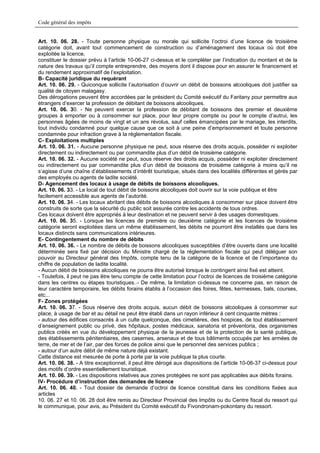 Code général des impôts


Art. 10. 06. 28. - Toute personne physique ou morale qui sollicite l’octroi d’une licence de troisième
catégorie doit, avant tout commencement de construction ou d’aménagement des locaux où doit être
exploitée la licence,
constituer le dossier prévu à l’article 10-06-27 ci-dessus et le compléter par l’indication du montant et de la
nature des travaux qu’il compte entreprendre, des moyens dont il dispose pour en assurer le financement et
du rendement approximatif de l’exploitation.
B- Capacité juridique du requérant
Art. 10. 06. 29. - Quiconque sollicite l’autorisation d’ouvrir un débit de boissons alcooliques doit justifier sa
qualité de citoyen malagasy.
Des dérogations peuvent être accordées par le président du Comité exécutif du Faritany pour permettre aux
étrangers d’exercer la profession de débitant de boissons alcooliques.
Art. 10. 06. 30. - Ne peuvent exercer la profession de débitant de boissons des premier et deuxième
groupes à emporter ou à consommer sur place, pour leur propre compte ou pour le compte d’autrui, les
personnes âgées de moins de vingt et un ans révolus, sauf celles émancipées par le mariage, les interdits,
tout individu condamné pour quelque cause que ce soit à une peine d’emprisonnement et toute personne
condamnée pour infraction grave à la réglementation fiscale.
C- Exploitations multiples
Art. 10. 06. 31. - Aucune personne physique ne peut, sous réserve des droits acquis, posséder ni exploiter
directement ou indirectement ou par commandite plus d’un débit de troisième catégorie.
Art. 10. 06. 32. - Aucune société ne peut, sous réserve des droits acquis, posséder ni exploiter directement
ou indirectement ou par commandite plus d’un débit de boissons de troisième catégorie à moins qu’il ne
s’agisse d’une chaîne d’établissements d’intérêt touristique, situés dans des localités différentes et gérés par
des employés ou agents de ladite société.
D- Agencement des locaux à usage de débits de boissons alcooliques.
Art. 10. 06. 33. - Le local de tout débit de boissons alcooliques doit ouvrir sur la voie publique et être
facilement accessible aux agents de l’autorité.
Art. 10. 06. 34. - Les locaux abritant des débits de boissons alcooliques à consommer sur place doivent être
construits de sorte que la sécurité du public soit assurée contre les accidents de tous ordres.
Ces locaux doivent être appropriés à leur destination et ne peuvent servir à des usages domestiques.
Art. 10. 06. 35. - Lorsque les licences de première ou deuxième catégorie et les licences de troisième
catégorie seront exploitées dans un même établissement, les débits ne pourront être installés que dans les
locaux distincts sans communications intérieures.
E- Contingentement du nombre de débits
Art. 10. 06. 36. - Le nombre de débits de boissons alcooliques susceptibles d’être ouverts dans une localité
déterminée sera fixé par décision du Ministre chargé de la réglementation fiscale qui peut déléguer son
pouvoir au Directeur général des Impôts, compte tenu de la catégorie de la licence et de l’importance du
chiffre de population de ladite localité.
- Aucun débit de boissons alcooliques ne pourra être autorisé lorsque le contingent ainsi fixé est atteint.
- Toutefois, il peut ne pas être tenu compte de cette limitation pour l’octroi de licences de troisième catégorie
dans les centres ou étapes touristiques..- De même, la limitation ci-dessus ne concerne pas, en raison de
leur caractère temporaire, les débits forains établis à l’occasion des foires, fêtes, kermesses, bals, courses,
etc...
F- Zones protégées
Art. 10. 06. 37. - Sous réserve des droits acquis, aucun débit de boissons alcooliques à consommer sur
place, à usage de bar et au détail ne peut être établi dans un rayon inférieur à cent cinquante mètres :
- autour des édifices consacrés à un culte quelconque, des cimetières, des hospices, de tout établissement
d’enseignement public ou privé, des hôpitaux, postes médicaux, sanatoria et préventoria, des organismes
publics créés en vue du développement physique de la jeunesse et de la protection de la santé publique,
des établissements pénitentiaires, des casernes, arsenaux et de tous bâtiments occupés par les armées de
terre, de mer et de l’air, par des forces de police ainsi que le personnel des services publics ;
- autour d’un autre débit de même nature déjà existant.
Cette distance est mesurée de porte à porte par la voie publique la plus courte.
Art. 10. 06. 38. - A titre exceptionnel, il peut être dérogé aux dispositions de l’article 10-06-37 ci-dessus pour
des motifs d’ordre essentiellement touristique.
Art. 10. 06. 39. - Les dispositions relatives aux zones protégées ne sont pas applicables aux débits forains.
IV- Procédure d’instruction des demandes de licence
Art. 10. 06. 40. - Tout dossier de demande d’octroi de licence constitué dans les conditions fixées aux
articles
10. 06. 27 et 10. 06. 28 doit être remis au Directeur Provincial des Impôts ou du Centre fiscal du ressort qui
le communique, pour avis, au Président du Comité exécutif du Fivondronam-pokontany du ressort.
 