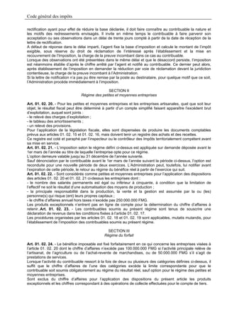 Code général des impôts

rectification ayant pour effet de réduire la base déclarée, il doit faire connaître au contribuable la nature et
les motifs des redressements envisagés. Il invite en même temps le contribuable à faire parvenir son
acceptation ou ses observations dans un délai de trente jours compté à partir de la date de réception de la
lettre de rectification.
A défaut de réponse dans le délai imparti, l’agent fixe la base d’imposition et calcule le montant de l’impôt
exigible, sous réserve du droit de réclamation de l’intéressé après l’établissement et la mise en
recouvrement de l’Imposition, la charge de la preuve incombant dans ce cas au contribuable.
Lorsque des observations ont été présentées dans le même délai et que le désaccord persiste, l’imposition
est néanmoins établie d’après le chiffre arrêté par l’agent et notifié au contribuable. Ce dernier peut alors,
après établissement de l’imposition en demander la réduction par voie de réclamation devant la juridiction
contentieuse, la charge de la preuve incombant à l’Administration.
Si la lettre de notification n’a pas pu être remise par la poste au destinataire, pour quelque motif que ce soit,
l’Administration procède immédiatement à l’imposition.

                                                SECTION II
                                 Régime des petites et moyennes entreprises

Art. 01. 02. 20. - Pour les petites et moyennes entreprises et les entreprises artisanales, quel que soit leur
objet, le résultat fiscal peut être déterminé à partir d’un compte simplifié faisant apparaître l’excédent brut
d’exploitation, auquel sont joints :
- le relevé des charges d’exploitation ;
- le tableau des amortissements ;
- un relevé des provisions.
Pour l’application de la législation fiscale, elles sont dispensées de produire les documents comptables
prévus aux articles 01. 02. 15 et 01. 02. 16, mais doivent tenir un registre des achats et des recettes.
Ce registre est coté et paraphé par l’inspecteur ou le contrôleur des Impôts territorialement compétent avant
sa mise en service.
Art. 01. 02. 21. - L’imposition selon le régime défini ci-dessus est appliquée sur demande déposée avant le
1er mars de l’année au titre de laquelle l’entreprise opte pour ce régime.
L’option demeure valable jusqu’au 31 décembre de l’année suivante.
Sauf dénonciation par le contribuable avant le 1er mars de l’année suivant la période ci-dessus, l’option est
reconduite pour une nouvelle période de deux exercices. L’Administration peut, toutefois, lui notifier avant
l’expiration de cette période, le retour au régime du bénéfice réel à partir de l’exercice qui suit.
Art. 01. 02. 22. - Sont considérés comme petites et moyennes entreprises pour l’application des dispositions
des articles 01. 02. 20 et 01. 02. 21 ci-dessus les entreprises dont :
- le nombre des salariés permanents est égal ou inférieur à cinquante, à condition que la limitation de
l’effectif ne soit le résultat d’une automatisation des moyens de production ;
- la principale responsabilité dans la production, la vente et la gestion est assumée par la ou (les)
personne(s) qui risque (ent) leurs propres capitaux ;
- le chiffre d’affaires annuel hors taxes n’excède pas 250.000.000 FMG.
Les produits exceptionnels n’entrent pas en ligne de compte pour la détermination du chiffre d’affaires à
retenir..Art. 01. 02. 23. - Les contribuables soumis au présent régime sont tenus de souscrire une
déclaration de revenus dans les conditions fixées à l’article 01. 02. 17.
Les procédures organisées par les articles 01. 02. 18 et 01. 02. 19 sont applicables, mutatis mutandis, pour
l’établissement de l’imposition des contribuables soumis au présent régime.

                                                 SECTION III
                                               Régime du forfait

Art. 01. 02. 24. - Le bénéfice imposable est fixé forfaitairement en ce qui concerne les entreprises visées à
l’article 01. 02. 20 dont le chiffre d’affaires n’excède pas 100.000.000 FMG si l’activité principale relève de
l’artisanat, de l’agriculture ou de l’achat-revente de marchandises, ou de 50.000.000 FMG s’il s’agit de
prestations de services.
Lorsque l’activité du contribuable ressort à la fois de deux ou plusieurs des catégories définies ci-dessus, il
suffit que le chiffre d’affaires de l’une des catégories excède la limite correspondante pour que le
contribuable soit soumis obligatoirement au régime du résultat réel, sauf option pour le régime des petites et
moyennes entreprises.
Sont exclus du chiffre d’affaires pour l’application des dispositions du présent article les produits
exceptionnels et les chiffres correspondant à des opérations de collecte effectuées pour le compte de tiers.
 