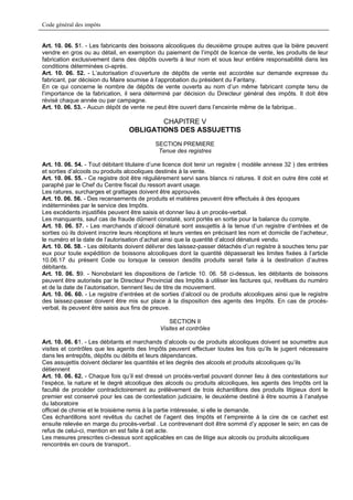 Code général des impôts


Art. 10. 06. 51. - Les fabricants des boissons alcooliques du deuxième groupe autres que la bière peuvent
vendre en gros ou au détail, en exemption du paiement de l’impôt de licence de vente, les produits de leur
fabrication exclusivement dans des dépôts ouverts à leur nom et sous leur entière responsabilité dans les
conditions déterminées ci-après.
Art. 10. 06. 52. - L’autorisation d’ouverture de dépôts de vente est accordée sur demande expresse du
fabricant, par décision du Maire soumise à l’approbation du président du Faritany.
En ce qui concerne le nombre de dépôts de vente ouverts au nom d’un même fabricant compte tenu de
l’importance de la fabrication, il sera déterminé par décision du Directeur général des impôts. Il doit être
révisé chaque année ou par campagne.
Art. 10. 06. 53. - Aucun dépôt de vente ne peut être ouvert dans l’enceinte même de la fabrique..

                                          CHAPITRE V
                                  OBLIGATIONS DES ASSUJETTIS
                                             SECTION PREMIERE
                                              Tenue des registres

Art. 10. 06. 54. - Tout débitant titulaire d’une licence doit tenir un registre ( modèle annexe 32 ) des entrées
et sorties d’alcools ou produits alcooliques destinés à la vente.
Art. 10. 06. 55. - Ce registre doit être régulièrement servi sans blancs ni ratures. Il doit en outre être coté et
paraphé par le Chef du Centre fiscal du ressort avant usage.
Les ratures, surcharges et grattages doivent être approuvés.
Art. 10. 06. 56. - Des recensements de produits et matières peuvent être effectués à des époques
indéterminées par le service des Impôts.
Les excédents injustifiés peuvent être saisis et donner lieu à un procès-verbal.
Les manquants, sauf cas de fraude dûment constaté, sont portés en sortie pour la balance du compte.
Art. 10. 06. 57. - Les marchands d’alcool dénaturé sont assujettis à la tenue d’un registre d’entrées et de
sorties où ils doivent inscrire leurs réceptions et leurs ventes en précisant les nom et domicile de l’acheteur,
le numéro et la date de l’autorisation d’achat ainsi que la quantité d’alcool dénaturé vendu.
Art. 10. 06. 58. - Les débitants doivent délivrer des laissez-passer détachés d’un registre à souches tenu par
eux pour toute expédition de boissons alcooliques dont la quantité dépasserait les limites fixées à l’article
10.06.17 du présent Code ou lorsque la cession desdits produits serait faite à la destination d’autres
débitants.
Art. 10. 06. 59. - Nonobstant les dispositions de l’article 10. 06. 58 ci-dessus, les débitants de boissons
peuvent être autorisés par le Directeur Provincial des Impôts à utiliser les factures qui, revêtues du numéro
et de la date de l’autorisation, tiennent lieu de titre de mouvement.
Art. 10. 06. 60. - Le registre d’entrées et de sorties d’alcool ou de produits alcooliques ainsi que le registre
des laissez-passer doivent être mis sur place à la disposition des agents des Impôts. En cas de procès-
verbal, ils peuvent être saisis aux fins de preuve.

                                                   SECTION II
                                               Visites et contrôles

Art. 10. 06. 61. - Les débitants et marchands d’alcools ou de produits alcooliques doivent se soumettre aux
visites et contrôles que les agents des Impôts peuvent effectuer toutes les fois qu’ils le jugent nécessaire
dans les entrepôts, dépôts ou débits et leurs dépendances.
Ces assujettis doivent déclarer les quantités et les degrés des alcools et produits alcooliques qu’ils
détiennent
Art. 10. 06. 62. - Chaque fois qu’il est dressé un procès-verbal pouvant donner lieu à des contestations sur
l’espèce, la nature et le degré alcoolique des alcools ou produits alcooliques, les agents des Impôts ont la
faculté de procéder contradictoirement au prélèvement de trois échantillons des produits litigieux dont le
premier est conservé pour les cas de contestation judiciaire, le deuxième destiné à être soumis à l’analyse
du laboratoire
officiel de chimie et le troisième remis à la partie intéressée, si elle le demande.
Ces échantillons sont revêtus du cachet de l’agent des Impôts et l’empreinte à la cire de ce cachet est
ensuite relevée en marge du procès-verbal . Le contrevenant doit être sommé d’y apposer le sein; en cas de
refus de celui-ci, mention en est faite à cet acte.
Les mesures prescrites ci-dessus sont applicables en cas de litige aux alcools ou produits alcooliques
rencontrés en cours de transport..
 